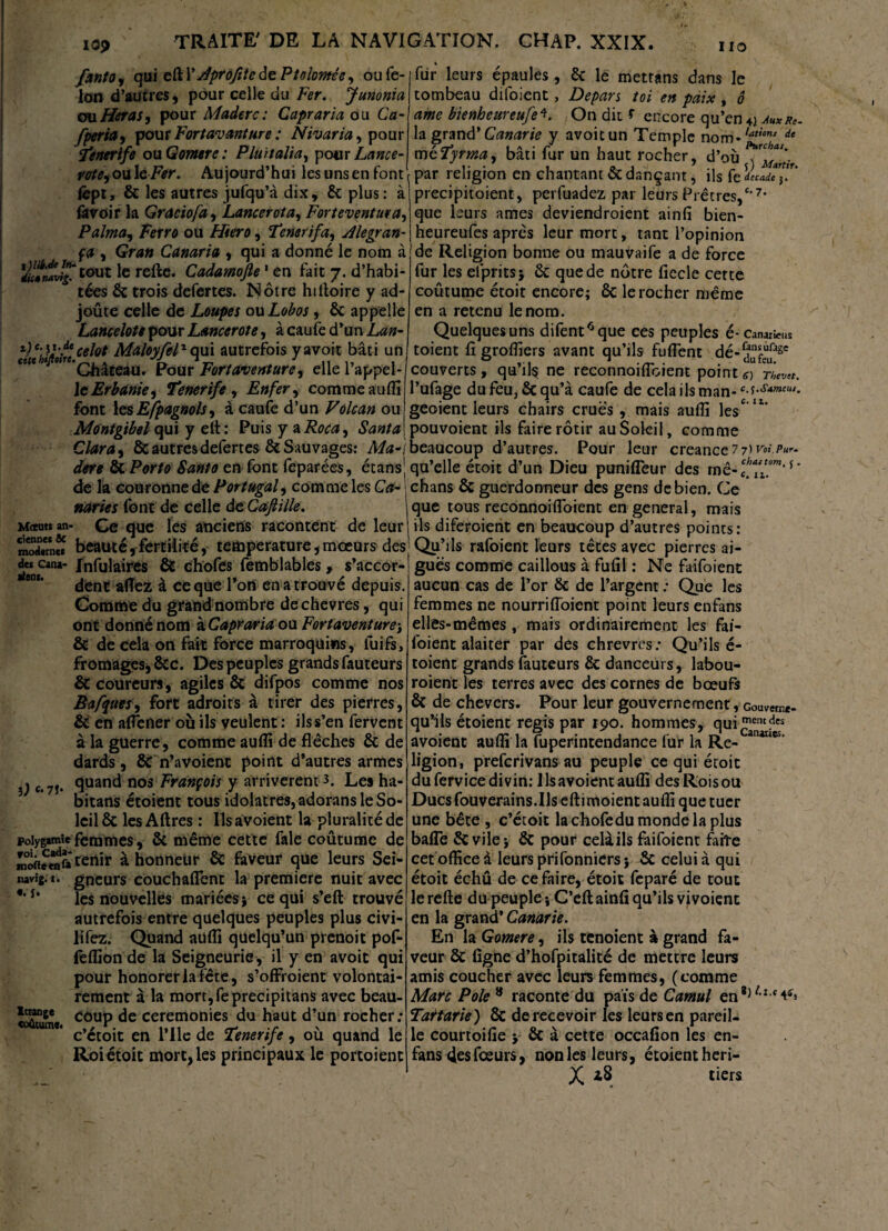 fanto , qui eft \ /^profite de Ptolomée, ou fé¬ lon d’autres, pour celle du Fer. Junonia çmHeraSy pour Madère: Capraria ou Ca- fperiay pour Fortavanture ; Nivaria, pour Ÿenerife ou Gornre: Pluitalia, pour Lance- rotey ou Ic Fer. Aujourd’hui les uns en font fept, & les autres jufqu’à dix, 8c plus: à (avoir la Gracie fa y Lancer otay Forteventuray Palmay Ferre ou Htero, Femrifay Æegran- ça y Gran Canaria y qui a donné le nom «à ÿti*Mvîg‘tout le relie. Cadamojle1 en fait 7. d’habi¬ tées 8c trois defertes. Nôtre hilloire y ad- joûte celle de Loupes ouLobos, 8c appelle Lancelote pour Lancerote, à caufe d’un Lan- r)e,h}F celât MaloyfeV qui autrefois yavoit bâti un «te « 9,rf*Q1âte au. Pour Fort aventure y elle l’appel¬ le Erbanky Tenerife , Enfer y comme aufli font les Espagnols, â caufe d’un Volcan ou Montgibel qui y elt: Puis y a Roca9 Santa Clara y 8c autres defertes 8c Sauvages: Ma-) dere 8c Porto Santa en font feparées, étans] de la couronne de Portugal, comme les Ca¬ naries font de celle de Cafiille. Mceuts an- Ce que les anciens racontent de leur 3«rn2 beauté,- fertilité, température, mœurs des de* cana- Infulaircs & chofes lemblables » s’accor- dtent allez à ce que Tort en a trouvé depuis. Comme du grand nombre dechevres, qui ont donné nom à Capraria ou Fortaventure-, & de cela on fait force marroqüins, lui fs, fromages, 8cc. Des peuples grands fauteurs & coureurs, agiles 8c difpos comme nos Bafquesy fort adroits à tirer des pierres, & en aliéner où ils veulent : ils s’en fervent à la guerre, comme aufli de flèches 8c de dards, 8c n’avoient point d’autres armes quand nos François y arrivèrent 3. Les ha- bitans étoient tous idolâtres, adorans le So¬ leil 8c les Altres : Ils avoient la pluralité de Polygamie femmes, 8t même cette fale coutume de Sieeaîa tenir à honneur 8c faveur que leurs Sei- navîg. 1. gneurs couchaflent la première nuit avec les nouvelles mariées* ce qui s’eft trouvé autrefois entre quelques peuples plus civi- lifez. Quand aufli quelqu’un prenoit pof- feflion de la Seigneurie , il y en avoit qui pour honorer laiete, s’offroient volontai¬ rement à la mort,feprecipitans avec beau¬ coup de ceremonies du haut d’un rocher: c’étoit en l’Ilc de Tenerife, où quand le Roiétoit mort, les principaux le portoient aient. }) e‘ 7J* «. i Ittange coûtume. % fur leurs épaules, St le mettans dans le tombeau difoient, Dépars toi en paix , ô ame bienbeureufe*. On dit f encore qu’en 4) auxr*. la grand’ Canarie y avoit un Temple nom-/atic,u de mcFyrtnay bâti fur un haut rocher, d’où x Mardr par religion en chantant Stdançant, ils fe decade j. precipitoient, perfuadez par leurs Prêt res,c'7, que leurs âmes deviendroient ainfi bien- heureufes après leur mort, tant l’opinion de Religion bonne ou mauvaife a de force fur les efpritsj St que de nôtre fiecle cette coûtume étoit encore; 8c le rocher même en a retenu le nom. Quelques uns difent6que ces peuples é- canards toient fi grofliers avant qu’ils fuflent dé- couverts, qu’ils ne reconnoiflbient point e) The™. l’ufage du feu, Sc qu’à caufe de cela ils man- ^.s.smuu,. geoient leurs chairs crues, mais aufli les611’ pouvoienc ils faire rôtir au Soleil, comme beaucoup d’autres. Pour leur creance 7i)vn.?*r. qu’elle étoit d’un Dieu punifleur des me- cfil?”*'* ' chans 8c guerdonneur des gens de bien. Ce que tous reconnoi(Toient en general, mais ils diferoient en beaucoup d’autres points: Qu’ils rafoient leurs têtes avec pierres ai¬ guës comme caillous à fufil : Ne faifoient aucun cas de l’or 8c de l’argent : Que les femmes ne nourrifloient point leurs enfans elles-mêmes, mais ordinairement les fai¬ foient alaiter par des chrevres: Qu’ils é- toient grands fauteurs 8c danceurs, labou- roient les terres avec des cornes de bœufs 8c de chevers. Pour leur gouvernement, Goumne- qu’fis étoient regis par 190. hommes, qui avoient aufli la fuperintendance fur la Re- anaaes‘ ligion, preferivans au peuple ce qui étoit dufervicedivin: llsavoient aufli desRoisou Ducsfouverains.Ils eftimoientaufli que tuer une bête , c’étoit la chofedu monde la plus balle 8cvile; 8c pour celâils faifoient faite cet office à leurs prifonniers} 8c celui à qui étoit échu de ce faire, étoit feparé de tout le relie du peuple ; C’ell ainfi qu’ils vjvoiçnc en la grand* Canarie. En la Gomere, ils tenoient à grand fa¬ veur 8c ligne d’hofpitalité de mettre leurs amis coucher avec leurs femmes, (comme Marc Pôle 8 raconte du pais de Camul en8,/,I t^» Tatarie) 8c de recevoir les leurs en pareil¬ le courtoilie y 8c à cette occafion les en- fans des fœurs, non les leurs, étoient heri- X *8 tiers