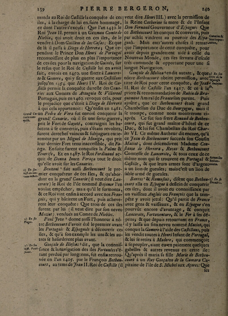 manda au Roi de Caflilk la conquête de ces ' iles, à la charge de lui en, faire hommage, ce dont l’autres’excula: Que l’an 1450.1e Roi Jean II. permit à un Guzman Comte de Nie fia, qui avoit droit en ces iles, de le vendre à ÙomGuillem de lasCa/as; Etque de là il pa<îà à Diego de Herrera', Que ce¬ pendant le Prince Don Henri de Portugal reconnoiflant de plus en plus l’importance de ces iles pour la navigation de Guinée, fur le refus que le Roi de Cafiille lui en avoit fait, envoia en 1470. une flotte à Lancero- te ôc Gomere, qui y fit guerre aux Cafillans jufqu’en 145*4. que Henri IV. Roi de Ca- Jlille permit la_conquête durefte des Cana¬ ries aux Comtes de Atougnia ÔC Fillareal Portugais,puis en 1460. révoqua cela, pour le préjudice que c’étoit à Diego de Herrera à qui cela appartenoit : Qu’enfin en 1461. Grand* ca-un Pedro de Fera fut envolé conquérir la “ grand’ Canarie-, où il fit une forte guerre, prit le Fort de Gayeté, contraignit les ha¬ bitons à fe convertir, puis s’étans révoltez, furent derechef vaincus & fubjuguez entiè¬ rement par un Miguel de Moxiga, qui prit leur dernier Fort tenu inacceflible, ditF<«- tega. En fuite furent conquiles la Palme ÔC Tenerife, Et en 1487. le Roi Ferdinand ac¬ quit de Donna Innez Peraça tout le droit qu’elle avoit fur les Canaries. 1) in fin Benzoni 1 fait aufii Bethencourt le pre- bi<ÎÀmZ7c.mier conquéteur de ces Iles, & qu’abor¬ dant en la grand’ Canarie (il veutdire Lan¬ cer ote) le Roi de Pile nommé Bajanor l’en voulut empêcher, mais qu’il le furmonta, ôt ce Roi vint enfin à accord avec nos Fran¬ çois , qui y bâtirent un Fort, puis achevè¬ rent leur conquête: Que trois de ces iles furent par lui (il veut dire par fon neveu Mciciot ). vendues au Comte de Niebles. *> En fi* Paul Jove 1 donne aufii l’honneur à nô- tUg“' tre Bethencourt d’avoir été le premier avant1 les Portugais ôc Efpagnols à découvrir ces iles, 6c qu’à fon exemple les uns & les au¬ tres fe hafarderentplus avant, o Enfin Gonçale de IllefcaD dit, que la connoif- {f’/^'fânce 6c la navigation des iles Fortunées s’é¬ tant perdue par longtems, fut enfin retrou¬ vée en l’an 140p. par le François Bethen¬ court ^ autemsde7^»H.RoideC^7/e (il veut dire HenriIII.) avec la permiflion de la Reine Catherine fa mere 6c de l’Infant Don Fernand Gouverneur à'E/pagne: Que ce Bethencourt les conquit 6c convertit, puis par achat vindrent au pouvoir des gnols. Mais entr’autres chofes il remar-«nce. que l’importance de cette conquête, pour avoir depuis grandement aidé à celle du Nouveau Monde, ces iles fervans d’efcale très-commode ôc opportune pour une G. longue Navigation. . -- Gonçale deMolina^endk autant, &que4) Enfin nôtre Bethencourt obtint permifiïon, avec titre de Roi pour cette conquête, dcrJeatiFândaL- II. Roi de Caftille l’an 1417. ÔC ce à la^** priereêc recommandation de Rubtnde Bra¬ quement AmiraldeFranceCon parent. Puis ajoute , que ce Bethencourt étoit grand Chambellan du Duc de Bourgogne, mais il (é trompe, comme nous montrerons ci- après. Ce fut fon frere Renaud de Bethen¬ court , qui fut grand maître d’hôtel de ce Duc, &lui fut Chambellan du Roi Char¬ les VI. Ce même Àutheur dit encore, qu’à ce Jean de Bethencourt fucceda fon Goufin Maciot, dont delccndirent Madame Con¬ fiance de Herrera , Roy as ôc Bethencourt Comtefié de Lancerote, 6c tous ceux de ce même nom qui fe trouvent en Portugal ôc£™“*s Cafiïlle , 6c que leurs armes font d’argentco“«** a un lion de gueules; maisc’eft un lion de lâble armé de gueules. Barros ' & Ramufius, difent que Bethen-0 Sn fi court alla en Efpagne à defleinde conquérir-0^*1' ces iles, dont il avoit eu connoilfance par un vaifieau Anglois ou François que la tem¬ pête y avoit jetté: Qu’il partit de France avec gens 6c vaifleaux, ôc en Efpagne s’en pourvût encore d’avantage , ôc conquit Lancerote, Fortaventure, Ôc le Fer à fes dé¬ pens j ôc que depuis retournant en France9 I il y laifia un fien neveu nommé Maciot, qui conquit la Gomere à l’aide des Cajlillans, puis les vendit toutes à Henri Infant de Portugal, ôc lui fe retira à Madere, qui commençoit à fe peupler, aianc eu«en paiement quelques gabelles ôc autres revenus en cette iïe: Qu’après il maria fa fille Marie de Bethen¬ court à un Ruy Gonçalvo de la Camara Ca¬ pitaine de l’ile de S. Michel aux Açores: Que lès /