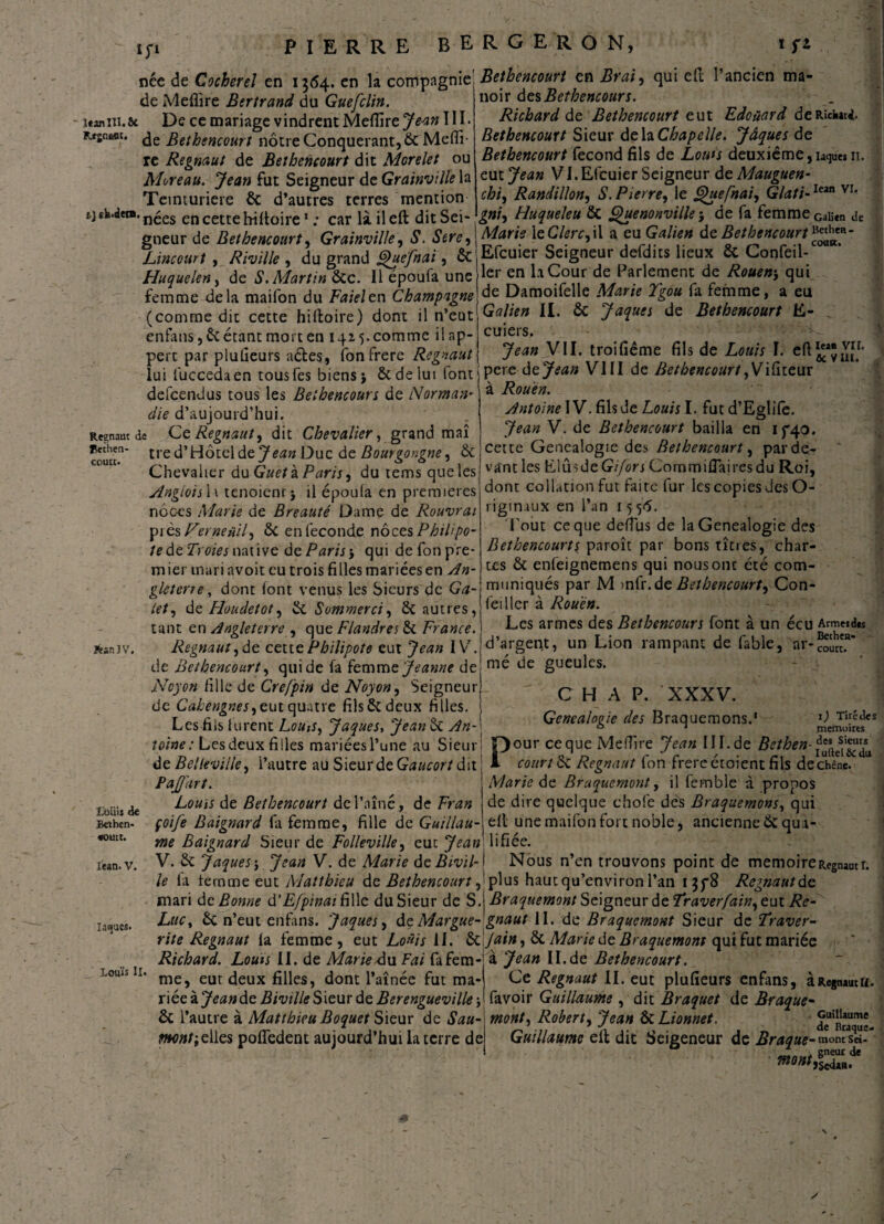 îp née de Cocher el en 1564. en la compagnie! Bethencourt en Brai, qui efl l’ancien ma- de Meflire Bertrand du Guefclin. itaniu.ôc De ce mariage vindrent Meflire Jean III. Rfjneot. <je Bethencourt nôtre Conquérant, & Mefli¬ re Regnaut de Bethencourt dit Morelet ou Moreau. Jean fut Seigneur de Grainville la Teinturière & d’autres terres mention t) ek.dera. n^es en cette hifloire1 : car là il efl dit Sei¬ gneur de Bethencourt, Grainville, S. Sere, Lincourt , Riville , du grand Quefnai, Si Huquelen, de S. Martin Sic. Il époufa une femme^iela maifon du Faieltn Champagne (comme dit cette hiftoire) dont il n’eut noir des Bethencourt. Richard de Bethencourt eut Edouard deRîckarj. Bethencourt Sieur delà Chapelle. Jâques de Bethencourt fécond fils de Lotus deuxième,ia<]uesii. zut Jean VI.Efcuier Seigneur de Mauguen- chi, Randillon, S. Pierre, le Ghtefnai, Glati-Iean VI* gni) Huqueleu Si Quenonville } de fa femme Gaiien Je Aforâ leC/m-jil a eu Galien de BethencourtBetheH_ Efcuier Seigneur defdits lieux & Confeil-C0UK’ 1er en la Cour de Parlement de Rouen-, qui de Damoifelle Marie Tgou fa femme, a eu Galien II. ôc Jaques de Bethencourt E- enfans, Si étant mort en 14a 5. comme il ap- cuiers. perc par plufleurs aéles, fonfrere Regnaut Jean y M. troifieme fils de Louis I. c(t lui fuccedaen tousfes biens} Scdelui font pere dejean VIII de Bethencourt,Vifiteur Rouen. flethen coutt. defeendus tous les Belhencours de Norman¬ die d’aujourd’hui. Régnant de Cz Regnaut y dit Chevalier, grand maî tred’Hôtclde^itf» Duc de Bourgongne, & Chevalier du Guet à Paris y du tems que les Anglais 11 tenoienr} il époufa en premières nôc-es Marie de Breauté Dame de Rouvrai près Ferneuily Si en lèconde r\oczs P hil< po¬ te dtTroiesnaûvc dz Paris-, qui defonpre- mier mari avoit eu trois filles mariées en An¬ gleterre, dont font venus les Sieurs de Ga- iet, dz Houcletot y Si Sommerci, Si autres, tant en Angleterre , que Flandres Si France. Regnaut,de cettePhilipote eut Jean IV. de Bethencourt, qui de fa femme Jeanne de Ncyon fille de Crefpin de Noyon, Seigneur de Cahengnes, eut quatre fils & deux filles. Les fils lurent Louis, Jaques, Jean Sc An- fc-RJV. a Antoine IV. fils de £0#/; I. fut d’Egtife. V. de Bethencourt bailla en 15*40. cette Généalogie des Bethencourt, par de¬ vant les ElûsdeG//0n Commiflairesdu Roi, dont collation fut faite fur les copies des O- riginaux en l’an 15 5<5. Tout ce que delîus de laGenealogie des Bethencourt s paroît par bons titres, char¬ tes Si enfeignemens qui nousonc été com¬ muniqués par M >nfr.de Bethencourt^ Con¬ feil lcr à Rouen. Les armes des Bethencours font à un écu Arm«d*s d’argent, un Lion rampant de fable, ar-?ethen* mé de gueules. court. toliis Je Betbcn* «ouïr. Iean. V. laques. Louis II. C H A P. XXXV. Genealopie des Braquemons.1 V ThéJcs 0 1 mémoires Usine: Les deux filles mariées l’une au Sieur! pour ceque Meflire Jean III.de Bethen- de Believiile, l’autre au Sieurde Gaucort dit : A court Si Regnaut fon frere étoient fils dechène. Pajj'art. Louis de Bethencourt de l’aîné, de Fran çoife Baignard fa femme, fille de Guillau¬ me Eaignard Sieur de Folleville, eue Jean V. Si Jaques-, Jean V. de Marie dz Bivil- iVlarie de Braquemont, il femble a propos de dire quelque choie des Braquemons, qui efl une maifon fort noble, ancienne ÔC qua¬ lifiée. Nous n’en trouvons point de mémoire Regnaut r. le la femme eut Matthieu de Bethencourt ,'plus haut qu’environ l’an i$f8 Regnaut de mari de: Bonne d'Efpinat&Wz du Sieur de S.j Braquemont Seigneur de ïraverfain, eut Rc- Luc, Si n’eut enfans. Jaques, de Margue- gnaut II. de Braquemont Sieur de Traver- rite Regnaut fa femme, eut Louis II. Sijain, Si Marie de Braquemont qui fut mariée Richard. Louis II. de Marie du Fai fafem-j à Jean II.de Bethencourt. me, eut deux filles, dont l’aînée fut ma* Ce Regnaut IL eut plufieurs enfans, àRegnautu. r\ézàjeandc BivilleSizur de Berengueville -y favoir Guillaume , dit Braquet de Braque- & l’autre à Matthieu Boquet Sieur dz Sau- mont, Robert, Jean Si Lionnet. de^üra'u*- mnt; elles poffedent aujourd’hui la terre de Guillaume efl dit Seigeneur de Braque-woks* 