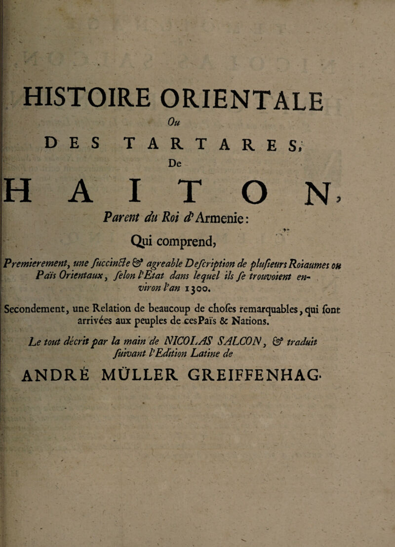 / HISTOIRE ORIENTALE Ou DES T A R T A R E Si De - » A I T O N> Parent du Roi Arménie: Qui comprend, Premièrement, une fuccinBe ë? agréable Description de plufieursRoiaumes oh P aïs Orientaux, félon l’Etat dans lequel ils fe trouvoient en¬ viron l’an 1300, Secondement, une Relation de beaucoup de choies remarquables, qui font arrivées aux peuples de cesPaïs & Nations. Le tout décrit par la main de NICOLAS SALCON, Êf traduit Suivant l’Edition Latine de ANDRÉ MÜLLER GREIFFENHAG* ■ . ' . '