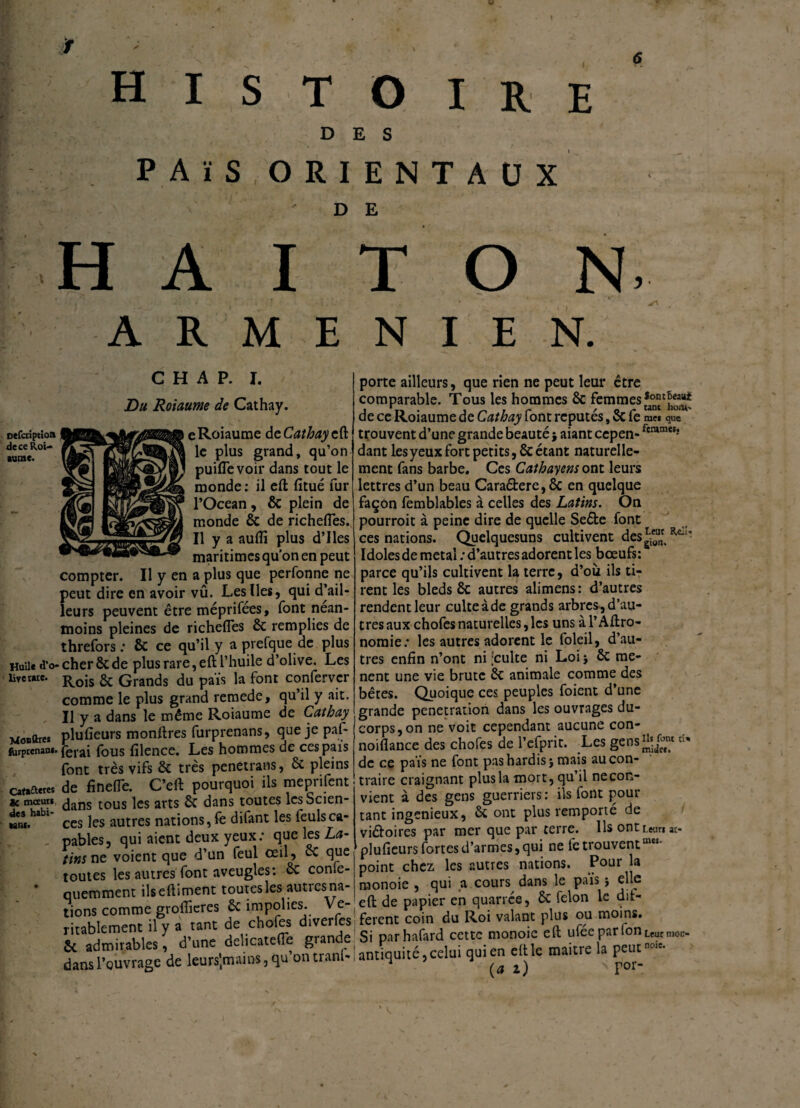 \ oefcriptioft de ce Roi¬ aume. Huile <î’o- lire t*te. Monftreï (Urptcnam. Cart&eres «c mceuri des habi¬ tant» H I S T O IRE DES PAïS ORIENTAUX D E H A I T O N» ARMENIEN. C H A P. I. Du Roiaume de Cathay. e Roiaume de Cathay eft le plus grand, qu’on puiflevoir dans tout le monde : il eft fitué fur l’Océan, 6c plein de monde 6c de richefles. Il y a aufli plus d’Iles maritimes qu’on en peut compter. Il y en a plus que perfonne ne >eut dire en avoir vû. Les Iles, qui d’ail- eurs peuvent être méprifees, font nean- noins pleines de richefles êc remplies de ;hrefors : 6c ce qu’il y a prefque de plus ;her ôc de plus rare, eft l’huile d’olive. Les ELois 6c Grands du païs la font confervcr :omme le plus grand remede, qu’il y ait. [1 y a dans le même Roiaume de Cathay dufieurs monftres furprenans, que je paf- èrai fous filence. Les hommes de ces pais ont très vifs ôc très penetrans, 6c pleins le finefle. C’eft pourquoi ils meprifent lans tous les arts 6t dans toutes lcsScien- :es les autres nations, fe difant les feulsca¬ pables, qui aient deux yeux: que les La- tins ne voient que d’un feul œil, ôc que toutes les autres font aveugles: ôc conle- □uemment ilseftiment toutes les autres na¬ tions comme groflieres ôc impolies. Vé¬ ritablement il y a tant de chofes diverles Sc admirables, d’une delicatefle gian e dans l’ouvrage de leursjmains, qu ontianl- porte ailleurs, que rien ne peut leur être comparable. Tous les hommes ôc femmes de ce Roiaume de Cathay font réputés, 6c fe me* que trouvent d’une grande beauté; aiant cepen- fcramMî dant les yeux fort petits, 6c étant naturelle¬ ment fans barbe. Ces Cathayens ont leurs lettres d’un beau Cara&ere,6c en quelque façon femblables à celles des Latins. On pourroit à peine dire de quelle Seéte font ces nations. Quelquesuns cultivent des Idoles de métal : d’autres adorent les bœufs: parce qu’ils cultivent la terre, d’où ils ti¬ rent les bleds 6c autres alimens: d’autres rendent leur culte à de grands arbres, d’au¬ tres aux chofes naturelles, les uns à l’Agro¬ nomie: les autres adorent le foleil, d’au¬ tres enfin n’ont ni ;culte ni Loi ; 6c mè¬ nent une vie brute 6c animale comme des bêtes. Quoique ces peuples foient d’une grande pénétration dans les ouvrages du- corps,on ne voit cependant aucune con- noiflance des chofes de l’efprit. Les gens^/f1 de ce païs ne font pas hardis; mais au con¬ traire craignant plus la mort, qu’il ne con¬ vient à des gens guerriers: ils font pour tant ingénieux, 6c ont plus remporté de vi&oires par mer que par terre. Ils ont Leur* ac- plufieurs fortes d’armes, qui ne fe trouventmei* point chez les autres nations. Pour la monoie , qui a cours dans le païs ; elle eft de papier en quarree, 6c félon le dif¬ ferent coin du Roi valant plus ou moins. Si parhafard cette monoie eft ufée parlonLeurnlon. antiquité, celui qui en eft le maitre la peutncnt- (ai) sFor