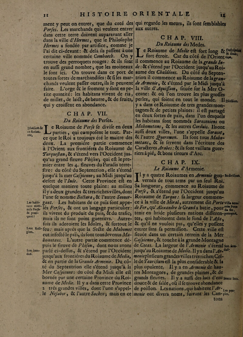 II U Dîritlofl de ce Roiaiu me. ment y peut on entrer, que du coté des Perfes. Les marchands qui veulent entrer dans cette terre doivent auparavant aller dans la ville d'Hermes, que le Philofophe Hernies a fondée par artifice, comme je l’ai dit ci-devant: & delà ils patient aune certaine ville nommée Combaecb. On y trouve des perroquets rouges ; & ils font en aufîi grand nombre, que les moineaux le font ici. On trouve dans ce port de toutes fortes de marchandifes : 8c fi les mar¬ chands veulent pafler outre, ils le peuvent faire. L’orge & le froment y^font en pe¬ tite quantité: les habitans vivent de ris, de millet, de laiét, de beurre, 8c de fruits, qui y croiffent en abondance. C H A P. VII. Du Roiaume des Perfes. e Roiaume de Perfe fe divife en deux parties, qui compofent le tout. Par¬ ce que le Roi a toujours été le maitre des deux. La première partie commence à l’Orient aux frontières du Roiaume de Turqueftari) & s’étend vers l’Occident jus¬ qu’au grand fleuve Phifon\ qui effc le pre¬ mier entre les 4. fleuves du Paradis terre- L' lire : du côté du Septentrion, elle s’étend jusqu’à la mer Cafpienne * au Midi jusqu’au defert de l'Inde. Cette Province eft en quelque maniéré toute plaine: au milieu il y a deux grandes & très riches villes, dont l’une fe nommeBoftara^ & l’autre Seonor- Leshabi- gant. Les habitans de ce païs font^ppe- mSs Pcrfit' les Perfes, ôc ont un langage particulier : & pour- ils vivent du produit du païs, ce du trafic* 41101 ' mais ils ne font point guerriers.1 Autre¬ fois ils adoroient les Idoles, Sc furtout le RelI‘feu-‘ rnais après que la Seéfe de Mahomet eut infeélé le païs, ils font tousdevenus Ma- hometans. L’autre partie commence dé¬ puis le fleuve de Phifon, dont nous avons parlé ci-deflus, & s’étend par l’Occident jusqu’aux frontières du Roiaume dz Medie, & en partie de ^Grande Arménie. Du_cô¬ té du Septentrion elle s’étend jusqu’à, la Mer Cafpienne'. du côté du Midi elle eft bornée par une certaine Province du Roi¬ aume dz Medie. 11 y a dans cette Province 2. très grandes villes, dont l’une s’appel¬ le Nejabor, ôc l’autre Sachent mais en ce Son eten duc. qui regarde les meurs, ils font femblablcs aux autres. C H A P. VIII. |1 Du Roiaume des Medes. Le Roiaume de Medie eft fort long & JfpW* fort étroit. Car du côté de l’Orient ti©a!'ua' il commence au Roiaume de \z grande In¬ de : & s’étend par l’Occident jusqu’au Roi¬ aume des Chaldéens. Du côté du Septen¬ trion il commence au Roiaume delagran^ de Arménie, & s’étend par le Midi jusqu’à la ville à? A qui(fam, fituée fur la Mer O- ceane: 8c où l’on trouve les plus grofles perles, qui foient en tout le monde. IlDiyiûon. y a dans ce Roiaume de très grandes mon¬ tagnes & de petites plaines: il eft partagé en deux fortes de païs, dans l’un desquels les habitans font nommés Saraceniens ou Mahomet ans, ôc les autres Cordais. Us ont auflî deux villes, l’une s’appelle Soracet, & l’autre Queremon. Ils font tous Maho¬ met ans, ôc fe fervent dans l’écriture des Caraéf eres Arabes : Ôc ils font vaillans guer¬ riers à pié, ôc bons tireurs d’Arc. C H A P. IX. Le Roiaume D’Arménie. Il y a quatre Roiaumes en Arménie gou- sadmfiow vernés de tout tems par un feul Roi. Sa longueur, commence au Roiaume de Perfe, & s’étend par l’Occident jusqu’au Roiaume de Turque : fa largeur commen¬ ce à la ville de Mirais autrement dit Por te viii«aom: de Fer, qu’ Alexandre le Grand a bâtie, pour^**^0* tenir en bride plufieurs nations differen - pourquoi, tes, qui habitoient dans le fond de YAJie, ôc qu’il ne vouloir pas, qu’elles y pufTenc entrer fans fa permiflïon. Cette ville eft fituée dans un certain terrein de la Mer Cafpienne, ôc touche à la grande Montagne de Cocas. La largeur de Y Arménie s’étend son #ce*- jusqu’au Roiaume de Medie. Ilyadansl’.^r-dttC* mente plu fleurs grandes villes très riches:Cel- ledzTauriftumzil la plus confiderableôc la plus opulente. Il y a en Arménie de hau¬ tes Montagnes, de grandes plaines,ôc de grands fleuves. 11 y a aulîi des lacs d’eau Baux ia«. douce ôc de faléc, où il fe trouve abondance de poiflon. Les nations, qui habitent Y Ar- Lw pea_ menie ont divers noms, fuivant les Can-pies. tons