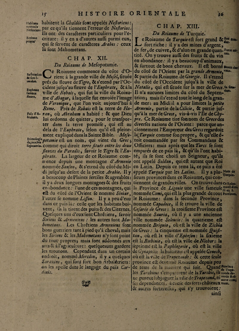 Jr Habîtani habitent la Chaldée font appelés Neftoriens : NcTbtie*nî.Par ce qu’ils tiennent l’erreur de Ne/îorius. ils ont des caraéteres particuliers pour Té» Ecritute criture: il y en a d’autres auffi parmi eux, qui fe fervent de caraéteres Arabes : ceux là font Mahometans. C H A P. XIII. G H A P. XII. Du Roiaume de Mefopotamie. . /^e Roiaume commence du côte d’O- & ÇonT-°n V—/ rient à la grande ville de Mofel, fituée Mndue. prés du fleuve deTigre^ & s’étend parl’Oc- iu hrate cidentjufqu’aufleuve de Y Euphrate, ôcàla fameux'*. ville de Rabais, qui fut la ville du Roiau- flcuvc. nie tfAbagar, à laquelle fut envoiée l’image de Véronique, que l’on voit aujourd’hui à Rome. Près de Rabais eft la terre de Ha- raïjd’A. ran9 où Abraham a habité : 6c que Dieu traham. juj orcjonna de quitter, pour le tranfpor- ter dans la terre promile, qui eft au delà de VEuphrate^ félon qu’il eft pleine¬ ment expliqué dans la Sainte Bible. Mefe- dumtSt Potamie un nom» qui vient du Grec-, fopoumi».. comme qui diroic terre fituée entre les deux fleuves du Paradis, favoir le Tigre 6c Y Eu¬ phrate. La largeur de ce Roiaume com¬ mence depuis une montagne d’Arménie nommée Sanfon, 6c s’étend du côté du Mi¬ di julqu’au deièrt de la petite Arabie. Il y a beaucoup de Plaines fertiles 6c agréables: - il y a deux longues montagnes 6c des fruits en abondance; l’une de ces montagnes, qui eft du côté de l’Orient fe nomme Siniar, l’autre fe nomme Lifon. Il y a peu d’eau dans ce païslà; celle que les habitansboi¬ vent, ils la tirent des puits 6c des Citernes. Quelques uns d’eux font Chrétiens, lavoir Siriens 6c -Arméniens : les autres (ont Ma¬ hometans. Les Chrétiens Arméniens font bons guerriers tant à pied qu’à cheval*, mais les Siriens 6c les Mahometans n’y font point du tour propres} mais font addonnés aux ans 6c à l'agriculture : quelqucsuns gardent les moutons. Cependant dans un certain endroit, nomméMercdin^ il y a quelques Sarazins , qui font fort bon Arbalétriers: en les apeile dans le langage du païs Cor- dinis. 1 Du Roiaume de Turquie. Le Roiaume de Turquie eü fort grand Scf™ «««- fort riche : il y a des mines d’argent, de fer, de cuivre* cz d’alun en grande quan- Force ma¬ tité. On y trouve aufli des fruits 6c du vin06*’ en abondance; il y a beaucoup d’animaux, 6c furtout de bons chevaux, il eft borné Beaux che^ du côté de l’Orient par la grande Arménie,vau** 6c partie du Roiaume de Géorgie. Il s’étend du côté de l’Occident julqu’à la ville de Natalie, qui eft fituée fur la mer de Grece.s* Il n’a aucunes limites du côté du Septea-!’*11' trion} mais il s’étend tout le long de la gran¬ de mer: au Midi il a pour limites la petite Arménie, partie de la Cilicie, & partie juf- qu’àla merde Grece, vis-à-vis l’Ile d eChy- pre. Ce Roiaume tire fonnom de Grandes diverfes nations de l’Orient: parce que an¬ ciennement l’Emperçur des Grecs regardoit la; Turquie comme fon propre, 6c qu’elle c* toit commandée par les Commandans 6c Officiers: mais après que les Turcs fe font emparés de ce pais là, 6cqu’ils l’ont habi¬ té, ils fe font choifi un Seigneur, qu’ils ont appelé Soldany quieft autant que Roi en Latin. Depuis ce tems là, ce païs a été appelé Turquie par les Latins. 11 y a plu-îfom de fleurs provinces dans ce Roiaume, qui con- utsuie‘ tiennent degrandes villes. On trouve dans ceRoiau- la Province de Ligonie une ville fameufej?ceeaftdivi* nommée Corni, qui eft la plus grande de tout Province», le Roiaume: dans la fécondé Province, nommée Capadoce, il fe trouve la ville de Cefarée de Grece : la troifieme Province eft nommée Sauria, où il y a une ancienne ville nommée Seleucie: la quatrième eft nommée Briquia, où eft la ville de Zicbia de Grece : la cinquième eft nommée Quifl- tan, où eft la ville d'Ephefon : la fixicme eit la Bithinie, où eft ta ville deNichor: la ièptieme eft la Paphlagonie, où eft la ville de Gynapolis: la huitième eft appelée Genecby ou eft lu Ville de Trapezonde : 6c cette feule province eit devenue Roiaume depuis peu de tems de la maniéré qui fuit. Quand les Turchiens s’emparèrent de la Turcbie^ ils zondclie- ue purent fubjuguer la ville de Trapezond, ni jj: les dépendances, acaule des forts châteaux meot. 6c autres for ter elles, qui s’y trouvoient; ainft