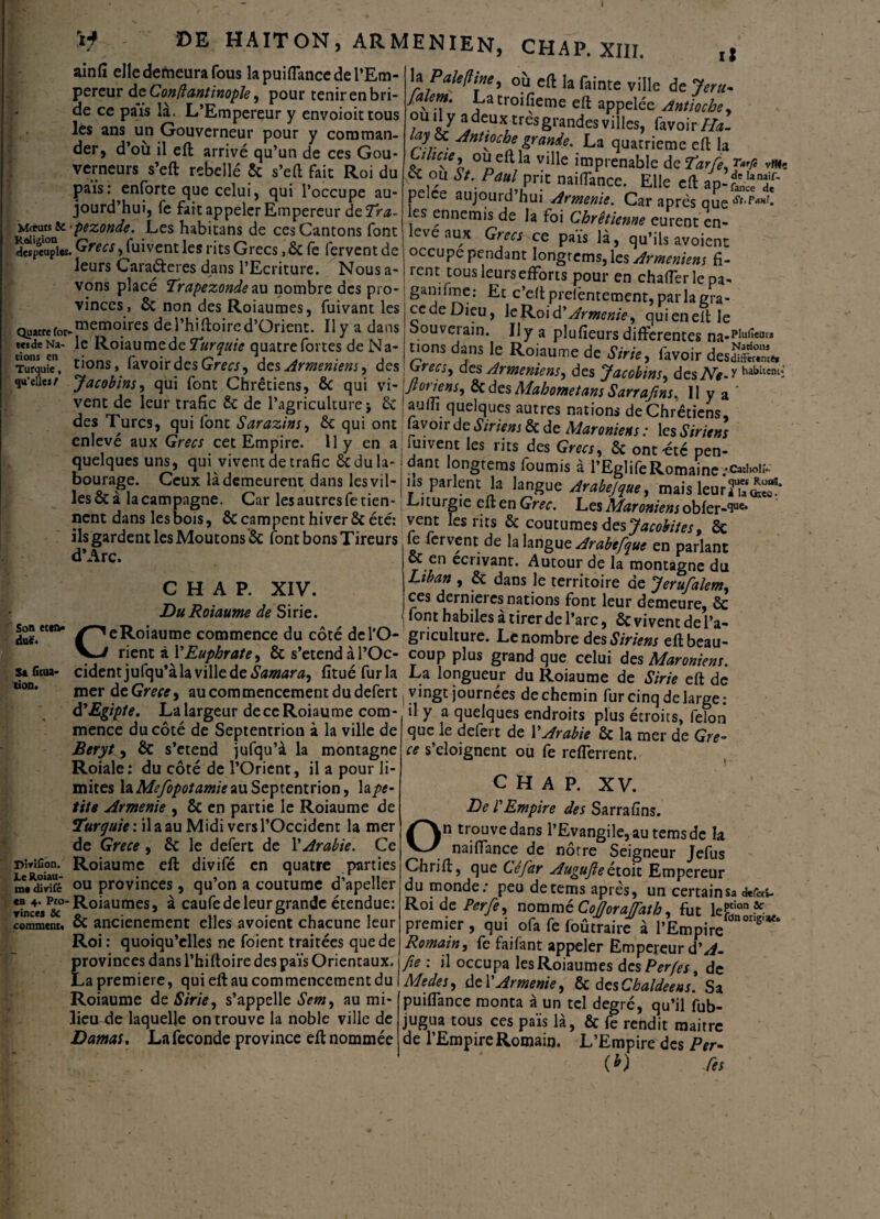 1 'tf ■ »E HAITON, ARMENIEN, CHAP. XIII. ainfi elle demeura fous lapuilTancedel’Em- percur de Confiantinopïe, pour tenir en bri¬ de ce pais la. L’Empereur y envoioittous lès ans un Gouverneur pour y comman¬ der, d’où il eft arrivé qu’un de ces Gou¬ verneurs s’eft rebellé 6c s’eft fait Roi du pais: enforte que celui, qui l’occupe au¬ jourd’hui, fe fait appeler Empereur deTra- 'iMmic-pezonde. Les habitans de ces Cantons font ^peuples. Grecs ^fuivent les rits Grecs, 6c fe fervent de leurs Cara&eres dans l’Ecriture. Nous a- vons placé Trapezonde au nombre des pro¬ vinces, 6c non des Roiaumes, fuivant les Quatre for-memojres de l’hi ftoire d’Orienc. Il y a dans t«de Na- le Roiaumede Turquie quatre fortes de Na¬ tions, favoirdes Grecs, des Armeniem, des Jacobins, qui font Chrétiens, 6c qui vi- il tions en Turquie, qu’elle*/ h P aie II me, où eft la fainte ville de 1er a- Jalem. Latroifieme eft appelée Antioche, omly a deux très grandes villes, favoir Ha. a?r . •dnttoche grande. La quatrième eft la zl lClel ville imprenable de Tarte, Ta* vm<ç & ou St. Paul prit nailTance. Elle eft ap-f^f pelce aujourd’hui Arménie. Car après que es ennemis de la foi Chrétienne eurent en¬ levé aux Grecs ce païs là, qu’ils avoient occupe pendant Iongrems,les Armeniem fi¬ rent tous leurs efforts pour en chafferlcpa- ganifmej Et c’eftpreièntement,parlagra- cedeDieu, leR.oid’Arménie, quieneftle oouveiain. Il y a plufieurs differentes na-PIufieata tions dans le Roiaume de Strie, favoir desaSS^ ^recs, des Arméniens, des Jacobins, des Ne A Jloriens, ôedes Mahomet ans Sarrajins. 11 y a vent de leur trafic 6c de l’agriculture i 6c auff quelques autres nations de Chrétien des Turcs, qui font Sarazms, 6c qui ont favoir de ,SVm/;jôc de Maroniens: 1 csSiriens ' A f. :. 7 - r.-, * J emens: ics otrien enleve aux Grecs cet Empire. 11 y en a fuivent les ms des Grecs, 6c ont'été pen filial fl 11 PC line nm intrAnr fCr i * 1 __f. \ — * quelques uns, qui vivent de trafic 6c du la¬ bourage. Ceux là demeurent dans les vil¬ les 6c à la campagne. Car les autres fe tien¬ nent dans les bois, ÔC campent hiver 6c été: ils gardent les Moutons 6c font bons Tireurs d’Arc. C H A P. XIV. Du Roiaume de Sirie. Son éten¬ due. dam longtems fournis à f Eglife Romaine .•<>!,oi;. us parlent la langue Arabejque, mais leurï^' Ci turgie eft en Grec. Les Maroniens obler-^uc* vent les lits 6c coutumes des Jacobites9 6c fervent de la langue Arabefque en parlant oc en écrivant. Autour de la montagne du Liban , 6c dans le territoire de Jerufalem, ces dernieres nations font leur demeure, 6c font habiles à tirer de l’arc, 6c vivent de l’a- _____ ^ I -- uw x (ii v- y wv Viy vllL UC 1 R ^^eRoiaume^commence du côté delp- griculture. Le nombre des Siriens eft beau Sa fitua lion. rient d Y Euphrate, 6c s’étend à l’Oc- coup plus grand que celui des Maroniens. cidentjufqu’àla ville de Samara, fituéfurla La longueur du Roiaume de Strie eft dé friPf H P (Cvpr* on r»nmrrw*nr'-iripnr rln rl-f-rt irinrrr inn-ni.a. J - _• r . • ■ . mer deGra*, au commencement du defert àPEgipte. La largeur dece Roiaume com¬ mence du côté de Septentrion à la ville de Beryts 6c s’étend jufqu’à la montagne Roiale: du côté de l’Orient, il a pour li¬ mites la Mefopotamie au Septentrion, h pe¬ tite Arménie , 6c en partie le Roiaume de Turquie', il a au Midi vers l’Occident la mer de Grece , 6c le defert de l'Arabie. Ce Roiaume eft divifé en quatre parties .... dîvifc °u provinces, qu on a coutume d apeller «a 4- p/o-Roiaumes, à caufe de leur grande étendue: comment. oc ancienement elles avoient chacune leur Roi: quoiqu’elles ne foient traitées que de provinces dans l’hiftoire des païs Orientaux. La première, qui eft au commencement du Roiaume de Sirie, s’appelle Sem, au mi¬ lieu de laquelle on trouve la noble ville de Damas. La fécondé province eft nommée Dirifion. Le Roiau tnt vingt journées de chemin fur cinq de large: il y a quelques endroits plus étroits, félon que le defert de Y Arabie 6c la mer de Gre¬ ce s’éloignent ou fe refferrent. C H A P. XV. De l'Empire des Sarrafins. On trouve dans l’Evangile, au temsde la naiffance de nôtre Seigneur Jefus Chrift, que Ce far Augujle étoit Empereur du monde: peu decems après, un certainsa «kr«s- Roide Perfe, nommé CoJJoraJfath, fut le£iQn&: premier, qui ofa fe foûtraire à l’Empire n°nS' Romain, fe faifant appeler Empereur d'A- fie : il occupa les Roiaumes des Perfes, de Medes, de T Arménie, 6c desChaldeens. Sa puiffance monta à un tel degré, qu’il fub- jugua tous ces païs là, 6c fe rendit maitre de l’Empire Romain. L’Empire des Per- W Ses