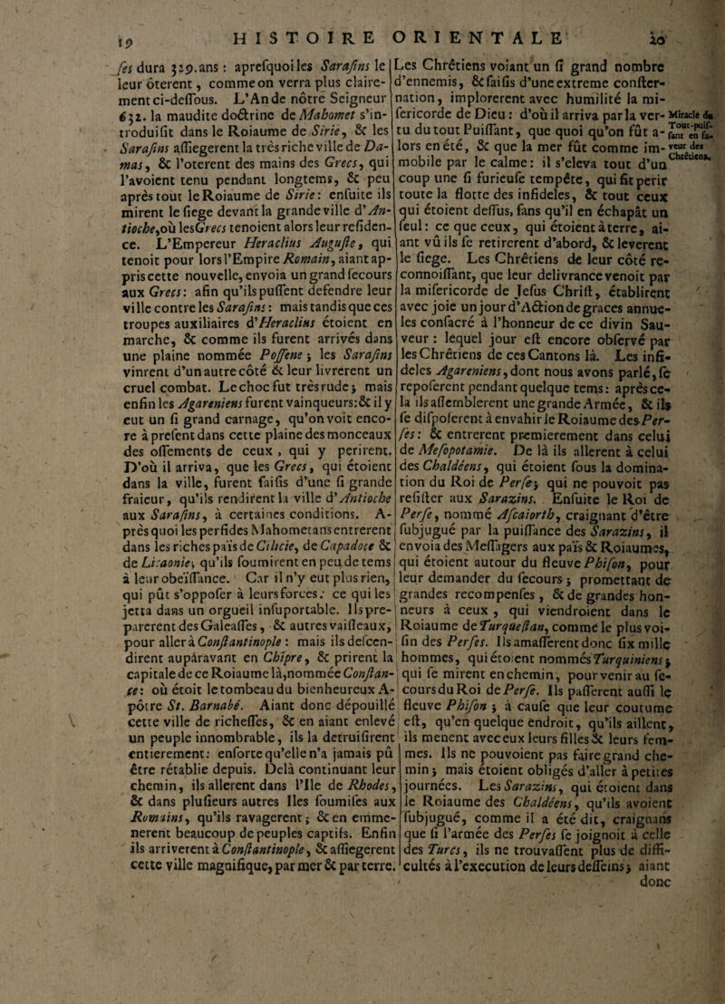 19 [es dura $ip. ans : aprefquoiles Saraftns \e leur ôterent, comme on verra plus claire¬ ment ci-deflous. L’An de nôtre Seigneur é^z. la maudite doétrine de Mahomet s’in- troduifit dans le Roiaume de Strie, 6c les Saraftns affiegerent la très riche ville de Da¬ mas , & l’oterent des mains des Grecs, qui l’avoient tenu pendant longtems, 6c peu après tout le Roiaume de Strie : enfuite ils mirent lefiege devant la grande ville d’An¬ tioche, où \esGrecs tenoient alors leur refiden- ce. L’Empereur Heraclius Augufle, qui tenoit pour lors l’Empire Æcwæ/#, aiant ap pris cette nouvelle, envoia un grand fecours aux Grecs : afin qu’ils puflent defendre leur vi lie contre les Sarafms : mais tandis que ces troupes auxiliaires d'Heraclius étoient en marche, ôc comme ils furent arrivés dans une plaine nommée Pojfene ; les Saraftns vinrent d’unautrecôté 6c leur livrèrent un cruel combat. Le choc fut très rude -, mais enfin les Agareniens furent vainqueurs:6c il y eut un fi grand carnage, qu’on voit enco¬ re àprefentdans cette plaine des monceaux des ofiements de ceux , qui y périrent. D’où il arriva, que les Grecs, qui étoient dans la ville, furent faifis d’une fi grande fraieur, qu’ils rendirent la ville d'Antioche aux Saraftns, à certaines conditions. A- prèsquoi les perfides Mahometans entrèrent dans les riches pais de Ciltcie, deCapadoce 6c de Licaonie■, qu’ils fournirent en peu de tems à leur obeïffance. Car il n’y eut plus rien, qui pût s’oppofer à leursforces: ce qui les jetta dans un orgueil infuportable. llspre- Les Chrétiens voiant un fi grand nombre d’ennemis, 6cfaifis d’uneextreme confter- nation, implorèrent avec humilité la mi- fericorde de Dieu : d’où il arriva parla ver- Miracle d» tu du tout.Puiflant, que quoi qu’on fût a-fotuc^n£ lors en été, 5c que la mer fût comme im-veur4“ mobile par le calme: il s’éleva tout d’uQChKU*“K coup une fi furieufe tempête, qui fit périr toute la flotte des infidèles, & tout ceux qui étoient defiiis, fans qu’il en échapât un feul: ce que ceux, qui étoient à terre, ai- ant vûils fe retirèrent d’abord, ôc levèrent le fiege. Les Chrétiens de leur côté re- connoiflant, que leur délivrance venoit par la mifericorde de Jefus Chrift, établirent avec joie un jour d’Adion de grâces annue- les confacré à l’honneur de ce divin Sau¬ veur : lequel jour efi: encore obfervé par les Chrétiens de ces Cantons là. Les infi¬ dèles Agareniens,dont nous avons parlé,fç repoferent pendant quelque tems: après ce¬ la îlsaflernblerent une grande Armée, 6c il$ fe difpolerent à envahir le Roiaume des-Per- fes: 6c entrèrent premièrement dans celui de Mefopotamie. De là ils allèrent à celui des Chaldéens, qui étoient fous la domina¬ tion du Roi de Perfe•, qui ne pouvoit pas refifter aux Sarazins. Enfuite le Roi de Perfe, nommé Afcaiorth, craignant d’être fubjugué par la puiflance des Sarazins, U envoia des Meflagers aux pais 6c Roiaumes, qui étoient autour du fleuve Phifon, pour leur demander du fecours j promettant de grandes recompenfes, 6c de grandes hon¬ neurs à ceux , qui viendraient dans le parèrent des Galeafles, 6c autres vaifleaux, Roiaume deTurque(lan, comme le plusvoi- pour allerzConftanlinople mais ilsdefccn-j fin des Perfes. Usamaflèrentdonc fix mille dirent auparavant en Chipre, 6c prirent la hommes, qui étoient nommés Turquiniens capitale de ce Roiaume là, nommée Conftan- qui fe mirent en chemin, pour venir au fc- ce: où étoit letombeaudu bienheureux A-i coursduRoi de Perfe. Ils paflerent aufli le pôtre St. Barnabe. Aiant donc dépouillé fleuve Phifon ; à caule que leur coutume cette ville de richefles, 6c en aiant enlevé' efi:, qu’en quelque endroit, qu’ils aillent, un peuple innombrable, ils la detruifirent ils mènent avec eux leurs filles 5c leurs fem- entierement: enforte qu’elle n’a jamais pû être rétablie depuis. Delà continuant leur chemin, ils allèrent dans l’Ile de Rhodes, êc dans plufieurs autres Iles foumifes aux Romains, qu’ils ravagèrent; 6cen emme- nerent beaucoup dépeuples captifs. Enfin ils arrivèrent à Con/iantinople, & affiegerent cette ville magnifique, par mer 6c par terre. mes. Ils ne pouvoient pas faire grand che¬ min 5 mais étoient obligés d’aller à petites journées. Les Sarazins, qui étoient dans le Roiaume des Chaldéens, qu’ils avoient fubjugué, comme il a été dit, craignans que fi l’armée des Perfes fe joignoit à celle des Turcs, ils ne trouvaflènt plus de diffi¬ cultés à l’execution de leurs defTems* aiant donc