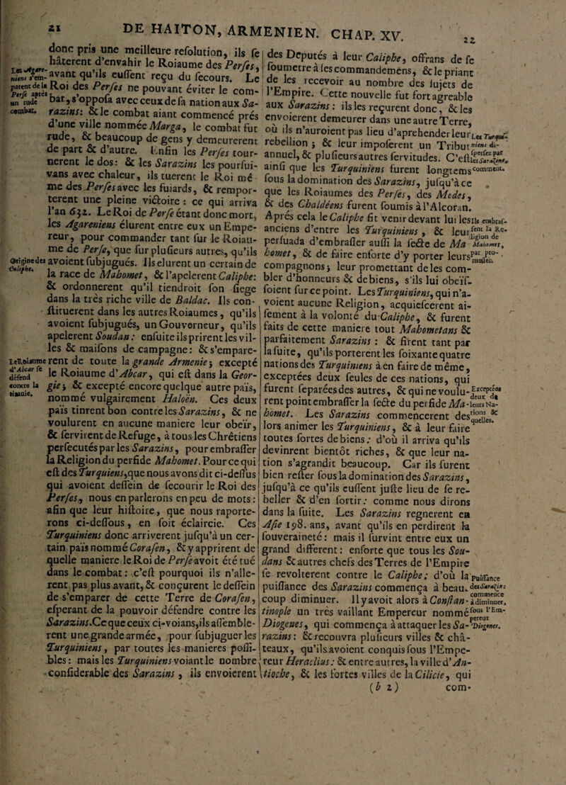 22 des Députés à leur Caiiphe 9 offrans de fc foumetre a les commandemens, & le priant e de les recevoir au nombre des lujets de - 11 Empire, Cette nouvelle fut fort agréable donc pris une meilleure refolution, ils fe r ^ ** hâtèrent d’envahir le Roiaume des Perfts, S^L-'avant.qu’ils euflent reçu du fecours. Le tSPr/“ ne P°uv?nJ le com-1, tmpire. Cette nouvelle fut fort-.arable U, Cy£]?nomn)GQMarga, le combat fut où ils n’auroient pas lieu d’aprehenderleur, r - de na’rt & H’^r0^ f eUrerent rebell'°n > & leur impoferent un Tribm^' nerent k dos & les ïl - ^ iCT T ann“d»&plufîeursautLfervitudes. C’*fl££& v , , ^ m , P°urfui- ainfi que les Turquiniens furent lonmems0001111'1* vans avec chaleur, ,1s tuerent le Roi mê fous ladomination des Sarazm, ulqu4”c me des Perfesavec lesfuiards, 6c rempor- que les Roiaumes des Per/es, des Meda f , “ne, P ™Y'a°‘rc,: ce 5“' arr‘,ra & des Chaldétm furent fournis àl’Alcoran. \Paam donc;,morc> AP>:és eela \c Caiiphe fit venu devant lu, les,b «b,*. rl... nmem durent entie eux unEmpe- anciens d’entre les fuùjmmem , & leurf-!*V* reu,, pour commander tant fur le Roiau- perluada d’embrafler auffi la feâe de Ma Si',. 1 «• P?C-9 qu^ fuI ]plt?fieurs autres5 qu’lis homet, St de faire enforte d’y porter leurspare/°* • â^«avo,entfubjugues. Ilselurentun certainde compagnons* leur promettant de les com-**' la race de Mahomet, &1 apeleient Caiiphe: bler d’honneurs & de biens, s'ils lui obeïf. & ordonnèrent qu il “endroit fon fiege foient fur ce point. Les Turquiniens, qui n’a- dans la très riche ville de Baldac. Ils con- voient aucune Religion, acquiefcerent ai- - itituerent dans les autres Roiaumes, qu’ils r-- - ' 1 • ' * - - avoient fubjugués, un Gouverneur, qu’ils apelerent Soudan: enfuite ils prirent les vil¬ les Sc maifons de campagne: écs’empare- leRourame rent de toute la grande Arménie ; excepté défendfe le Roiaume d’Abcar, qui eft dans la Geor- comte la gie j & excepté encore quelque autre pais, nommé vulgairement Haloën. Ces deux païs tinrent bon contre les Sarazins, 8c ne voulurent en aucune maniéré leur obéir, & fervirent de Refuge, à tous les Chrétiens pcrfecutés par les Sarazins, pour embrafler la Religion du perfide Mahomet. Pour ce qui cft des Turquiens,(\\iç. nous avons dit ci-defius qui avoient deflein de fecourir le Roi des Perfes, nous en parlerons en peu de mots: afin que leur hiltoire, que nous importe¬ rons ci-deflous, en foit éclaircie. Ces Turquiniens donc arrivèrent jufqu’à un cer¬ tain pais nommé Corafen, 8c y apprirent de quelle maniéré le Roi de Perfezvoh été tué dans le combat : c’eft pourquoi ils n’alle- rent pas plus avant, & conçurent le deflein de s’emparer de cette Terre de Corafen, efperant de la pouvoir défendre contre les iSWtfzùw.Ceque ceux ci-voians,ils aflèmble- rent une grande armée, pour fubjuguerles Turquiniens, par toutes les maniérés pofîi fement à la volonté du-Caiiphe, 8c furent faits de cette maniéré tout Mahomet ans 5c parfaitement Sarazins : 8c firent tant par la fuite, qu’ils portèrent les foixante quatre nations des Turquiniens à en faire de même, exceptées deux feules de ces nations, qui furent feparéesdes autres, 8c qui ne vouïu-?*^]0* rent point embrafler la fefte du perfide Ma -leurs Na- homet. Les Sarazins commencèrent des^JL* lors animer les Turquiniens, & à leur Lire4 toutes fortes de biens; d’où il arriva qu’ils devinrent bientôt riches, & que leur na¬ tion s’agrandit beaucoup. Car ils furent bien relier fous la domination des Sarazins, jufqu’à ce qu’ils euflent julle lieu de fe re¬ beller 8c d’en fortir: comme nous dirons dans la fuite. Les Sarazins régné rent ea A fie 198. ans, avant qu’ils en perdirent la fouveraineté : mais il furvint entre eux un grand different : enforte que tous les Sou- dans & autres chefs des Terres de l’Empire fe révoltèrent contre le Caiiphe; d’où laPo;(rance puiflance des Sarazins commença à beau*de“s’4,‘‘<',,ï coup diminuer, llyavoit alors iConfan * à diminuer, tinople un très vaillant Empereur nomméf“su|’Ern’ Diogenes, qui commença à attaquer les razins: 8c recouvra plufleurs villes 6c châ¬ teaux, qu’ils avoient conquis fous l’Empe- blés: mais les Turquinienss oiantle nombrereu r Heradius: 6c entre aut res, la ville à’An- confiderable des Sarazins, ils envoicrent \tiocbe, 6c les fortes villes de laCilicie, qui