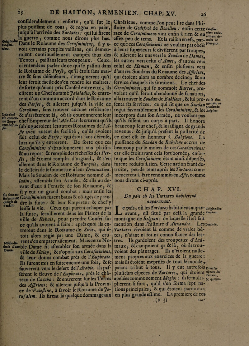 confiderablement : enforte , qu’il fut le plus puiflant de tous, 5c régna en paix, jufqu’àl’arrivée des Tartares: qui lui firent ,. . la guerre , comme nous dirons plus bas. ** Dans le Roiaume des Corafminiens, il y a- nitiu. voit certains peuples vaillans, qui demeu- roicnt continuellement campéz fous des Tentes, paiflans leurs troupeaux. Ceux- ci entendans parler de ce qui Ce pafloitdans ' le Roiaume de Per/e, qu’il étoit fans mai- tre ôc fans défenfburs, s’imaginèrent qu’il leur feroit faciledc s’en rendre les maîtres ; de forte qu’aiant pris Confeil entre eux , ils dirent un Chef nommé Jalaladin,&c entrè¬ rent d’un commun accord dans le Roiaume des Perfes, ôc allèrent jufqu’à la ville de Coroftum, fans trouver aucune refiftance: eftrouron ^ s’arr^terent là, où ils couronnèrent leur né chef Empereur de Y A fie.Cm ils crurent qu’ils wucdei’^- ftjbjugucroient lesautiesRoiaumes del'A- fie avec autant de facilité , qu’ils avoient fait celui de Perfe : qui était fans défenfe, lors qu’ils y entrèrent. De forte que ces Corafminiens s’abandonnèrent aux plaifirs & au repos: ôc remplis des richeffes des Per- feS J ils étoient remplis d’orgueil, 5c s’en allèrent dans le Roiaume de Turquie) dans le deflein delefoumettre à leur Domination. Mais le Soudan de ce Roiaume nommé A- Jadtn, aflembla fon Armée, 5c alla au de¬ vant d’eux à l’entrée de fon Roiaume, ôc il y eut un grand combat : mais enfin les finbattusfii Corafminiens furent batus ôc obligés de pren- obiîgcsd» dre la fuite.* 5c leur Empereur 5c chef y laifla k vie. Ceux qui purent eenaper par la fuite, ferallièrent dans les Plaines de la ville de Rohais, pour prendre Confeil fur ce qu’ils avoient à faire: aprésquoi ils en¬ trèrent dans le Roiaume de Strie, qui é- toit alors regie par une Dame, 5c cru* Noble de- rent s’en emparer aifement. MaiscetteNo- fcnfe d*«oeble Dame fit aflembler fon armée dans la ville de Halap, 5c s’opofa aux Corafminiens, & leur donna combat près de Y Euphrate, Ils furent mis en fuite encore une fois, Ôc fe fauverent vers ledefert del 'Arabie, ilspaf- ferent le fleuve del’Euphrate, près le châ¬ teau de Cacaba : ôc entrèrent fur les Terres des AJJiriens: ôc allèrent jufqu’à la Provin¬ ce d e'Palejline, à favoir le Roiaume deje- rufalem. ils firent là quelque dommageaux Chrétiens, comme l’on peut lire dans l’hi- ftoire de Godefroi de Bouillon : enfin cette racc de Corafminiens vint enfin à rien ôc en nun‘ enc!e’ allez peu de tems. Et la raifoneneft, par- truie» ÔC ce que ces Corafminiens ne voulans pas obéirpout<luoi' à leurs fuperieurs fediviferent par troupes, ôc allèrent les uns vers le Soudan de Damas, les autres vers celui d'Ames, d’autres vers celui de Haman, ôc enfin plufieurs vers d’autres Soudans du Roiaume des AJfiriens, qui étoient alors au nombre decinqj Ôc au fervice desquels ils fe mirent. Le chef des Corafminiens ,qui fe nommoit Bartot, pre- voiant qu’il feroit abandonné de fa nation, alla trouver le Soudan de Babiloney 6c lui pre-n» fe ibu- fenta fesfervices.* ce qui fit que ce Soudan reçut favorablement les Corafminiens ,ôc les Batyim. incorpora dans fon Armée, ne voulant pas qu’ils fiflent un corps à part. Il honora beaucoup leur chef, ôc lui aflîgna de grands revenus ; ôc jufqu’à prefent la pofterité de ce chef eft en honneur à Babylone. La puiflance du Soudan de Babylone accrut de beaucoup parle moien de ces Corafminiens: car elle étoit avant cela fort bornée y enfor¬ te que les Corafminiens étant ainfl difperfés, furent réduits à rien. Gette nation étant de.- truite, peu de tems après les Tartares com¬ mencèrent à être renommés en Afie> comme nous dirons ci-aprés. CHAR XVI. Du pais où les Tartares habitèrent: auparavant. e païs, où les Tkrtaw habitaient aupar- originel avant, eft fitué par delà la grande r4r,‘,r*'* montagne de Belgian: de laquelle il eft fait mention dans l’hiftoire d'Alexandre. LesLeutvîe. Tartares vivoient là comme de vraies bê¬ tes, n’aiant ni foi ni connoiflance des let¬ tres. Ils gardoient des troupeaux d’Ani- maux, ÔC campoient ça & là, où ils trou- voient des pâturages. Ils n’étaient nulle¬ ment propres aux exercices de la guerre :: mais ils étaient meprifés de tout le monde y. paians tribut à tous. 11 y eut autrefois Dimfb plufisürs efpeces de Tartares, qui étoient apeléescommunément Moglos : ilsfemuki- plièrent fi fort, qu’il s’en forma fept na¬ tions principales} ôc qui étoient parmi eux en plus grande eftime. La première de ce* (£ $) ru-