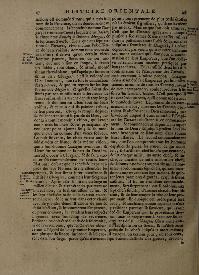 nations eft nommée Tatar ; qui a pris Ton nom de la Province, ou ils demeuroientau commencement: la fécondé le nomme Tan- got -, la troifieme Cunat } la quatrième Jalair-, la cinquième Sonich\ lafixieme Monghi\ 6c la feptieme Tebeth. Lors que ces fept na¬ tions de Tartares ^ vivoientfous l’obeiflan- ce de leurs voifins, comme nous avonsdit Tîîfioîre ci-deffus ; il arriva qu’un certain vieux rï^homme pauvre . Serrurier de fon me* grandeur. tJer ? eut une vifion en fonge, à favoir un foldat, tout blanc, 6c armé, monté fur un cheval blanc ; qui l’apela par Ton nom 6c lui dit : Changius, c’eft la volonté du' Dieu Immortel, que tu fois le conduéteur des Tartares-, 6c que tu régnés fur les fept Nations de Moglorfi: 6c qu’elles foient dé¬ livrés par ton miniftere de la fervitude de leurs voi fins, où ils vivent depuis trop long- tems: ils domineront à leur tour fur leurs voifins, 6c ceux à qui ils paioient tribut, le leur paieront. Changius rempli de joie, 6c faifant attention à la parole de Dieu, ra¬ conta à tout le monde la vifion, qu’ilavoit eue : mais les chefs 6c les principaux n’y voulurent point ajouter foi $ 6c fe moc- quoient de lui comme d’un vieux Rêveur. La nuit fuivante, les chefs virent aufii le foldat vêtu de blanc, 6c la même vifion, que le bon-homme Changius avoitviie: 6c il leur fut ordonné de la part du Dieu im¬ mortel d’obeïr à Changius, 6cde faire exé¬ cuter fes commandemens par toutes leurs Nations: deforteque les chefs 6c les princi¬ paux des fept Nations firent afiembler les vnscmm«rpeuples, 6c leur firent jurer obeïflance 6c Empereur fidelité à Changius, comme à leur Seigneur ^“-naturel. Après cela ils mirent unfiege au milieu d’eux; 6c aiant étendu par terre un Cercm°ni'linceul noir, ils le firent afleoirdeftus : 6c ion cou- les fept chefs des nations l’eleverent encet- »onncmenr.£e manjere ? £c Je mirent dans cette chaife avec de grandes demonftrations de joie 6c de fat isfa&ion, 6c le nommèrent Empereur, ou premierCham-, lui rendansleursrefpe&s à genoux avec beaucoup de reverence. Perfonne nedoitêtre furprisdelafolemnité, - ni de la ceremonie, que les Tartares obfer- verent à l’égard de leur premier Empereur, non plus que du linceul fur lequel ilsl’éleve- renc dans fon fiege: parce qu’ils n’avoient i point alors aparement de plus belle“ étoffe* où ils étoient figrofliers, qu’ils ne favoient pas mieux. Mais ce que l’on doit admirer, Encore ob* c’eft que les Tartares après avoir conquis^.* plufieurs Roiaumes 6c des richefies infinies (car ils pofledent toute \'Afie 6c fes richefies jufqu’aux frontières de Hongrie), ils n’ont cependant pas voulu quitter cette ancienne coutume: enlbrte qu’il faut pour la confir¬ mation de leur Empereur, que l’on obfer- ve cette ancienne maniéré pratiquée par leurs ancêtres. Et j’ai aflifté deux fois à la confirmation de l’Empereur des tartares: mais revenons à nôtre propos. Changius Cham aiant été fait Empereur parleconfen* Pmdenw tement unanime de tous les Tartares, avant de rien entreprendre, voulutéproüver fifesmi.r F™, fujetslui feroient fideles. C’eft pourquoi il fit des Ordonnances, qu’il commanda à tout le monde de fuivre. Le premier de ces coin- j„ or<jofL mandemens fut, que tous les Tartares croi- roient 6c obeïroient au Dieu immortel, par la volonté duquel il étoit monté à l’Empi¬ re: les Tartares obeïrent à ce commande¬ ment, 6c commencèrent depuis à invoquer le nom de Dieu: ôcjufqu’àprefcnt les!Z0r- tares invoquent ce faint nom dans toutes leurs affaires. Le fécond commandement fut, que l’on compteroit tous les hommes capables de porter les armes : ce qui étant fait, il établit un eheffurchaque centaine, 6cfur chaque mille, un autre chef, 6c fur chaque dixaine de mille encore un chef} 6c il donna le nom de troupe à dix mille hom¬ mes: il ordonna aux fept chefs, qui comman- doient auparavant aux fept nations, de quit¬ ter leurs premières dignités; ce qu’ils firent auflîtôt. Il fit un troifiême commande¬ ment, fort furprenant : car il ordonna aux fept chefs fufdits, d’amener chacun lcurfils ainé, 6c de leur couper la tête de leur pro¬ pre main. Et quoique cet ordre parut fort cruel, 6c méchant 5 aucun cependant n’ofâ y refifter: parce qu’ils favoient, qu’i l'a voit été élu Empereur par la providence divi¬ ne: mais fe préparèrent à executer fes or¬ dres fans delai. Changius Cham aiant con¬ nu ladifpofition de Siens, 6c qu’ilsétoicnc prêts de lui obéir jufqu’à la mort même j il marqua un Certain jour , où tous ceux, qui étoient deltinés à la guerre, dévoient