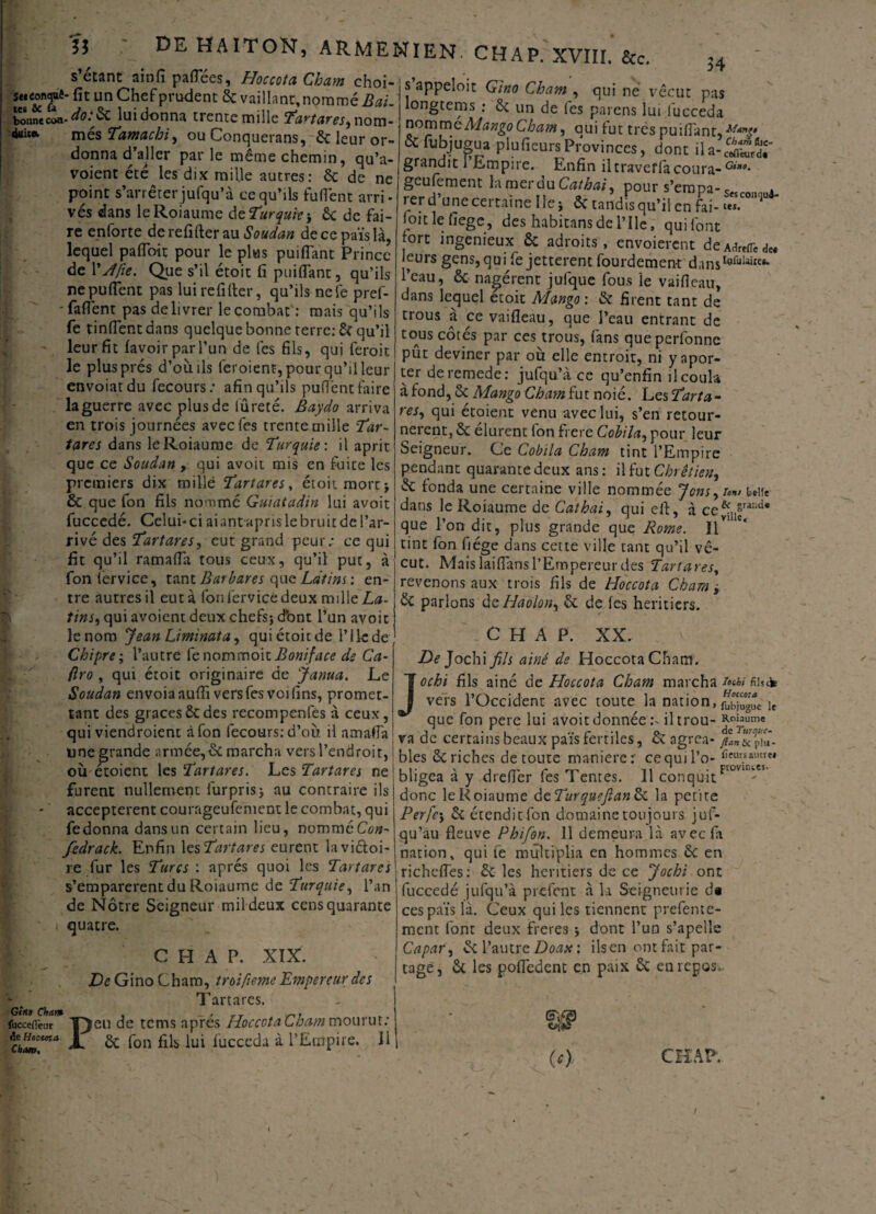s’étant ainfi payées, Hoccota Cham choi- s’anoeloir ru J swconquê. fit un Chefprudent ôc vaillant, nommée. ’ PP - C ’ bonne coa- do:$C lui donna trente mille nom¬ més Tamachi, ou Conquerans, ôc leur or¬ donna d’aller par le même chemin, qu’a- voient été les dix mille autres: ôc de 34 duicev Giitt Cham fucceffeur de Hocwa Cham. . v ne point s'arrêter jufqu’à ce qu’ils fufîent arri¬ vés dans leRoiaume d^Turquie-, 6c de fai¬ re enforte de refifter au Soudan de ce païs là, lequel pafloit pour le plus puiflant Prince de YJfie. Que s’il étoit fi puiflant, qu’ils nepuflent pas lui refifter, qu’ils nefe pref- -faflênt pas délivrer le combat : mais qu’ils fe tinflentdans quelque bonne terre: ÔC qu’il leur fit lavoir par l’un de lés fils, qui feroit le plus prés d’où ils ieroient, pour qu’il leur envoiatdu fecours; afin qu’ils puflent faire la guerre avec plus de iûreté. Baydo arriva en trois journées avecfes trente mille Tar~ tares dans leRoiaume de Turquie: il aprit que ce Soudan , qui avoit mis en fuite les premiers dix tnillé Tartares, étoit mort* & que fon fils nommé Guiatadin lui avoit fuccedé. Celui-ci aiantapfislebruitdel’ar- rivé des Tartares, eut grand peur; ce qui fit qu’il ramafla tous ceux, qu’il put, à fon lérvice, tant Barbares que Ldtins : en¬ tre autres il eut à fou lervice deux mille La- tins, qui avoient deux chefs* dbnt l’un avoit lenom Jean Liminata, quiétoitde P1 le de Chipre\ l’autre Çc nommoit Boniface de C'a- ftro , qui étoit originaire de Janua. Le Soudan envoiaaufli vers fesvoi fins, promet¬ tant des grâces6cdes recompenfes à ceux, qui viendroient à fon fecours: d’où il amaffa une grande armée,6c marcha vers l’endroit, où étoient les Tartares. Les Tartares ne furent nullement furpris* nu contraire ils acceptèrent courageufement le combat, qui fedonna dans un certain lieu, nommé Con- fedrack. Enfin les Tartares eurent lavi&oi- re fur les Turcs : après quoi les Tartares s’emparèrent du Roiaume de Turquie, l’an de Nôtre Seigneur mil deux cens quarante quatre. CHAP. XIX. De Gino Cham, troifume Empereur des Tartares. eu de tems après Hoccota Cham mourut; ôc fon fils lui lucceda à l’Empire. 11 P . - - , qui ne vécut pas longtems ; 6c un de les païens lui lucceda nvmmoMango Cham, oui tut très puiflant, & lubjugua pluficursProvinces, donc ila-SX grandit 1 Empire. Enfin il traveffà coûta- Gmo. geulement la mérou Cathai, pour s’erapa-c rer d’une certaine Ile* 6c tandisqu’ü en fai- ZT* ioit le fiege, des habitansdel’Ile, qui font |°rt ingénieux 6c adroits, envoierent deAare(redet leurs gens, qui fe jetterait fourdement dansIyrulaiKi* l’eau, 6c nagèrent jufque fous le vaifleau, dans lequel etoit Mango: & firent tant de trous à ce vaifleau, que l’eau entrant de tous côtés par ces trous, fans queperfonne pût deviner par où elle entroir, ni y aper¬ cer deremede: jufqu’à ce qu’enfin il coula à fond, 6c Mango ChamÇut noié. L csTarta- res, qui étoient venu avec lui, s’en retour¬ nèrent, 6c durent fon frere Cobila, pour leur Seigneur. Ce Cobila Cham tint l’Empire pendant quarante deux ans: il fut Chrétien, 6c fonda une certaine ville nommée Jons-r™, une dans.- '* ' - 7 a ce le Roiaume de Cathai, qui eft, à que l’on dit, plus grande que Rome. Il tint fon fiége dans cette ville tant qu’il vé¬ cut. Mais laiflans l’Empereur des Tartares, revenons aux trois fils de Hoccota Cham y 6c parlons dcHaolon^ 6c de les heritiers. & grande ville. J C H A P. XX. De Jochi fils ainê de Hoccota Cham. ochi fils ainé de Hoccota Cham marcha /«W fihcfe vers l’Occident avec toute la nation, Ie que fon pere lui avoit donnée :•■ il trou- va de certains beaux païs fertiles, 6c agréa- /an&^û- bles ôc riches de toute maniéré:' cequil’o- lîeu?auM bligea à y dreflèr fes Tentes. 11 conquitFl0Vll tts donc leRoiaume âcTurquefian& la petire Perfe5 6c étendit fon domaine toujours juf- qu’au fleuve Phifon. 11 demeura là avecfii nation, qui ie multiplia en hommes 6c en richcfles: ôc les heritiers de ce Jochi ont fuccedé jufqu’à prefent à la Seigneurie d« ces païs là. Ceux qui les tiennent prefente- ment font deux freres * dont l’un s’apelîe Capar, 6c l’autre Doax: ilsen ont fait par¬ tage, ôc les pofledent en paix 6c en repos,. (0 CHAP’. V