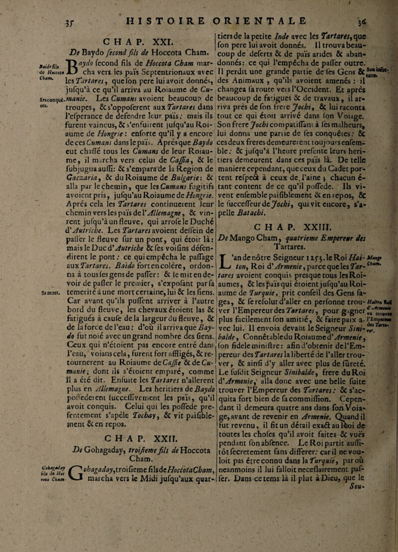 3r tiers de la petite Inde avec les Tartares, que L. H A P. XXI. fon pere lui avoit donnés. Il trouva beau- De Baydo fécond fils de Hoccota Cham. coup de deferts ôc de païs arides ôc aban- Mitfiu TJaydo fécond fils de Hoccota Cham mar- donnés: ce qui l’empêcha de pafler outre. _ de Heccota X3 cha vers A es païs Septentrionaux avec II perdit une grande partie de l'es Gens les Tartares, que Ton pere lui avoir donnés, des Animaux, qu’ils avoient amenés: il jnfqu’à ce qu’il arriva au Roiaume de Cu- changea faroute vei s l’Occident. Et apres seiconquc-^»^- Les Cumans avoient beaucoup de beaucoup de fatigues 6c de travaux, il ar- tes* troupes, 6cs’oppoferent aux Tartares dans j riva près de Ton frere Jochi, ôç lui raconta l’efperance de defendre leur pais.* mais ils tout ce qui étoit arrivé dans Ion Voiage. furent vaincus, ôc s’enfuirent |ufqu’au Roi- Son frere ^oc^/compaiiflant à fesmalheurs, aume de Hongrie : enforte qu’il y a encore lui donna une parue de Tes conquêtes: ôc ôecesCumans danslepaïs. Aprèsqueitey^? cesdeuxfreresdemeurèrent toujoursenfem- eut chafl'é tous les Cumans de leur Roiau-jble: ôc jufqu’à l’heure prefente leurs heri- me, il marcha vers celui de Caffia, ôc le- tiers demeurent dans ces païs là. De telle fubjuguaaulîi: 6c s’empara de la Région de maniéré cependant, que ceux du Cadet por- Gaczaria, 6c du Roiaume de Bulgarie'. 6c j tent refpeft à ceux de, l’aine } chacun é- alla par le chemin, que les Cumans fugitifs tant content de ce qu’il poflede. Ils vi- avoientpris, jufqu’au Roiaume de Hongrie. ! vent enfemble paifiblemcnt 6cen repos, 6c Après cela les Tartares continuèrent leur j le fuccefleurde Jochi, qui vit encore, s’a- chcmin vers les païs de Y Allemagne, 6c vin¬ rent jufqu’à un fleuve, qui arrofeleDuché à'Autriche. Les Tartares avoient deffein de pelle Batachi. C H A P. XXÎII. De Mango Cham, quatrième Empereur des ' Tartares. L’an de nôtre Seigneur izf$. le Roi Hai- ***»# ton, Roi Arménie, parce que les Tar-Çb*m‘ tares avoient conquis presque tous lesRoi- 6c les païs qui étoient jufqu’au Roi- Sa mort. palier le fleuve fur un pont, qui étoir là: mais le Duc d’Autriche 6c fes voifins défen¬ dirent le pont: ce qui empêcha le paflage au ^Tartares. Baido fort en colère, ordon¬ na à tous fes gens de pafler: 6c le mit en de¬ voir de pafler le premier, s’expofant par fa témérité à une mort certaine, lui 6c les fiens. aume de Turquie, prit confeii des Gens fa- Car avant qu’ils puflent arriver à l’autre jges, 6c ferefolutd’aller en pcrfonne trou- ver l’Empereur des Tartares, pour gagnerd aumes. bord du fleuve, les chevaux étoient las 6c fatigués à caufe delà largeur du fleuve, ôc de la force de l’eau: d’où il arriva que Bay¬ do fut noié avec un grand nombre des fiens. Ceux qui n’étoient pas encore entré dans l’eau, voianscela, furent fort affligés, 6c re¬ tournèrent au Roiaume àeCaffie 6cdeCu tt*. il a été dit. Enluite les Tartares n’allerent plus en Allemagne. Les heritiers de Baydo polledeient lucceflîvement les païs, qu’il avoit conquis. Celui qui les poflede pre- fentement s’apèle Tochay, ôc vit puifible- inent 6c en repos. C H A P. XXII. De Gohagaday, troifiemefils Hoccota Cham. *hZ °kagaday,troifieme ühdeHocéotaCbam, •L VJ marcha vers le Midi jufqu’aux quar- ( . „ / _ _ va trouvea plus facilement fon amitié, 6c faire paix a- rEmpera» vec lui. 11 envoia devant le Seigneur S mi-, Tért*' halde, Connêtabiedu Roiaumed'Arménie, Ion fideleminiftre: afin d’obtenir dcl’Em- pereur des la liberté de l’aller trou¬ ver, 6c ainfi d’y aller avec plus de fûreté. manie i.dont ils s’éioient_em paré, comme Le fufdit Seigneur Sinibalde, frere du Roi à'Arménie,' alla donc avec une belle fuite trouver l’Empereur des Tartares: ôc s’ac- quita fort bien de facommiflïon. Cepen¬ dant il demeura quatre ans dans fonVoia- ge, avant de revenir en Arménie. Quand il fut revenu, il fit un détail exa&auRioi de toutes les chofès qu’il avoit faitesôc vues pendant fbn abfence. Le Roi partit auflï- tôtfecretement fans différer: car il ne.vo.u- loit pas être connu dans la Turquie, par où neanmoins il lui falloitneceflairement paf- fer. Dans cetems là il plut à Dieu, que le , Sou* !