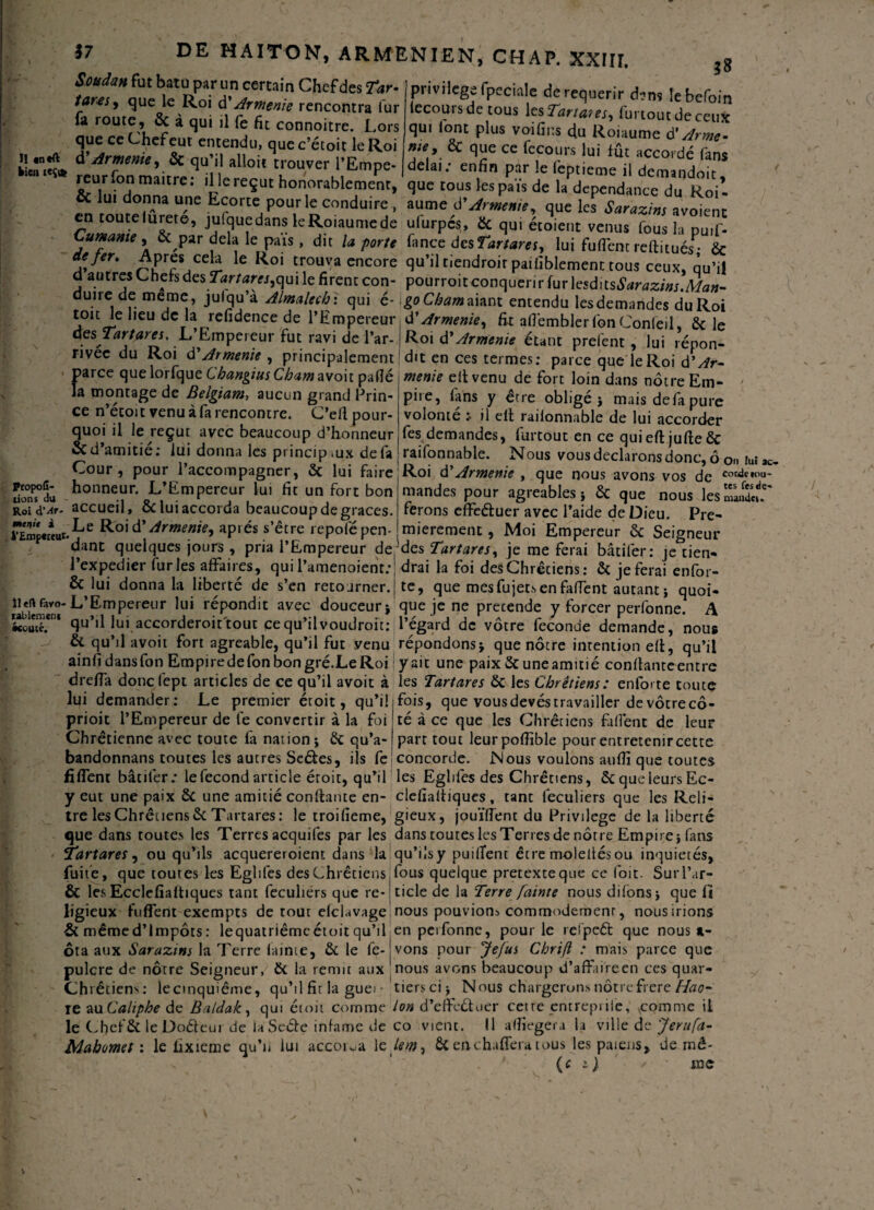 $7 IJ in*ft bien icÇife DE HAITON, ARMENIEN, CHAP. XXIII. Soudan fut batu par un certain Chef des Tar- tares y que le Roi à'Arménie rencontra fur fa route, 6c à qui il fe fit connoitre. Lors que ce Chef eut entendu, que c’étoit le Roi d Arménie y 6c qu’il alloit trouver l’Empe 38 privilège fpeciale de requérir d?ns lebefoin lecours de tous les Tartans, furtout de ceux qui lont plus voifins du Roiaume 6' Armé¬ nie, 6c que ce fecours lui fût accordé fans delai; enfin par le fbptieme il demandoic. reurfon mitre: illereçut honorable^, que & lui donna une Ecorte pour le conduire , aume d’Arménie, que les Sarazins avoient en toutelurete, julque dans le Roiaume de ufurpes, 6c qui étoient venus fous la puif- Cumame , 6c par delà le pais, dit U porte fance desTartares, lui fufiem reftituésP- 6c de fer. Apres ceh le Roi trouva encore qu’il tiendroir paifiblement tous ceux, qu’il d autres Chefs des Tartares^ui le firent con- pourroit conquérir {urlesditsSarazins.Man- dinre de meme, julqu’a Almalechi qui é- go C/jwaaiant entendu lesdemandes duRoi • 1 !• jl r*! * O , % VUWV.UUU iWOUUUtUlUCô UU IvOl toit le lieu de la refidence de l’Empereur, Ü Arménie y fit afi'embler fon Confeil, 6c le apTartares, L Empereur fut ravi de l’ar- Roi d'Arménie étant prefent , lui répon- nvec du Roi d'Arménie y principalement dit en ces termes; parce que le Roi d’/fr- parce que lorfque Changius Cbam avoit pafié la montage de Belgiam, aucun grand Prin¬ ce n’écoit venu à fa rencontre. C’efi pour¬ quoi il le reçut avec beaucoup d’honneur 6c d’amitié: lui donna les princip .ux de fa Cour, pour l’accompagner, 6c lui faire honneur. L’Empereur lui fit un fort bon accueil, ôc lui accorda beaucoup de grâces. rÉm<«r*ur.^je Arménie, après s’être repofépen- p dant quelques jours , pria l’Empereur de Propofi- tions du Roi à'Ar parce que menie eil venu de fort loin dans nôtre Em¬ pire, fans y être obligé * mais defa pure volonté ; il elt railonnable de lui accorder fes demandes, furtout en ce quieftjufteôc raifonnable. Nous vous déclarons donc, ô 0» lut Roi à?Arménie , que nous avons vos de cor^e,ou mandes pour agréables* 6c que nous les maudeu ferons effeduer avec l’aide de Dieu. Pre¬ mièrement , Moi Empereur 6c Seigneur des TartareSy je me ferai bâtifer; je tien ac- i i r ' I | V I * J «-'whivi • J ks UC 11^ 1 expedier furies affaires, qui l’amenoient;: drai la foi des Chrétiens; ôc je ferai enfor- 1 ■ * • .4 ^ m ^ 1la La ^ ^ t- -i „ ) i r* • 6c lui donna la liberté de s’en retourner, j te, que mes fujets en fafient autant * quoi îie^vo-L’Empereur lui répondit avec douceur i que je ne precende y forcer perfonne. A koutï*1 qu’il lui accorderoit tout ce qu’il voudroit: l’égard de vôtre fécondé demande, nous Si qu’il avoit fort agréable, qu’il fut venu répondons* que nôtre intention elt, qu’il ainfidansfon Empiredefonbongré.LeRoi y ait une paix 6c une amitié confiante entre /•I JJ /f ^ M 1 /> mA « «..k. A ~ ^ ^ — î 1 \ I L t A Va I • 1 i J1 . • i — • O J | * • v V1IWI W drefia donefept articles de ce qu’il avoir à les Tartares 6c les Chrétiens: enforte toute lui demander; Le premier étoit, qu’il fois, que vousdevéstravailler devôtrecô- I 1 I / I — — ...— - » VV» V prioit l’Empereur de fe convertir à la foi té à ce que les Chrétiens fafîént de leur Chrétienne avec toute fa nation* 6c qu’a-(part tout leurpofiible pour entretenir cette -- - -J W -j .a | ----|-' --w J V.IW. VkVIIII WVWIW* bandonnans toutes les autres Seétes, ils fe concorde. Nous voulons aufii que toutes fiffent bâtifer; lefecond article éroit, qu’il les Egliles des Chrétiens, 6c que leurs Ec- —-- ----7 --- 7 — ws. y eut une paix ôc une amitié confiante en- clefiafiiques, tant feculiers que les Reli¬ tre les Chrétiens ôc Tartares: le troifieme, gieux, jouïfient du Privilège de la liberté que dans routes les Terres acquifes par les dans toutes les Terres de nôtre Empire* fans 5Tartares y ou qu’ils acquereroient dans la qu’ilsy puillent être molettésou inquiété! /i • m * a w « a r yx • i f , 1 zir 17 1 i I Ar /I a c* f L »« Â r t o .i r i /a i i o /A f 1 I r~\ i i a rv t-A V* v r a /a ■ a a /-«a I y-v > ► C . n* L . n fuite, que toutes les Egliles des Chrétiens & les Ecclefialtiques tant feculiers que re¬ ligieux biffent exempts de tout elchwage & mêmed’lmpôts: lequatriêmcétoit qu’il ôta aux Sarazins la Terre lainie, & le fe- pulcre de nôtre Seigneur, 6c la remit aux Chrétiens; lecmquiême, qu’il fit la gue rjuietes, fous quelque pretexteque ce foie. Sur l’ar¬ ticle de la Terre fainte nous difons* que fi nous pouvions commodément, nous irions en perfonne, pour le refpcél: que nous »- vons pour Jefus Chrift ; mais parce que nous avons beaucoup d’affaire en ces quar¬ tiers ci* Nous chargerons nôtre frere Hao- ie au Caliphe de Baldak, qui étoit comme Ion d’efic&uer cette entrepiiie, comme il le ChefÔC le Doéleur de la Seéfe infâme de co vient. Il afiiegera la ville de 'férufa 1^, VyliUI WV IV- JL/ LUI UL Itl Uv Li L iiiicituw ww ^ ^ ■ • H ’ ViW J v Mahomet: le Externe qu’u lui accola le tem7 6c enc hafiera tous les païens, de rné (f ^ me