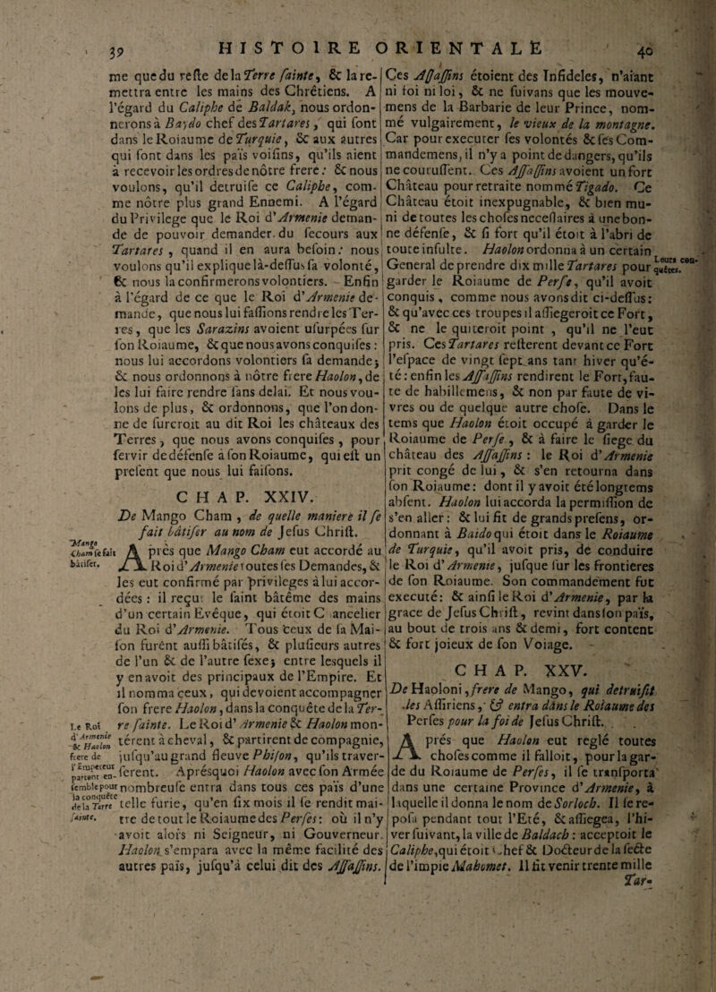 19 40 me quedu refte delà Terre fainte^ & lare- mettra entre les mains des Chrétiens. A l’égard du Caliphe dé Baldak, nous ordon¬ nerons à Ba)do chef des 1art ares, qui font dans le Roi au me de Turquie, & aux autres qui font dans les païs voifins, qu’ils aient à recevoir les ordresde nôtre frere: ÔCnous voulons, qu’il detruife ce Caliphe, com¬ me nôtre plus grand Ennemi. A l’égard du Privilège que le Roi à? Arménie detnan- Ces AfJaJJins étoient des Infidèles, n’aiant ni foi ni loi, ôc ne fuivans que les mouve- mens de la Barbarie de leur Prince, nom¬ mé vulgairement, le vieux de la montagne. Car pourexecurer fes volontés ôcfesCom- mandemensjil n’y a point de dangers, qu’ils ne cout ufient. Ces AJfa fins w oient un fort Château pour retraite nommé Tigado. Ce Château étoit inexpugnable, ôc bien mu¬ ni detoutes leschofesnecefiaires à unebon- de de pouvoir demander, du fecours aux ne défenfe, ôc fi fort qu’il étoit à l’abri de Tartufes , quand il en aura befoin: nous touteinfulte. Haolonordonnaâ un certain voulons qu’il expliquelà-dedusfa volonté, General deprendre dix vsuWeTartares pourri** 6c nous la confirmerons volontiers. - Enfin ' garder le Roiaume de Perfe, qu’il avoit C0!1- ~Msng/> 4ham fe fait bâtifer. à l’égard de ce que le Roi d’Arménie de¬ mande , que nous lui faflïons rendre les Ter¬ res , que les Sarazins avoient uiurpées fur fon Roiaume, ôc que nous avons conquifes : nous lui accordons volontiers fa demande j £c nous ordonnons à nôtre fiere/ïWotf ,de les lui faire rendre fans delai. Et nous vou¬ lons de plus, ôc ordonnons, que l’on don¬ ne de furcroit au dit Roi les châteaux des Terres, que nous avons conquifes , pour fervir de défenfe à fon Roiaume, quielt un prefent que nous lui faifons. C H A P. XXIV. De Mango Cham , de quelle maniéré il fe fait bàtifer au nom de Jefus Chrift. Après que Mango Cham eut accordé au Roi d'Arménieroutes fes Demandes, & les eut confirmé par privilèges à lui accor- conquis , comme nous avons dit ci-defius: & qu’avec ces troupes il afiiegeroitce Fort, & ne le quueroit point , qu’il ne l’eut pris. Ces Tartares relièrent devant ce Fort l’efpace de vingt fepi^ans tanr hiver qu’é¬ té: enfin les AJfaffins rendirent le Fort,fau¬ te de habillcmens, ôc non par faute de vi¬ vres ou de quelque autre chofe. Dans le tems que Haolon étoit occupé à garder Je Roiaume de Per Je , Ôc à faire le fiege. du château des Ajfajfins : le Roi d'Arménie prit congé de lui, ôc s’en retourna dans fon Roiaume: dont il y avoit étélongtems abfent . Haolon lui accorda lapermiffion de s’en aller: ôc lui fit de grands prefens, or¬ donnant à Baidoqui étoit dans le Roiaume de Turquie, qu’il avoit pris, de conduire le Roi d’Armeme, jufque fur les frontières de fon Roiaume. Son commandement fut dées : il reçue le faim bâtême des mains exécuté: ÔC ainfi le Roi d'Armenie^ par k d’un certain Evêque, qui éroitC ancelier du Roi d'Arménie. Tous 'ceux de fa Mai- fon furent auffi bâtifés, ôc pluûeurs autres de l’un ôc de l’autre fexej entre lesquels il y en avoit des principaux de l’Empire. Et il nomma ceux, qui dévoient accompagner fon frere Haolon, dans la conquête de la Ter-, i.e Roi re fainte. Le Roi d’Arménie ÔC Haolon mon* térem à cheval, ôc partirent de compagnie, fterede jufqu’au grand fleuve Phifon, qu’ils traver- prSea- ferent. Aprésquoi Haolon avec fon Armée iembkpournorn{3reufe entra dans tous ces païs d’une iebrïrT telle furie, qu’en fixmois il fe rendit mai- rrc de tout le Roiaume des Perfes: où il n’y avoit alors ni Seigneur, ni Gouverneur. Haolon[.s’empara avec la même facilité des autres païs, jufqu’à celui dit des Ajfajfins. grâce de Jefus Chrift, revint dans (on païs, au bout de trois uns Ôcdemi, fort content ôc fort joieux de fon Voiage. - C H A P. XXV. De Haoloni ^frere de Mango, qui detruifit .les Aftiriens& entra dâns le Roiaume des Perfes pour la foi de JefusChrift. Après que Haolon eut réglé toutes chofes comme il falloir, pour la gar¬ de du Roiaume de Perfes, il fe mmfporra' dans une certaine Province d’Arménie, à l aquelle il donna le nom de Sorloch. Il (e re- pola pendant tout l’Eté, ôcafliegea, l’hi¬ ver fuivant, la ville de Baldach : acceptoit le Caliphe,qui étoit < .hef & Doéleurde la feéle de l’impie Mahomet. 11 fit venir trente mille Tar-