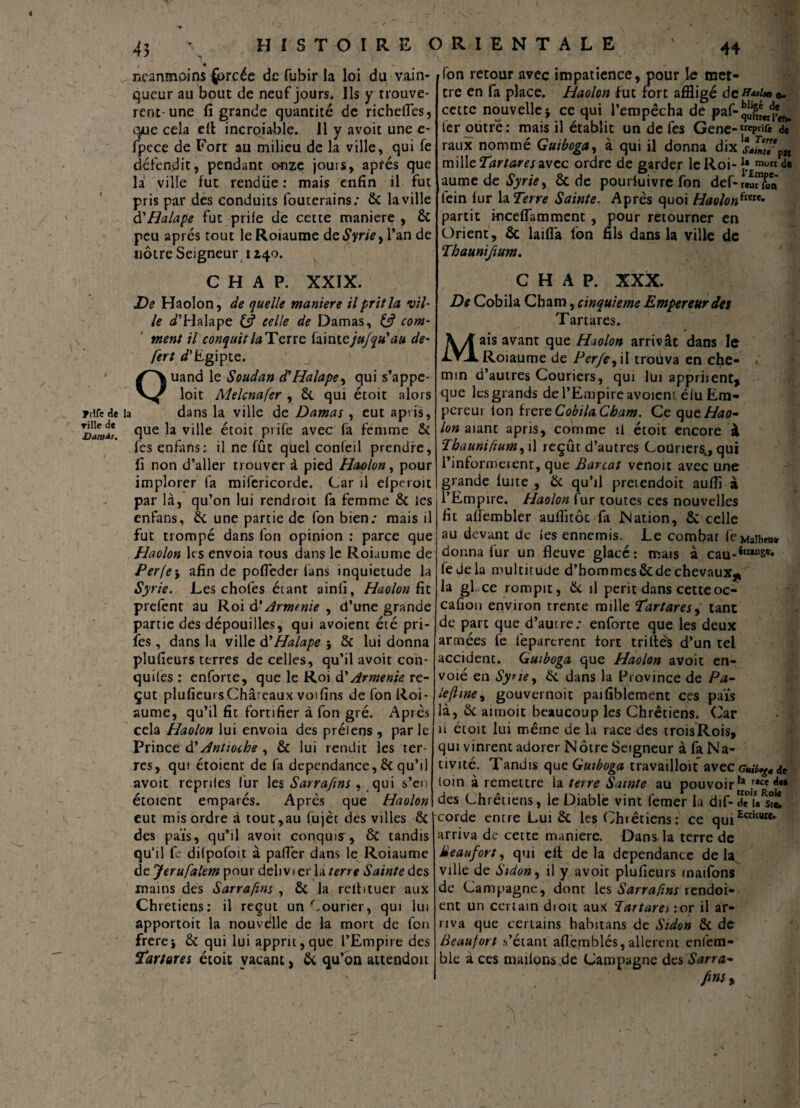 43 \ HISTOIRE ORIENTALE ' 44 , > neanmoins {brcée de fubir la loi du vain¬ queur au bout de neuf jours. Ils y trouvè¬ rent-une fi grande quantité de richefles, qwe cela efi incroiable. 11 y avoit une e* fpcce de Fort au milieu de la ville, qui fe défendit, pendant onze jours, après que la ville fut rendue : mais enfin il fut pris par des conduits fouterains; 8c la ville d'Halape fut prile de cette maniéré , 8c peu apres tout le Roiaume de Syrie, Tan de nôtre Seigneur 1240. C H A P. XXIX. De Haolon, de quelle maniéré il prit la vil¬ le ^’Halape C? celle de Damas, £? com¬ ment il conquit/# Terre hiniejujqu'au de- fert d'f.gipte. uand le Soudan d'Halape, qui s’appe- loit Melcnafer , 8c qui étoit alors jrifede la dans la ville de Damas , eut ap- is, que la ville étoit prife avec fa femme 8c fesenfans: il ne fût quel confeil prendre, fi non d’aller trouver à pied Haolon, pour implorer fa mifericorde. Car il efperoit par là, qu’on lui rendroit fa femme 8c les enfans, 8c une partie de fon bien: mais il fut trompé dans fon opinion : parce que Haolon les envoia tous dans le Roiaume de Per jeafin de pofieder fans inquiétude la Syrie. Les choies étant ainli, Haolon fit prefent au Roi d' Armt nie , d’une grande partie des dépouilles, qui avoient été pri- fes, dans la ville d' Halape j 8c lui donna plufieurs terres de celles, qu’il avoit con- quiles : enforte, que le Roi d'Arménie re¬ çut plufieurs Châteaux voifins de fon Roi¬ aume, qu’il fit fortifier à fon gré. Après cela Haolon lui envoia des prélens , par le Prince d’Antioche , 8c lui rendit les ter res, qui étoient de fa dépendance, 8c qu’il avoit repriles fur les Sarrafms, qui s’en étoient emparés. Après que Haolon eut mis ordre à tout,au fujèt des villes 8c des païs, qu’il avoit conquis, ôc tandis qu'il fe dilpofoit à pafièr dans le Roiaume de Jerufalem pour delivi er la terre Sainte des mains des Sarrafms , 8c la relhtuer aux Chrétiens: il reçut un Courier, qui lui apportoit la nouvelle de la mort de fon frerei 8c qui lui apprit, que l’Empire des Tartores étoit vacant, 8c qu’on attendoit fon retour avec impatience, pour le met¬ tre en fa place. Haolon fut fort affligé de^«o. cette nouvelle i ce qui l’empêcha de paf- 1er outre: mais il établit un de fes Gene-trcpnfe de raux nommé Guiboga, à qui il donna dix !Lwp„ m\\\cTartareswcc ordre de garder le Roi-j? »wd« aume de Syrie, 8c de poursuivre fon def-reiïTn fein lur la Terre Sainte. Après quoi Haolonfwt* partit incefiamment , pour retourner en Orient, 8c laifla fon fils dans la ville de Thaunifium. C H A P. XXX. De Cobila Cham, cinquième Empereur des Tartares. ais avant que Haolon arrivât dans le Roiaume de PerfCy il trouva en che- . min d’autres Couriers, qui lui appriient* que les grands de l’Empire avoient élu Em¬ pereur ion frere Cobila, Cham. Ce que^fao- lon aiant aprts, comme il étoit encore à Thauniftum y il reçût d’autres Couriers., qui l’informèrent, que Barcat venoit avec une grande fuite , 8c qu’il pretendoit auffi à l’Empire. Haolon fur toutes ces nouvelles fit affembler auflitôc fit Nation, 8c celle au devant de les ennemis. Le combat leMaiheuir donna fur un fleuve glacé: mais à cau-étUDS*» fedela multitude d’hommes 8c de chevaux* la gf.ee rompit, 8c il périt dans cetteoc- cafion environ trente mille Tartares y tant de part que d’autre; enforte que les deux armées le lèparerent fort trilles d’un tel accident. Guiboga que Haolon avoit en¬ voie en Syrie y 8c dans la Province de Pa- lefiwey gouvernoit paifiblement ces païs là, 8c aimoit beaucoup les Chrétiens. Car û étoit lui même de la race des troisRois, qui vinrent adorer Nôtre Seigneur à fa Na¬ tivité. Tandis que Guiboga travailloit avec GuU>«£4 de loin à remettre la terre Sainte au pouvoir13 des Chrétiens, le Diable vint femer la dif-deïa^S corde entre Lui 8c les Chrétiens: ce quiEcature* arriva de cette maniéré. Dans la terre de lie au fort, qui eil delà dépendance delà ville de Sidony il y avoit plufieurs inaifons de Campagne, dont les Sarrafms rendoi- ent un certain droit au* Tartarei :or il ar¬ riva que certains habitans de Sidon 8c de Beaufort .s’étant aflèmblés, allèrent enlem- ble à ces mailons.de Campagne des Sarra- 1