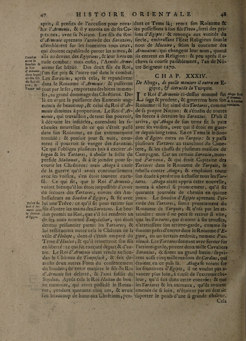 47 apris, il profita de l’occafion pour enva¬ hir Y Arménie, & il y envoia un defesCa- p u nes, avec fa Nation. Les fils du Roi d’Arménie aprenans l’arrivée des Sarazins, afl'emblerent fur les frontières tous ceux, qui étoient capables de porteries armes, & combat alla au devant des Egiptiens, 6c leur livra un Soudan &ru^e combat: mais enfin, l’Armée y/rw- ie Roi n'tennc fut bâtiie. Des deux fils du Roi, STïJirun fut pris 6c l’autre tué dans le combat, undeiftis Les Sarazins, après cela, fè répandirent dans Ie Roiaume d'Armtnie: 6c pafierent i-aucie tuc.£outpar lefer,emportansdesbiens immen- fes, au grand dommage des Chrétiens. De¬ là en avant la puifiance des Ennemis aug¬ menta de beaucoup, 6c celui du Roi â’Ar¬ ménie diminua à proportion. LeRoidLfr- menie, qui travailloit,detout fon pouvoir, ‘à détruire les infidèles, entendant les fa- cheufes nouvelles de ce qui s’étoit pafié dans fon Roiaume, en fut extrêmement troublé : 6c penloit jour 6c nuit, com¬ ment il pourroit fe vanger des Sarazins. Ce qui l’obligea plufieurs fois à exciter A- ' bagan 6c les Tartares, à abolir la feéfe du dant ce Tems là; remit fon Roiaume 6c fes pofiefiions à fon fils Tivon, forti des pri- fons d' Egipte : 6c renonça aux vanités du fiecle, embraîfant l’Etat Religieux fous le nom de Macaire , félon la coutume des Arméniens', qui changent leur nom , quand ils entrent en Religion : 6c peu après il a- cbeva fa courfe paifiblcment, l’an de Nô¬ tre Seigneur 1270. C H A P. XXXIV. De Abaga, de quelle maniéré il entra en E- gipte, C? detruifit la Turquie. Le Roi d'Arménie ci-deflus nommé fut^w &oâ fage 6cprudent, 6c gouverna bien (bn l^bonn* Roiaume: il fut aimé des Tartares ^ comme coad<ûce. de fa propre Nation: 6c s étudia de toutes fes forces à détruire les Sarazins. D’où il arriva, c^YAbaga de fan tems fit la paix avec fes voifins, avec qui il étoit en guer¬ re depuis long tems. En ce Tems là le Sou¬ dan d'Egipte entra en Turquie: 6c y pafia plufieurs Tartares au tranchant du Cime- tere, 6c les chaffa de plufieurs maifons de Campagne. Car un certain Sarazin^nom- perfide Mahomet, 6c à fe joindre pourfe-i mé Parvana, 6c qui étoit Capitaine des courir les Chrétiens: mais Abaga à caule de la guerre qu’il avoit continuellement avec fes voifins, s’en étoit fouvent excu- fé, Ce qui fit, que le Roi d’Arménie, voiant bien qu’il lui étoit impoffible d’avoir du fecours des Tartares, envoia des Am- Tartares dans le Roiaume de Turquie, fc rebella contre Abaga j 6c emploioit toute fon étude à perdre ou àchafiertous les Tar¬ tares. Abaga aiant appris cette nouvelle, monta à cheval fi promtement, qu’il fit quarante journées de chemin en quinze balîàdeurs au Soudan d'Egipte, 6c fit avec:jours. Le Soudan d'Egipte aprenant Par Ttèvedu lui uneTrêve; ce qu’il fit pour retirer fon rivée des Tartares, fortic promtement du mrJe 'av*c fils d’entre les mains des Sarazins. Le Sou- Roiaume de Turquie -, 6c n’ofa pas les at- !v/vtr dan Prom't au Roi, que s’il lui rendroit uni teindre: mais il ne peut fe retirer fi vite, *‘l *' de fej/ amis nommé Sangolafcar, qui étoit J que \csTai tares ,c\u\ étoient à fes troufies, derenu prifonnier parmi les lartares5 6cI n’atteinfiènt fon arriéré-garde, comme ils lui refiitucroit outre cela le Château de la étoient prêts d’entrer dans leRoiaumed’£- ville à'Halape, dont-il s’étoit emparé du gipte, en un certain endroit, nomme Pas- Tems d’/iWtftf j 6c qu’il reinettroit fôn fils blanck. Les Tartares donnant avec fureur fur en liberté : ce qui fut exécuté départ 6c d’au •: l’arriere-garde, prirent deux mille Cavaliers tre. Le Roi d'Arménie aiant rendu au Sou- Sarazins, Refirent un grand butin: ils pri- dan le Château de Tempefack, 6c fait de- -jT% --r 1 ^ “ inolir deux autres Forts du conlèntement du Soudan 5 de cette manière le fils du Roi d'Arménie fut délivré, 6c l’ami fufdic du Soudan. Après cela le Roi Haiton de bon¬ ne mémoire, qui avoit pofiedé le Roiau- me, pendant quarante cinq ans, 6c avoit fait beaucoup de biens aux Chrétiens ,pcn- rent auifi cinq mille mailons deCordins, qui étoient.en ce pars là. Abaga Ce voiant fur les frontières d'Egipte, il ne voulut pas a- vancer plus loin,à enufe de Pextremecha- leur, qu’il fait dans cette contrée: 6cque les Tartares 6c les animaux , quhls avoient amenés de fi loin , n’étoient pas en état de fuporter le poids d’une fi grande chaleur. Cela