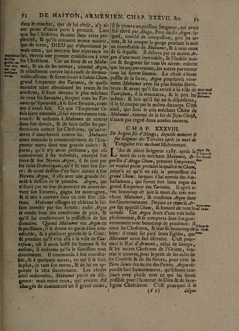 dans h combat, que de lui obeïr, n’y ai- ant point d’autre parti à prendre. Lors que les Chrétiens étoient dans cette per¬ plexité, 2c qu’ils aimoienc mieux mourir, que de vivre, DIEU qui n’abandonne ja¬ mais ceux, qui mettent leur efperance en proTuîenceîui, envoia une promte confolation à tous rand^co.165 Chrétiens. Car un frere de ce Mabu- »eri ceux met, 2c un de fes neveux, nommé Argon, confiance le rebellèrent contre luiàcaufe de fesmau- « lui. vaifes avions .* 2c firent lavoir à Cobiia Cham, grand Empereur des Tartares, de quelle maniéré aiant abandonné les traces de fes ancêcres, il étoit devenu le plus méchant de tous les Sarazins, forçant tous les Tar¬ tares qu’il pou voit, à fe fai re Sarazin, com¬ me il avoit fait. Ce que l’Empereur Co- bila aiant entendu, il fut extrêmement cou. roucé: 2c ordonna à Mahumet de rentrer dans fon devoir, 2c de faire cefier fes per- fecutions contre les Chrétiens, qu’autre- ment il marcheroit contre lui. Mahumet aiant entendu le commandement de l’Em¬ pereur entra dans une grande colere; 2c parce, qu’il n’y avoit perfonne , qui ofa contrevenir à fes volontés, excepté Ton f4 l ? /°uvàunpui{ïant Seigneur,qui avoir ete elevé par'Abaga, Pere du dit Argon:le¬ quel, touché de compalïion, prit les ar¬ mes, 2c fit couper la gorge pendant la nuit au connétable de Mahumet , 2c à tous ceux de fa fequele. Il délivra par ce moien^fr- gon d’une mort inévitable, 2c l’établit mai- tre 2c Seigneur fur tous les autres: enforte que les uns par crainte, les autres par amour tous lui furent fournis. La chofe s’étanc paftee de la forte. Argon pourfuivit vive¬ ment Mahumet avec les plus fideles Servi¬ teurs : & avant qu’il fut arrive à la ville de Mort aurf Taürifium, il le rencontra, 2c Je prit lui^iS,!* meme: 2c lors qu’il fut en fa difpofition, il le fit couper par le milieu du corps. C’eft ainfi, que finie le très méchant Chien de Mahumet, ennemi de la foi dcJeJusChrifi, n aiant pas régné deux années entières. CHAP. XXXVIÏI. De Argon fils d'A baga, de quelle maniéré il fut Seigneur des Tartares après la mort de Tangador très méchant Mahometan. L’An de nôtre Seigneur i iSy. après la$t ^ mort du très méchant Mahumet, Ar - fou fuccef* frere 2c fon Neveu Argon, il fit tant par gon fils à'Abaga Cham, premier Empereur/1* fes rufes Diaboliques, qu’il fit tuer fon fre-| ne voulut point prendre la qualité de Cham, rc: 2c aiant defiein d’en faire autant à fon jufqu’à ce qu’il en eût la permiflion du Neveu Argon, il alla avec une grandt Ar- grand Cham: furquoi il lui envoia des Am- mée à defiein de le prendre. Argon, qui ; bafiadeurs, qui furent fort bien reçus du n’étoit pas en état deparoitre en armes de- grand Empereur des Tartares. 11 aprit a- vant fon Ennemi, gagna les montagnes, vec beaucoup de joie la mort du très me- & fe mit à couvert dans un très fort châ- chant Mahumet, Sc confirma Argon dans teau. Mahumet afiiegea ce château le fai- fon Gouvernement. Depuis ce tems là Ar- fant inveftir par fon Armée: enfin Argon gon fut appelléCham, 2chonoré de routleîfcw^ fe rendit fous des conditions de paix, 2c monde. Cet Argon étoit d’une très belle qu’il lui conferveroit la poffelfion de fon phifionomie,2cfe comporta dans fongou- domaine. Quand Mahumet eut Argon tn vernementavec beaucoup de prudence: ilIlfoT fapuiflance,il le donna en gardeàfon con- aima les Chrétiens, 2c leur fit beaucoup dei« cSE nêtable, 2c à plusieurs grands de fa Cour: bien: il remit fur pied leurs Eglifes, que'''** & pendant qu’il s’en alla à la ville dcTau- Mahumet avoit fait détruire. C’elt pour- rifium, où il avoit laifié fes femmes 2c fes quoi le Roi d’Arménie, celui de Géorgie, enfans, il ordonna qu’ils le fuivifient tout 2c les autres Chrétiens de l’Orient, vin- doucement. Il commanda à fon connêta- rentle trouver, pour le prier de les aider de ble,8c à quelques autres, en qui il fe fioit fes Confeils 2c de fes forces, pour tirer la leplus,de tuer fon neveu, 2c de lui en ap- Terre fainte des mains desPaiens. Argon ré- porter la tête fecretement. Les choies pondit fort humainement, qu’il feroit tou- ainfi ordonnées, Mahumet partit en dili- jours avec plaifir tout ce qui lui feroit gence: mais entre ceux, qui avoient été pofliblc pour l’honneur de Dieu 2c de lare- chargés de commettre un fi grand crime, ligion Chrétienne. C’eft pourquoi il fe 1 (d i) difpo-