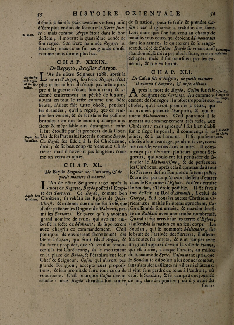 ST difpofa à faire la paix avecfes voifins} afin d’être plus en état de fecourir la Serre fain- sa «on. te : ma's c°mme <drgon écoit dans le bon defîein , il mourut la quatrième année de fon régné. Son frere nommée Regayto lui fucceda; mais ce ne fut pas grande chofe, comme nous dirons plus bas. C H A P. XXXIX.. De Regayto, fucceffeur D’Argon. L*An de nôtre Seigneur 12,88. après la mort d'Argon^ l'on frere Regayto n’eut eftfonfuc- plus ni foi ni loi: il n’étoit pas raêmepro- pre a la guerre n étant bon a rien > ce a- donné entièrement au pêché de luxure, vivant en tout le relie comme une bête brute, n’aiant fait autre chofe, pendant les 6. années , qu’il a régné, que de rem¬ plir fon ventre* & de fatisfaire fes pallions brutales : ce qui le rendit £ charge aux fîens & méprilable aux étrangers : enfin il lut étouffé par les premiers de fa Cour. ^,fonUn de fes Parens lui fucceda nomm eBay do. (ûcc*ifcut. Ce Baydo fut fidele à la foi Chrétienne, droit} de fit beaucoup de biens aux Chré¬ tiens: mais il ne vécut pas longtems com¬ me on verra ci après. C H A P. XL. De Baydo Seignettr des Tartares, (<? de quelle maniéré il mourut. L’An de nôtre Seigneur npo. après la mort de Regayto, Baydo poffeda l’Empi¬ re des Tartares. Ce Baydo, comme bon chilien.Chrétien, fit rebâtir les Eglifes de Jefus- Cbrijl : & ordonna que nul ne fut fi ofé, que d’ofer prêcher les Dogmes de Mahomet, par¬ mi les Tartares. Et parce qu’il y avoitun grand nombre de ceux, qui avoient em- brafië la feéle de Mahomet ; ils fuporterenr avec ^chagrin ce commandement. C’elt pourquoi ils envoierent fecrerement des Gens à Cafan, qui étoit fils $ Argon y & lui firent propoler, que s’il vouloit renon¬ cer à la foi Chrétienne, ils le me^troient en la place de Baidoy&t l’élabliroient leur Chef & Seigneur; Cafan qui n’avoit pas grande Religion , accepta leurs propofi- tions, & leur promit de faire tout ce qu’ils voudroienr. C’eft pourquoi Cafan devint rebelle : mais Baydo alîembla fon armée de fa nation, pour fe faifir & prendre Ca¬ fan : car il ignoroit la trahifon des liens. Lors donc que l’on fut venu au champ de bataille,tous ceux,qui étoientMahometans dans fon armée, le quittèrent & fe rangè¬ rent du côté de Cafan. Baydo fe voiantamfi famottpikt abandonné, fe mit àprendrela fuite, croiant'*3^08» échaper: mais il fut pourfuivi par fes en¬ nemis, & tué en fuiant. C H A P. XLI. De Cafan fis d'Argon, de quelle manière il ufurpa l'Empire, de fes allions. Après la mort de Baydo, Cafan fut faitc»çM nis Seigneur des Tartares. Au commen* * cernent de fon régné iln’ofoits’oppoferauxrwc!™*' choies, qu’il avoit promifes à ceux, qui lui avoient procuré l’Empire j ôi qui é- toient Mahometans. C’ell pourquoi il le montra au commencement très rude, aux Chrétiens; mais après qu’il fut bien établi fur le fiege Impérial , il commença à les^^g* aimer, & à les honorer. Il fit plu (leurs «cœ» chofes à leur avantage, pendant fa vie, com¬ me nous le verrons dans la fuite. 11 com¬ mença par détruire plufieurs grands Sei¬ gneurs, qui vouloient lui perfuader de fa¬ voriser le Mahometifme, &c de perfecuter les Chrétiens: après cela il commanda à tous ' J les Tartares de fon Empire de fe tenir prêts, & armés : par ce qu’il avoit deffein d’entrer dans leRoiaume d'Egipte, & d’en détruire le Soudan, s’il étoit pofiible. Il fit favoir (Ion deffein au Roi d*Arménie y à celui de Géorgiey & à tous les autres Chrétiens O- riennux: maislePrintems aprochant, Ca¬ fan affembla fon armée, & marcha du cô¬ té de Baldach avec une armée nombreufe. Quand i) fut arrivé fur les terres d'Egipte y il affembla fa nation en un feul corps. Le Soudan , qui fe nommoit Melecnafery lur le bruit de i’arrivée desTartares y il affera- bla toutes fes forces, & vint camper avec un grand appareil devant la ville de Hamesy qui ell lituée, à ce que l’on dit, au milieu du Roiaume de Syrie. Cafan aiant apris, que le Soudan le dilpofoit à lui donner combat, fans s’amuleràafiieger ni villes ni châteaux: il vint fans perdre de tems à l’endroit, où étoit le Soudan, &fe campa à une journée de lui, dans des prairies > où il y avoit du foura-