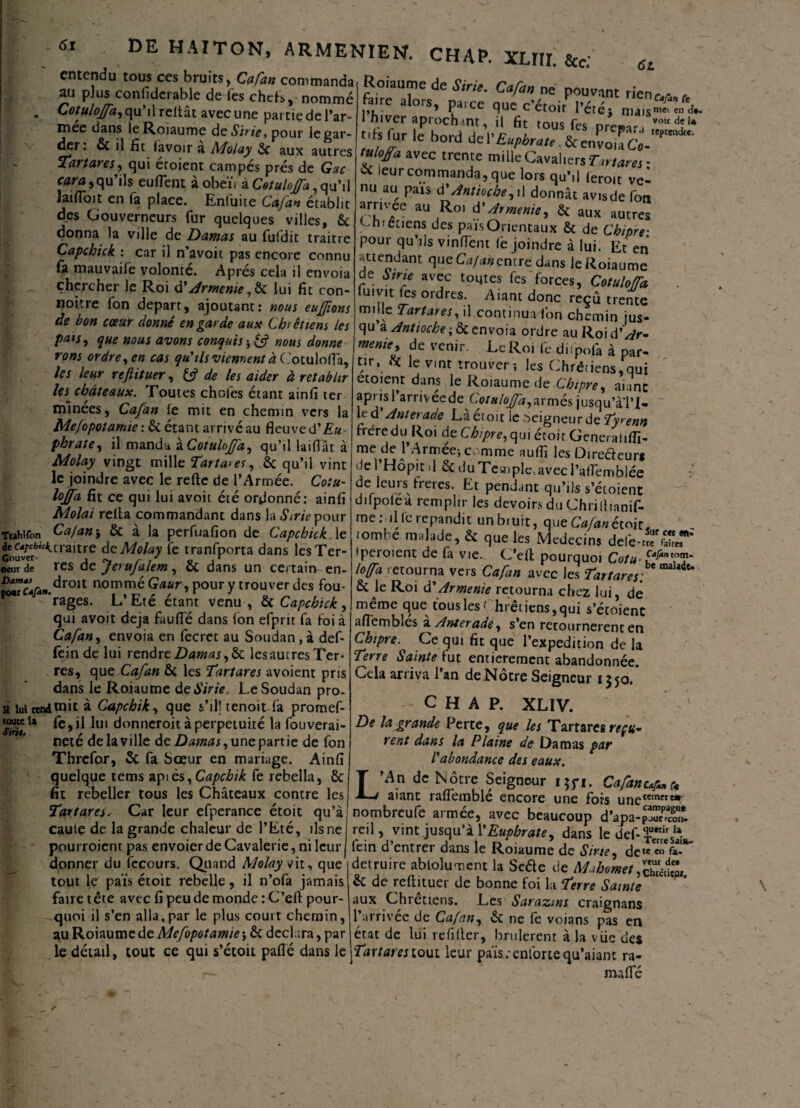 61 entendu tous ces bruits, Cafan commanda au plus confiderable de Tes chefs, nommé Cotuloffa, qu’il reitât avec une partie de l’ar- znee dans leRoiaume de Strie, pour le gar¬ der: 6c il fît lavoir a Molay aux autres tares, qui etoient campes prés de Gac cara,qu’ils euflent à oheï. à Cotuloffa, qu’il laifToit en la place. Enfuite Cafan établit des Gouverneurs fur quelques villes, 6e donna la ville de Damas au fufdit traitre Capchick : car il n avoit pas encore connu fa mauvaife volonté. Après cela il envoia chercher le Roi df Arménie, 6e lui fit con¬ coure fon départ, ajoutant: nous eujjions de bon cœur donné en garde aux Chrétiens les puis, que nous avons conquis -> & mus donne rons ordre, en cas qu'ils viennent à ( '.otuloflà, les leur reftituer, fc? de les aider à rétablir Us châteaux. Toutes choies étant ainfi ter minées, Cafan le mit en chemin vers la Mefopotamie: 6c étant arrivé au fleuve d'Eu¬ phrate, il manda àCotuloJ/â, qu’il laifiât à Molay vingt mille Tarta>es, 6c qu’il vint le joindre avec le relie de l’Armée. Cotu- lojfa fit ce qui lui avoit été ordonné: ainfi Molai relia commandant dans la «SVr/Vpour Tcahifon Cafan-y & à la perfuafion de Capchick le de fr/KW^craitre de Molay le tranfporta dans lesTer- «curde res de JeruJalem, oc dans un certain en- Damdf droit nommé Gaur, pour y trouver des fou- rages. L Eté étant venu , & Capchick, qui avoit déjà faufte dans Ion efprit fa foi à Cafan, envoia en fecret au Soudan , à def- fein de lui rendre Damas, & lesaucres Ter¬ res, que Cafan 6c les Tartares avoient pris dans le Roiaume de Sirie. Le Soudan pro- a lut rend diit à Capchik, que s’il] tenoit la promef- toutc la fe,il lui donneroit à perpétuité la fouverai- neté de la ville de Damas, une partie de fon Threfor, 5c fa Sœur en mariage. Ainfi 6z tiar±deS™- C^. - Pouvant rienc.ys, Siritf r -_ | ..w L/vuviun rien Faire alors, parce que c'etoit l’été, nuis™-*- 1 hiver aprochmt, il 6t tous fes presan vo<,îu t.ts fur le bord te\'Euphrate. &envoUCi- ttthffa avec trente milleCaval,ersTmarei- X leur commanda, que lors qu’il leroit ve¬ nu au pais d'Antioche,\\ donnât avisde fon arrivée au Roi d'Arménie, 6c aux autres c-nietiens des pais Orientaux & de Chipre• pour qu’ils vinffent lé joindre à lui. Et en attendant que Cafan entre dans le Roiaume de Strie avec toutes fes forces, Cotuloffa iuivit les ordres. Aiant donc reçu trente mille Tartares, il continua l'on chemin jus¬ qu a Antioche ; Ôc envoia ordre au Roi d* Ar¬ ménie, de venir. LeRoi fe diipofa à par¬ tir, 6c le vint trouver; les Chrétiens,qui etoient dans le Roiaume de Chipre, aiant api isl arrivéede Cotuloffa,armés jusqu’àTI- L d Antei ade Laetoit le oeigneurde Ty>enn frère du Roi de Chipre,qui étoit Generalifii- me de 1 Armee; comme auflî les Oireéleurs de l’Hôpit .1 ôc duTcaiplç,avecl’alfemblée de leurs freres. Et pendant qu’ils s’étoient difpoléà remplir les devoirs du Chriftianif- me: il le répandit un bruit, que Cafan émitt iombe malade, & que les Médecins defe-w StaT iperoient de fa vie. C’ell pourquoi Cotu- loffa retourna vers Cafan avec les Tartares: 6c le Roi d'Arménie retourna chez lui, de meme que tous les < hretiens,qui s’étoienc aftembles a Anterade, s’en retournèrent en Chipre. Ce qui fit que l’expedition de la Terre Sainte fut entièrement abandonnée. Cela arriva l’an de Nôtre Seigneur 1350/ CHAP. XLIV. De la grande Perte, que les Tartares reçu¬ rent dans la Plaine de Damas par l'abondance des eaux. quelque tems apiès,Capchik fe rebella, 6c T ’An de Nôtre Seigneur i$yi. Cafanc fit rebeller tous les Châteaux contre les JLj aiant raflèmblé encore une fors unere‘ft Tartares. Car leur efperance étoit qu’à cauie de la grande chaleur de l’Eté, ils ne pourroient pas envoier de Cavalerie, ni leur donner du fccours. Quand Molay *fit, que tout le païs étoit rebelle, il n’ofa jamais faire tête avec fi peu de monde :C’eft pour¬ quoi il s’en alla,par le plus court chemin, au Roiaume de Mefopotamie j 6c déclara, par le détail, tout ce qui s’étoit paflé dans le .a - — fors uneremcte* nombreufe armée, avec beaucoup d’apa-£ïï25£ reil, vint jusqu’à Y Euphrate, dans le def- (ein d entrer dans le Roiaume de Sine, detc cn fc- détruire abtolument la Sede de Mahomet1 6c de reftituer de bonne foi la Terre Sainte aux Chrétiens. Les Sarazms craignans 1 arrivée de Cafan, 6c ne le voians pas en état de lui refifter, brûlèrent à la v Lie des Tartares tout leur pa'is.;enfortequ’aiant ra¬ ma Ifé