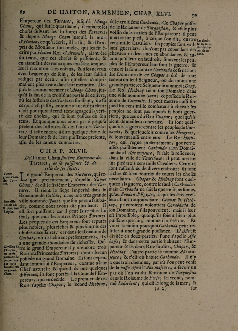 69 DE HAITON, ARMENIEN, CHAF. XLVI. Empereur des Tartares, jufqu’à Mango Cham, qui fut le quatrième , ilraporteles chofes fuivant les hiftoires des Tartares: & depuis Mango Cham jusqu’à la mort â'Haolon, ce qu’il écrit, il l’a lu, 6c il l’a a- pris de Monfieur fon oncle, qui les fît é- crire par Hait on Roi di Arménie, aiant été du tems, que ces chofes fe pafloient, 6c en aiant fait des remarques exaéles: lesquel¬ les il racontoit àfes enfins, 6c aies neveux avec beaucoup de foin, 6c les leur faifoit rédiger par écrit : afin qû’elles s’impri- manent plus avant dans leur mémoire. De¬ puis le commencement d’Abaga Cham,]us- qu’à la fin de la troifiêmepartiede ce livre, où les hifîoiresdes^r/tfm finilfent,. il a fû ccquis’eft pafle, comme aiant été prefent: c’eft pourquoi il rend témoignage à iaveri- } té des choies, qui fe font palTées de fon tems. Et quoique nous aions parlé jusqu’à prefent des hiftoires 6c des faits de s Tarta¬ res : il relie encore à dire quelque choie de leur Domaine 6c de leur puiflanceprefente, afin de les mieux connoitrc. C H A P. XLVII. ZteTamor Cham fixiême Empereur des Tartares , de fa puïffance C? de celle de fes fujets. e grand E'mPereur des Tartares,quire- fuT Tana 1~j gne prefentement , s’apelle Tamor Cham: 6ceft le fixiême Empereur des Tar¬ tares. 11 tient le fiege impérial dans le Roiaume de Cath'ai, dans une très grande . iom ville ville nommée Jons: que fon pere afaitbâ- id«nc°ftntirî comme nous avons dit plus haut. Il E»i>ice. eft fort puifiant : car il peut faire plus lui feul, que tous les autres Princes Tartares. Les peuples de cet Empereur font réputé? plus nobles, plus riches 6c plus fournis des chofes neceffaires: cardans le Roiaume de Cathai, où ils habitent prefentement^ il y a une grande abondance de richeffes. Ou- ?£mpue^tre grand Empereur il y a encore trois en troii Rois ou Princes des Tartares, dont chacun /. polfede un grand Domaine. Ils font cepen- *ar troîj foromis à l’Empereur, comme a leur Ju^^Chef naturel ; 6c'quand ils ont quelques cbtm. (Jjfferens, ils font portés à la Cour de l’Em¬ pereur, qui en décidé. Le premier de ces Rois s’apelle Chapar, le fécond Hochtay, 6c le troifiême Carbanda. Ce Chapar po(Tc- de le Roiaume de Tmqueflan, 6c eft le plus voifin de la nation de l’Empereur: il peut mettre lur pied, à ce que l’on dit, quatre Les foK*; cens mille Cavaliers: les peuples font vail- ^ ,e*Inte lans guerriers : ils n’ont pas cependant des chevaux ni des armes en abondance, 6c au-*-0™* tant qu il leur enfaudroit. Souvent les peu¬ ples de l’Empereur leur font la guerre; Ôc ceux ci la font contre Carbanda 6c fa nation. Le Domaine de ce Chapar a été de tout: tems à un feul Seigneur, ou du moins une grande pameice Seigneur fe nomraoitDfltfy. Le Roi Hochtay tient fon Domaine dans une ville nommée Sara j 6c polfede le Roi¬ aume de CumanieIl peut mettre auftî fur pied fix cens mille combatans à cheval:Tes peuples ne lont pas réputés fi bons guer¬ riers, que ceux du Roi Chapar j quoiqu’ils aient de meilleurs chevaux. Ils font quel¬ quefois la guerre contre les peuples de Car» banda, 6c quelquefois contre les Hongrois, 6c fouvent auftî entre eux. Le Roi Hoch¬ tay, qui régné prefentement, gouverne allez paifiblement. Carbanda a fon Domai¬ ne dansl'Afie majeure, 6c fait fa refidence, dans la ville de Taurifium: il peut mettre fur pied trois cens mille Cavaliers. Ceux-ci font raflèmblés de divers endroits: ils font riches 6c bien fournis de toutes les choies neceiïaires. Chapar 6c Hochtay font quel¬ quefois la guerre, contre le fusdit Carbanda : mais Carbanda ne fait la guerre à perfonne, qu’au Soudan d'Egipte-, à qui fes Predecef- feurs l’ont toujours faite. Chapar 6c Hoch¬ tay , priveroient volontiers Carabanda de fonDomaine, s’ils pou voient; mais il leur eft impoftîblej quoiqu’ils foient bien plus puiftans que lui i comme il a été dit. Et voici la raifon pourquoi Carbanda peut re- lîfter à une iî grande puilfance. IdAfieeiï divilee en deux parties: l’une s’apelle A fie baffe', 6c dans cette partie habitent l’Em¬ pereur 6c les deux Rois fusdits, Chapar, 6c Hochtay'. l’autre partie le nomme A fie ma¬ jeure-, 6cc’eft où habite Carbanda. 11 n’y a que trois chemins, par où l’on peut venir de la baffe AfieàYAfi* majeure, à favoir un par où l’on va du Roiaume de Turqueflan dans le Roiaume de Perfe: le fécond, nom¬ mé Lederbentqui eft le long de la mer, 6c (e i) fur