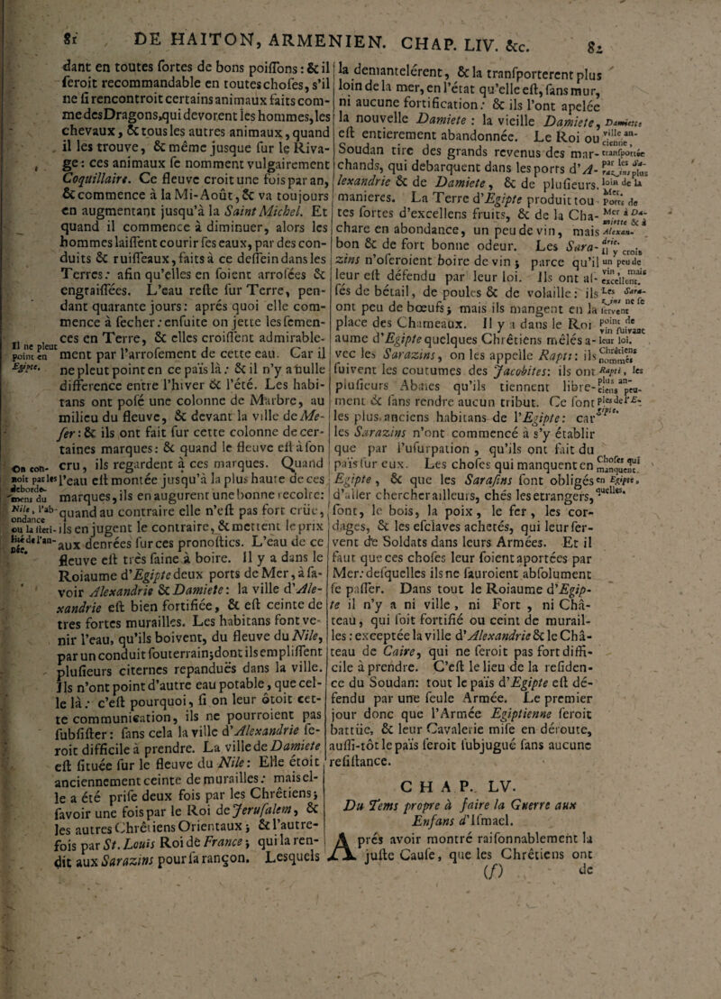 dant en toutes fortes de bons poifions : 5c il feroit recommandable en toutes chofes, s’il ne fi rencontroit certains animaux faits com¬ me dcsDragons»qui dévorent les hommes,les chevaux, Sc tous les autres animaux, quand , il les trouve, 5c même jusque fur le Riva- , ge : ces animaux fe nomment vulgairement Coquillaire. Ce fleuve croit une fois par an, & commence à la Mi-Août, 5c va toujours en augmentant jusqu’à la Saint Michel. Et quand il commence à diminuer, alors les hommes laifient courir fes eaux, par des con¬ duits 5c ruifleaux,faitsà ce deiïein dans les Terres.* afin qu’elles en foient arrofees 5c engraiflees. L’eau refte fur Terre, pen¬ dant quarante jours: après quoi elle com¬ mence à fecher;enfuite on jette lesfcmen- , ces en Terre, 5c elles croiflent admirable- point en ment par l arrofement de cette eau. Car il EÿMe. ne pjeut point en ce païs là : 5c il n’y a nulle différence entre l’hiver 6c l’été. Les habi¬ tans ont pofé une colonne de Marbre, au milieu du fleuve, 5c devant la ville de Me- fer :ôc ils ont fait fur cette colonne de cer¬ taines marques: 5c quand le fleuve efl àfon oncon- cru, ils regardent à ces marques. Quand «oit pad*speau efl montée jusqu’à la plus haure de ces -îm/du marques, ils en augurent une bonne récolte: Hile, i'ab-qUancjau contraire elle n’eft pas fort criie, ou la iteti-ils en jugent le contraire, 5c mettent le prix &éd«i*an-aux denrées fur ces pronoftics. L’eau de ce Roiaume d'Egipte deux ports de Mer, à fa- voir Alexandrie 6cDamiete: la ville d'Ale¬ xandrie eft bien fortifiée, 5c eft ceinte de très fortes murailles. Les habitans font ve¬ nir l’eau, qu’ils boivent, du fleuve duNile, par un conduit fouterrain;dont ils empliffent plufieurs citernes répandues dans la ville. Ils n’ont point d’autre eau potable, que cel¬ le là.* c’eft pourquoi, fi on leur ©toit cet¬ te communication, ils ne pourroient pas fubfifter : fans cela la ville d Alexandrie fe¬ roit difficile à prendre. La ville de Damiete eft fituée fur le fleuve du Nile: Elle etoit anciennement ceinte de murailles: mais el¬ le a été prife deux fois par les Chrétiens * favoir une fois par le Roi de Jerufuient, 5c les autres Chrétiens Orientaux j 5c 1 autre¬ fois par St. Louis Roi dé France * qui la ren¬ dit aux Sarazins pour fa rançon. Lesquels Si la démantelèrent, 5cla tranfportercntplus loin de la mer, en l’état qu’elle eft, fans mur, ni aucune fortification: 6c ils l’ont apelée la nouvelle Damiete : la vieille Damiete , Ddmictti eft entièrement abandonnée. Le Roi ou Soudan tire des grands revenus des mar- ranfpottée chands, qui débarquent dans les ports d A- lexandrie 5c de Damiete, 5c de plufieursA0*” maniérés. La Terre d'Egipte produit tou pîr« <\e tes fortes d’excellens fruits, 5c de la Cba- chare en abondance, un peu de vin, mais*/**™/ bon 6c de fort bonne odeur. Les Sara-fTyCt0Î8 zi ns n’oferoient boire de vin ; parce qu’ jj un peu de leur eft défendu par leur loi. Ils ont al- «ceiicnT fés de bétail, de poules 5c de volaille: ils ont peu de bœufs j mais ils mangent en la 1er vent place des Chameaux. Il y a dans le Roi p'JirVcT„ aume d Egtptequelques Chrétiens melesa-icur loi. vcc les Sarazins, on les appelle Raptt : fuivent les coutumes des Jacohites: ils ont Ra?a» plufieurs Abaies qu’ils tiennent libre-clenVpêa- ment 5c fans rendre aucun tribut. Ce fontP!e*def£^ les plus.anciens habitans de YEgipte: car^*’ les Sarazins n’ont commencé à s’y établir que par i’ufurpation , qu’ils ont fait du païs fur eux. Les chofes qui manquent en SunqîÆ? Egtpte, 5c que les Sarafms font obligéscn d’aller chercher ailleurs, chés les etrangers, a*uell*s* font, le bois, la poix, le fer, les cor¬ dages, 5c les efclaves achetés, qui leur fer¬ vent d'e Soldats dans leurs Armées. Et il Mer.-deiquelles ils ne fituroient abfolument fe paffer. Dans tout le Roiaume d'Egip¬ te il n’y a ni ville , ni Fort , ni Châ¬ teau , qui foit fortifié ou ceint de murail¬ les : exeeptée la ville d’Alexandrie5c le Châ¬ teau de Caire, qui ne feroit pas fort diffi¬ cile à prendre. C’eft le lieu de la refiden- ce du Soudan: tout le païs d'Egipte eft dé¬ fendu par une feule Armée. Le premier jour donc que l’Armée Egiptienne feroit battue, 5c leur Cavalerie mife en déroute, auffi-tôtlepaïs feroit tubjugué fans aucune refiftance. C H A P.. LV. Du Tems propre à faire la Guerre aux En fans ^’ifmael. prés avoir montré raifonnablement la iufteCaufe, que les Chrétiens ont ■ : (/) Je