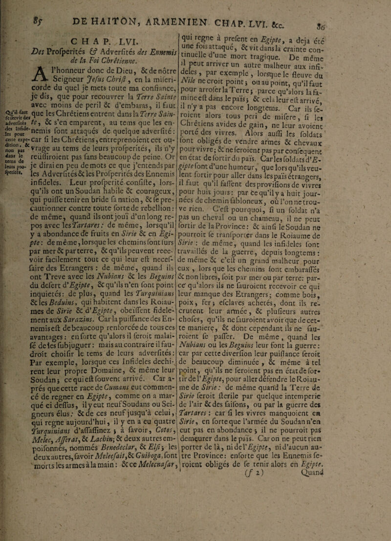 A CHAP. / LVI, Des Profperités £? Adverfités des Ennemis de Ici Foi Chrétienne. l’honneur donc de Dieu, ôc de nôtre Seigneur Jefus Chrift, en la miferi corde du quel je mets toute ma confiance, je dis, que pour recouvrer la Ferre Sainte avec moins de péril ôc d’embaras, il faut fttolkdes (lue lcs Chrétiens entrent danslaî^r^ Sain- adverfités te, Ôc s’en emparent, au tems que les en* je? po^rdenem^ f°nt attaqués de quelque adverfité: cetce expe-car fi les Chrétiens, entreprenoient cet ou- non^pas^vrage au tems de leurs profperités, ils n’y dans le reiiffiroient pas fans beaucoup de peine. Or tems de - .. 1 , 1 ' . leurs nro- je dirai en peu de mots ce que j entends par iperitM. jes Adverfités ôc les Profperités des Ennemis infidèles. Leur profperitéconfifte, lors¬ qu’ils ont un Soudan habile & courageux, qui puifle tenir en bride fa nation, ôefepre- cautionner contre toute lortede rébellion: de même, quand ils ont jouï d’un long re¬ pos avec lesFartares: de même, lorsqu’il y a abondance de fruits en Sirie de en Egi¬ pte: de même, lorsque les chemins font lurs par mer ôc par terre, ôc qu’ils peuvent rece¬ voir facilement tout ce qui leur eft necef- faire des Etrangers : de même, quand ils ont Treve avec les Nubians ôc les Béguins du defert d'Egipte, Ôc qu’ils n’en font point inquiétés: de plus, quand les Furquiniam & les Beduins, qui habitent dans les Roiau- mes de Sirie ôc à'Egipte, obeïfifent fidèle¬ ment aux Sarazins. Car la puiftance des En* nemiseft debeaucoup renforcée de tous ces avantages : en forte qu’alors il (croit malai- fé de les fubjuguer : mais au contraire il fau¬ drait choifir le tems de leurs adverfités: Par exemple, lorsque ces Infidèles déchi¬ rent leur propre Domaine, ôc même leur Soudan} ce qui eft fouvent arrivé. Car a- prés que cette raccàcCumans eut commen¬ cé de regner en Egipte, comme on a mar¬ qué ci deflus, ily eut neufSoudans ou Sei¬ gneurs élus: ôede ces neuf jusqu’à celui, qui régné à prefent en Egipte, a déjà été une fois attaqué, ôc vit dans la crainte con¬ tinuelle d’une mort tragique. De même il peut arriver un autre malheur aux infi¬ dèles , par exemple , lorsque le fleuve du JVtle ne croit point} ou au point, qu’il faut pour arroferla Terre} parce qu’alors la fa¬ mine eft dans lepaïs} ôc cela leur eft arrivé, ft n’y a pas encore longterns. Car ils fei i oient alors tous péri de mifere, fi les Chrétiens avides de gain, ne leur avoient porté des vivres. Alors aufïi les foldats font obligés de vendre armes ôc chevaux pour vivre; ôc ne feroient pas par confequent en état defortirdu pais. Caries foldatsd’üî- gipte font.d’une humeur,' que lors qu’ils veu¬ lent forcir pour aller dans les pais étrangers, il faut qu’il faftent des provifions de vivres pour huit jouis: par tequ’ily a huit jour¬ nées de chemin (abloneux, où l’on ne trou¬ ve rien. C’eft pourquoi, fi un foldat n’a pas un cheval ou un chameau, il ne peut lortir de la Province: ôc ainfi le Soudan ne pourroit fe tranfporter dans le Roiaume de Sirie: de même, quand les infidèles font travaillés de la guerre, depuis longterns : de même ôc c’eft un grand malheur pour eux , lors que les chemins font embarafles ôc non libres, foit par mer ou par terre: par¬ ce' qu’alors ils ne fauroient recevoir ce qui leur manque des Etrangers; comme bois, poix, fer; efclaves achetés, dont ils re¬ crutent leur armée, ôc plufieurs autres chofes, qu’ils nefituroientavoirquedecet- te maniéré, ôc dont cependant ils ne fau¬ roient fe pafter. De même, quand les Nubians ou les Béguins leur font la guerre : car par cettediverfion leur puiflance feroit de beaucoup diminuée , ôc même à tel point, qu’ils ne feroient pas en état de for- tir de Y Egipte, pour allerdéfendre le Roiau¬ me de Sirie : de même quand la Terre de Sirie feroit fterile par quelque intempérie de l’air ôedes faifons, ou par la guerre de* Fartares : car fi les vivres manquoient en qui régné aujourd’hui, il y en a eu quatre; Sirie, en forreque l’armée du Soudann’en 0*..»♦ à fâvnii* C.ntnï ~ cnr nns pn ahnnrtanrp • il m* nnnrrnif ras Furqubiians d’aflaffinez } à favoir, Cotes,\cut pas en abondance } il ne pourroit pas Melec, Afferat, ôc Lacbin; ôc deux autres em- ; demçurer dans lepaïs. Caron ne peut rien poifonnés, nommés Benedeclar, ôc Elfi\ les! porter de là, nidel'Egipte, nid’aucun au- deux autres, favoir MeIecfaittdeGuiboga, font lire Province: enforte que les Ennemis fe- morts les armes à la main: & ce Melecnafar, \ roient obligés de fe tenir alors en Egipte. (fi) Quand