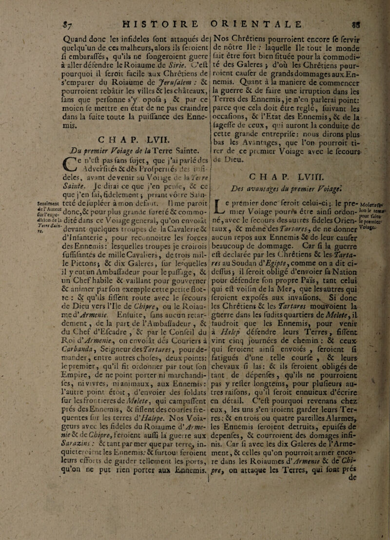 Quand donc les infidèles font attaqués de quelqu'un de ces malheurs,alors ils feroient fi embarafies, qu’ils ne fongeroient guère à aller défendre leRoiaume de Sine. C’eft pourquoi il feroit facile aux Chrétiens de s’emparer du Roiaume de Jerufalem : 8c pourroient rebâtir les villes & les châteaux, fans que perfonne s’y opofa ; 8c par ce moicn fe mettre en état de ne pas craindre dans la fuite toute la puiflance des Enne- mis. c re. C HT A P. LVIL Du premier Potage de la Terre Sainte, e n’eft pas fans fujet, que j’ai parlé des AdveWués&dès Profperués le in fi delcs, avant devenir au Vonge de la Te>re Sainte, je diiai ce que j’en penfe, 8c ce que j’en fai, fidelemenr ; priant vôtre Sain- sentiment teté delupléer à mon defaut, lime paroit fwi’expc” donc,ôc pour plus grande fureté & comrno- «ütion de la ditédans ce Voiage general, qu’on envoiât *,n'devant/quelques troupes de laCavalerieôc d’infanterie , pour reconnoitrc les forces des Ennemis: lesquelles troupes je croirois fu ffi fan tés de mille Cavaliers, décroîs mil¬ le Piétons; 8c dix Galeres, fur lesquelles il y eutun Ambafiadcur pour lepafiage, 8c un Chef habile & vaillant pour gouverner 6c animer parfon exetnple cette petite Hot¬ te : 8c qu’ils fi fient route avec le fecours j de Dieu vers Pile de Chipre, ou le Roiau- ; me dy Arménie. Enluite, fans aucun retar-! dement, de la part de l’Ambafiadeur , 8c [ du Chef d’Efcadre , 8c par le Confeil du Roi d’Arménie, on envoiât des Coüriers à Car banda, Seigneur des Tari ares, pour de¬ mander, entre autres chofes-, deux points: le premier, qu’il fit ordonner par tout Ion Empire, de ne point porter ni marchandi- i’es, nivivres, nianimaux, aux Ennemis:! l’autre point étoit, d’envoicr des foldats fur lesfroetieresdeMelete, qui campafient pies des Ennemis, 8c fiflent des courtes fi e- j quentes fur les terres d'Halepe. Nos Voia-j geurs avec les fideles du Roiaume d'Arme- nie 8c de Chipre, ieroient aufii la guerre aux Sarazins : 8c tant par mer que par terre, in¬ quiété/oient les Ennemis; & furtou' feroient leurs effoits de garder tellement les ports, qu’on ne put rien porter aux Ennemis. Nos Chrétiens pourroient encore le fervir de nôtre Ile .* laquelle Ile tout le monde fait être fort bienfituée pour la commodi¬ té des Galeres ; d’où les Chrétiens pour¬ roient caufer de grands dommages auxEn- nemis. Quant à la maniéré de commencer la guerre ôc de faire une irruption dans les Terres des Ennemis,je n’en parlerai point: parce que cela doit être réglé, fuivant les occafions, 8c l’Etat des Ennemis,8c de la lagefie de ceux, q»'i auront la conduite de cette grande entreprilê: nous dirons plus bas les Avantages, que l’on pourroit ti¬ rer de ce premier Voiage avec le fecours; de Dieu. ' ' ♦C* ■ c h a p. Lvirr. Des avantages du premier Poiage* Le premier donc feroit celui-ci;, le pre- Moîerifê* mier Voiage pourra être ainfi ordon- né, avec le fecours des au ires fideles Orien- fepremier taux, 8c même des Tartares, de ne donner aucun repos aux Ennemis 5c de leur caufcr beaucoup de dommage. Car fi la guerre efi; déclarée par les Chrétiens 8c les Tarta- res au Soudan d'Egipte,comme on a dit ci- defius; il feroit obligé d’envoier fà Nation pour défendre fon propre Païs, tant celui qui ell voifin de la Mer, que les autres qui feroient expofés aux invaûons^ Si donc les Chrétiens 8c les Tartans mouvoient la guerre dans les fudits quartiers deMelete, il taudroit que les Ennemis, pour venir à Haie p défendre leurs Terres, fiiTent vint cinq journées de chemin.; 8c ceux qui feroient ainfi envoies , feroient fi fatigués d’une telle courfe , 8c leurs chevaux fi las: 6c ils feroient obligés de tant de dépenfes, qu’ils ne pourroient pas y relier longtems, pour plufieurs au¬ tres raifons, qu’il feroit ennuieux d’écrire en détail. C’efi: pourquoi revenans chez eux , les uns s’en iroient garder leurs Ter¬ res: 8c entrois ou quatre pareilles Alarmes,, les Ennemis feroient détruits, epuifés de depenfes, 8c courroient des aomages infi¬ nis. Car fi avec les dix Galeres de l’Arme¬ ment, 8c celles qu’on pourroit armer enco¬ re dans les Roiaumes d’Armeme 8c de Chip- pre, on attaque les Terres, qui (ont prés de