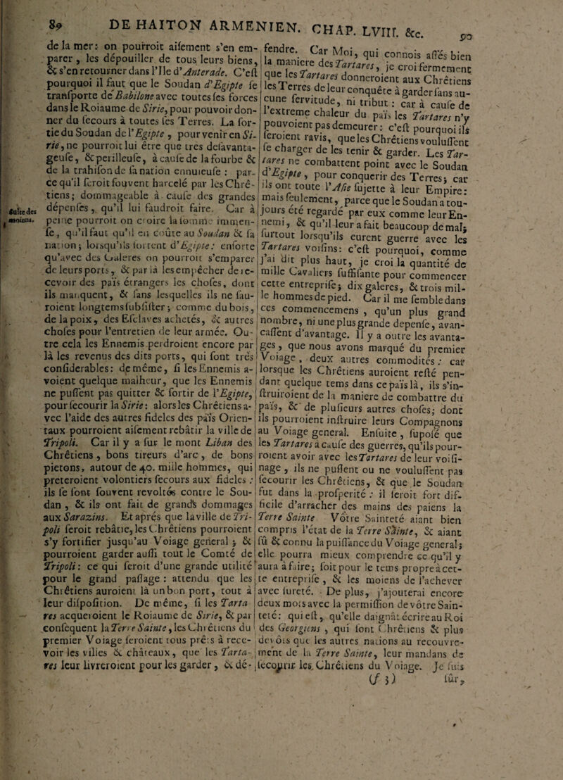 faite des «oient. 89 DE HAITON ARMENIEN. CHAP. LVIU. &c. de la mer: on pourroit aifement s’en em- fendre Car vu; „ * . . parer, les dépouiller de tous, leurs biens, la maniéré des TarLm' îerT'd b'e & s’en retourner dam Pile SAnUrad'. C’eil queje, Tmares donnerontau* ChrS & s’en retourner dans l’Ile d’Anterade. C’eft pourquoi il faut que le Soudan d’Egipte fe tranfporte dzBabilone avec toutes (es forces dans le Roiaume de Sirie^ pour pouvoir don¬ ner du fecours à toutes les Terres. La (or¬ tie du Soudan de VEgipte , pour venir en 67- Wj ne pourroit lui être que très defavanta- geufe, Scpeiïlleufc, àcaufedc la fourbe & de la trahifonde (anation ennuieufe : par¬ ce qu’il feroitfouvent harcelé par les Chré¬ tiens; dommageable à caufe des grandes dépenfesqu’il lui faudroit faire. Car à peine pourroit on croire la foui me imtqcn- fe , qu’il faut qu’il eu coûte au Soudan & fa 11a'ion; lorsqu’ils luirent d’Egipte: enforte qu’avec des Caleres on pourroit s’emparer de leurs ports, &paria iesempêcher de 1e- » •• / « . /« ûm , ,-••v.iuiwiii *IUA V^lllCCl les Terres de leur conquête à garder fans au¬ cune fervitude, ni tribut : car à caufe de 1 extreme chaleur du paï» les tartans nV pouvoient pas demeurer: c’cft pourquoi ils (eioient ravis, que les Chrétiens voulurent le charger de les tenir & garder. Les Tar- 7ne combattent point avec le Soudan d Egipte , pour conquérir des Terres; car ns ont toute YAfie fujette à leur Empire - mais feulement, parce que le Soudan a tou¬ jours ete regarde par eux comme leur En¬ nemi, & qu’il leur a fait beaucoup de mal; luitout lorsqu’ils eurent guerre avec les voifins: c’eft pourquoi, comme j ai d(t plus haut, je croi la quantité de mille Cavaliers fuffifante pour commencer .* ■ 1 1 r j .i.tv- puui commencer cevoir des pais etrangers les chofes, dont cette entreprife; dix galères, ils mai.quent, & ians lesquelles ils ne (au- 1- 1 * ’  - roient kmgtemsfubfifter; comme dubois, de la poix, des Efclaves achetés, & autres chofes pour l’entretien de leur armée. Ou le hommes de pied. Car il me fembledans ces commencemens , qu’un plus grand nombre, ni une plus grande depenfe, avan¬ çaient d’avantage. 11 y a outre les avanta- « 1 * -p . * . Ô * X1 J 'Lill C 1L5 ciVuFltSC-* tre cela les Ennemis .perdraient encore par J ges, que nous avons marqué du premier laies revenus des dits ports, oui font très 1 Voiaor rUnv __a:.J. . là les revenus des dits ports, qui font très confiderables: de même, fi les Ennemis a- voient quelque malheur, que les Ennemis ne puflènt pas quitter & fortir de 1 ’Egipte, pourfecourir la Strie: alors les Chrétiens a- vec l’aide des autres fidèles des pais Orien¬ taux pourroient aifement rebâtir la ville de ;Tripoli. Car il y a fur le mont Liban des Chrétiens , bons tireurs d’arc , de bons piétons, autour de 40. miile hommes, qui preteroienc volontiers fecours aux fidèles ; ils fe font fouvent révoltés contre le Sou¬ dan , & ils ont fait de grandis dommages aux Sarazins. Et après que la ville de Tri- poli feroit rebâtie, les Chrétiens pourroient s’y fortifier jusqu’au Voiage general 5 & pourroient garder aufti tout le Comté de iTripoli: ce qui feroit d’une grande utilité pour le grand patfage : attendu que les Chiêtiens auraient là un bon port, tout à leur dilpofition. De même, fi les Tarta rei acquéraient le Roiaume de Sirie, &par confcquent la Terre Sainte ^ les Chrétiens du • v 7 r a \ Voiage, deux autres commodités; cat lorsque les Chrétiens auroient refté pen¬ dant quelque tems dans cepaïslà, ils s’in- ftiui-r oient- de la maniéré de combattre du païs, Ôc de plusieurs autres chofes; donc ils pourroient instruire leurs Compagnons au Voiage general. Enfuite , lûpofé que les Tar tare s iic «uiz des guerres, qu’ils pour- roient avoir avec \csTartares de leur voifi¬ nage , ils ne pufîent ou ne voulurent pas fecourir les Chiêtiens, & que le Soudan? fut dans la profperité ; il ieroit fort dif¬ ficile d’arracher des mains des paiens la Terre Sainte Vôtre Sainteté aianc bien compris l’état de la Tare Sainte, & aianc lû & connu lapuiflancedu Voiage general; elle pourra mieux comprendre ce qu’il y aura à faire; foit pour le tems propre à cet¬ te entreprife , & les moiens de l’achever avec iureté. De plus, j’ajouterai encore- deux mois avec la permiffion de vôtre Sain¬ teté: quieft,. qu’elle daignâtécrireauRai des Géorgiens . qui (ont Chrétiens & plus J-- / û 7 1-w y 1 vj premier Voiage feraient tous prêts à rece- dévots que les autres nations au recouvre voir les vilies & châteaux, que les Tarta-\ment de la Terre Sainte, leur mandans de res leur livreroient pour les garder, & dé* jlecqpur. les,Chrétiens du Voiage. Je fuis (fi) fûr. /