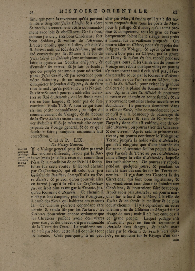 91 9i fûr, que pour la reverence .qu’ils portent à notre Seigneur Je fus Chrijl, ôc à vôtre Sainteté, ilsrecevroient vôtre commande¬ ment avec joîe ÔC obeÏÏÏance. Car ils font, comme j’ai dit, très bons Chrétiens, fort bons Soldats, ôc voifins de Y Arménie. L’autre chofe, que j’ai à dire, eft que V. S. écrivit aufli au Roi âesNubiens,qu\ ont été convertis par St. Thomas à là loi de Je fus Chrifi en Ethiopie j leur ordonnans de faire la. guerre au Soudan d'Egipte , ôc d’envahir les terres: ôcje fuis perfuadé, que ces peuples par amour pour nôtreSei- gneur Je fus Chrifi ôc par reverence pour vôtre Sainteté , ils ne manqueront pas d’inquieter le Soudan d'Egipte, ôc de faire tout le mal, qu’ils pourront, à la Nation: ôc vôtre Sainteté pourroit addrelTer fcs let¬ tres au Roi à'Arménie, qui les feroit met¬ tre en leur langue, ôc tenir par de furs couriers. Voila T. S. P. tout ce qui étoit en ma petite connoiflance , au fujet du commencement du Voiage, ôc du lecours de la Terre Sainte : maintenant, pour ache¬ ver d’obeïr à V.S. je m’en vais dire ceque je penle du Voiage general, ôc de ce qu’il faudroit faire j toujours néanmoins fauf correéfciou. C H A P. LIX. Du Voiage General. îaeieBii T e Voiage general peut fe faire par trois fe Voiage JL> endroits differens, favoir par la Bar- general auyarje::mais je laifle à ceux qui connoifient ïenï*Au-c l’état ôc la condition de ce Païs là àfecon- chear. fjiter fur cette route: le fécond chemin par Ccnjiantinople, qui eft celui que prit Godefroi de Bouillon, lorsqu’il alla en Ter¬ re Sainte: ôc je croi qu’on pourroit aller en fureté jusqu’à la ville de Conjlantino- ple : on iroit plus avant gar la Turquie, jus¬ qu’au Roiaume & Arménie. Ce chemin là n’eft pas ians dangers, pour les Voiageurs, à caufe des Turcs, qui habitent ces cantons là. Ce chemin pourroit cependant être netoié ôc rendu fûr par les Tartares: les Tartares pourroient encore ordonner que les Chrétiens pufient avoir des vivres pour eux, & des chevaux à pris raifonable de la Terre des Turcs. La troifieme rou¬ te c’cft par Mer: cette là eft conniie à tout te monde. C’eft pourquoi, û on veut aller par Mer, il faudra qu’il y ait des na¬ vires préparés dans tous les ports de Mer, pour le paflage: ôc il faut, qu’au tems pré¬ fixé ôc competent, tous les gens de l’em¬ barquement foient fur le rivage tous prêts à monter fur les vaifleaux préparés. On pourra aller en Chipre, pour s’y repofer des fatigues du Voiage, ôc après qu’on fera venu à bon port en Chipre, par la grâce de Dieu, ôc qu’on s’y fera repofé pendant quelques jours, fi les Chrétiens du premier Voiage ont rebâti quelque villej on pourra s’y tranfporter : mais fi cela n’eft pas, il fau¬ dra prendre route par le Roiaume à'Armé¬ nie : enlorte que l’on refie en Chipre, jus¬ qu’à la St. Michel, pour éviter les grandes chaleurs de la plaine du Roiaume & Armé¬ nie. Après la dite St. Michel ils pourront fe mettre en chemin en toute fureté i ôc ils y trouveront toutes les chofes neceflairesen abondance. Ils pourront demeurer dans la ville de Tar/e, plus commodément .-par¬ ce qu’il y a la beaucoup de pâturages ôc d’eaux douces : ôc tant du Roiaume de Turquie, dont elle eft voifine, que de ce- luidf Arménie, on pourra tirer des Chevaux ôc des vivres. Après cela le printems ar¬ rivant, on pourra continuer le Voiage par Terre, jusqu’à la noble ville d'Antioche, qui n’eft éloignée que d’une journée du Roiaume d'Arménie', ôc l’on pourra débar¬ quer l’armée de Terre au port d'Antioche\ aiant afiiégé la ville d’Antioche , laquelle fera prife aifement. On pourra s’y repofer pendant quelques jours, ôc pendant ce tems là faire des courfes fur les Terres en¬ nemies. Il y^a dans ces Cantons là des Chrétiens, qui font bons fagittaires, ÔC qui viendroient fans doute fe joindre aux Chrétiens, ôc pourroient faire beaucoup. Après avoir pris Antioche, on pourra mar¬ cher fur le bord de la Mer, à la ville de Lycie: ôc ce feroit le meilleur Ôc le plus court chemin. 11 y a cependant un autre chemin prés du Château dcMargati fur le rivage de mer j mais il eft fort ennuieux à ce grand peuple. Lequel paflage s’ils n’auroient pas, on fauroit retourner à Antioche fans danger, ôc après mar¬ cher par le chemin de Fenich vers Ce fa- rée, en montant fur Je Rivage d’un cer-