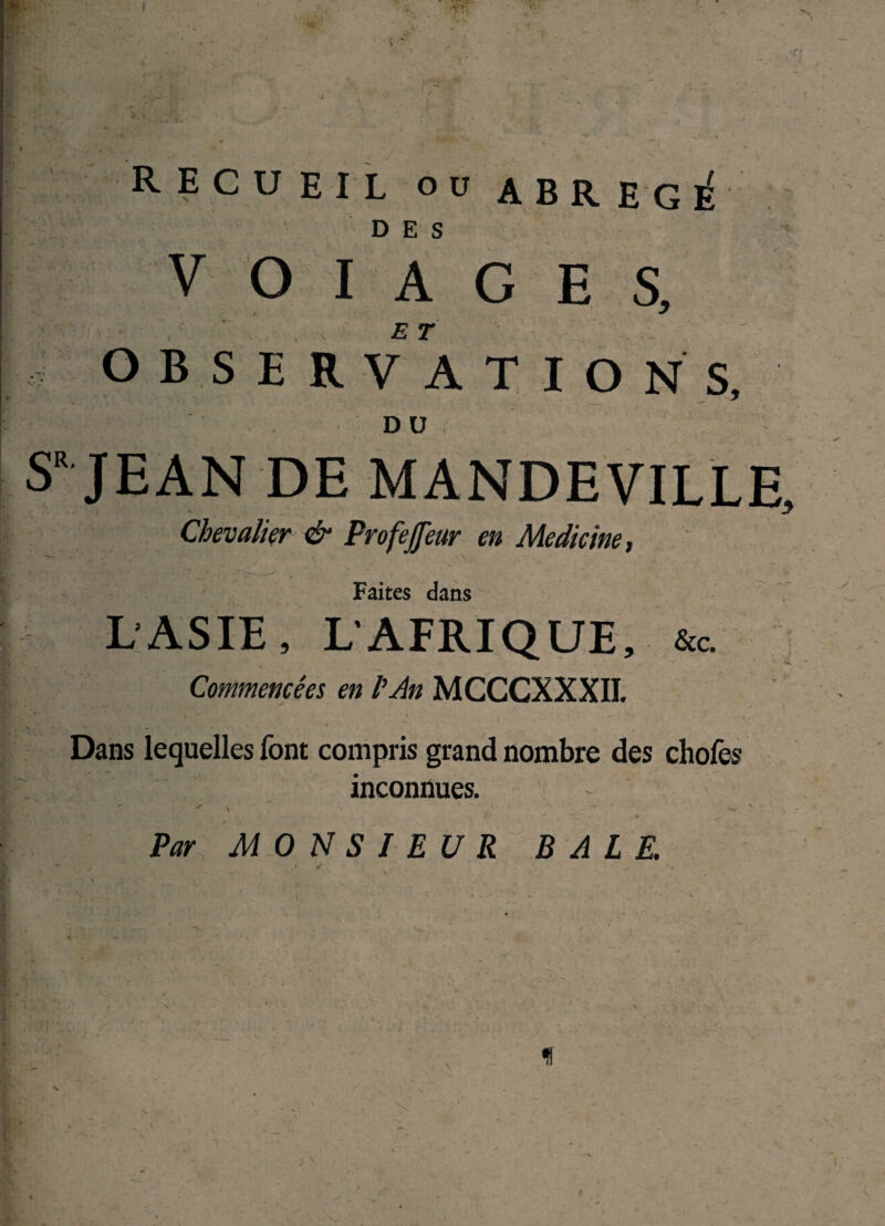 RECUEIL OU abrégé DES V O I A G E S, O B S E R VA T I O NS, DU SR JEAN DE MANDEVILLE, Chevalier & Profejfeur en Medicine, Faites dans L'ASIE, LAFRIQUE, &c. Commencées en P An MCCCXXXII. ^ \ ' < ' m , - . ' V. — • Dans lequelles font compris grand nombre des chofes inconnues. ' - < • *. \ \ '• • ■ . - v Par MONSIEUR BALE. • t . 1 . 4 ^ ✓ 9