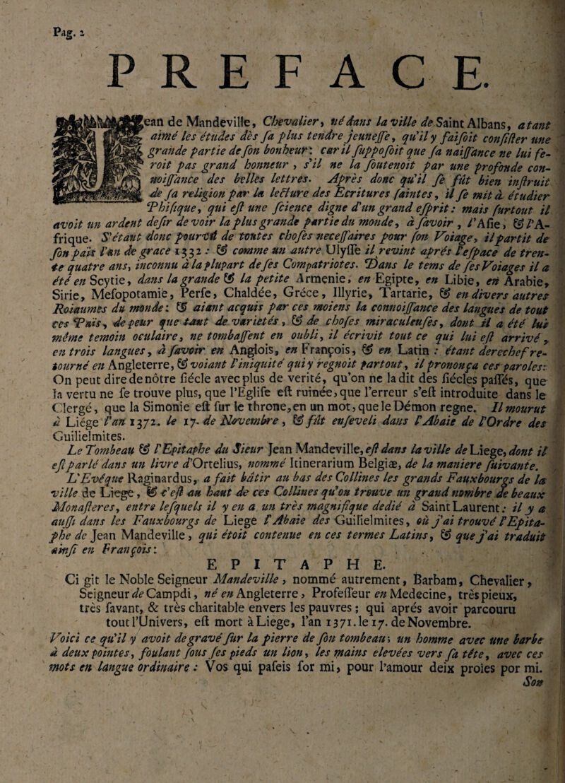 PREFACE. ean de Mandeville, Chevalier, né dans la ville de Saint Albans, atant aimé les études dès fa plus tendre jeunejfe, qu'il y faifoit c on fi (1er une grande partie de fin bonheur: car il fuppofoit que fa naiffance ne lui fe- roit pas grand honneur , s'il ne la fiutenoit par me profonde con- noijfance des belles lettres. Après donc qu'il fe fût bien inftruit de fa religion par U lecïure des Ecritures famtes, U fe mit à. étudier tThifque, qui ejl une fcience digne d'un grand efprit : mais fur tout il avoit un ardent defir devoir la plus grande partie du monde, à favoir , CAfîe, & l’A¬ frique- S'étant donc pourvû de toutes chofes neceffatres pour fou Voiage y il partit de fin pais Van de grâce 1332 ; & comme un autre Ulyiïe il revint après l'efpace de tren¬ te quatre ans, inconnu à la plupart défis Compatriotes. T)ans le tems de fesVoiages il a été en Scytie, dans la grande G? la petite Arménie, wEgipte, en Libie, en Arabie» Sirie, Mefopotamie, Perfe, Chaldée, Grèce, Illyrie, Tartarie, & en divers autres Roiaumes du monde ; atant acquis par ces moiens la connoiffance des langues de tout ces 'Tais, de peur que tant de variétés , & de chofes miraculeufis, dont H a été lus même témoin oculaire, ne tombaient en oublia il écrivit tout ce qui lui ejl arrivé, en trois langues, à favoir en Angiois, en François, & en Latin étant derechef re¬ tourné en Angleterre, & voiant l'iniquité qui y regnoït partout, il prononça ces par oie si On peut dire de nôtre fiécle avec plus de vérité, qu’on ne la dit des hécles pafTés, que la vertu ne fe trouve plus, que l’Eglife eft ruinée, que l’erreur s’eft introduite dans le Clergé, que la Simonie eft fur le throne,en un mot, que le Démon régné. Il mourut à Liège l'an 1372. le iy.de Novembre, & fût enfiveli dans V Ab aie de l'Ordre des Guilielmites. Le Tombeau & l'Epitaphe du Sieur Jean Mandeville, ejl dans la ville de Liege, dont il ef parlé dans un livre /Ortelius, nommé Icinerarium Belgiæ, de la maniéré fuivante. L'Evêque Raginardus, a fait bâtir au bas des Collines les grands F aux bourgs de la ville de Liege , fS> c'efl au haut de ces Collines qu'on trouve un grand nombre de beaux Monafleres, entre lefquels il y en a un très magnifique dédié à Saint Laurent; il y a au (Ji dans les F aux bourgs de Liege V Ab aïe des Guilielmites, où j'ai trouvé V Epita¬ phe de Jean Mandeville, qui étoit contenue en ces termes Latins, SJ que j'ai traduit a'mji en François: N E P I T A P H E. Ci gît le Noble Seigneur Mandeville, nommé autrement, Barbam, Chevalier, Seigneur de Campdi, né en Angleterre, Profeiïèur en Medecine, très pieux, très favant, & très charitable envers les pauvres ; qui après avoir parcouru tout l’Univers, eft mort à Liege, l’an 1371.1e 17. de Novembre. Voici ce qu'il y avoit de gravé fur la pierre de fin tombeau ; un homme avec me barbe à deux pointes, foulant fous fis pieds un lion, les mains elevées vers fa tête, avec ces mots en langue ordinaire : Vos qui pafeis for mi, pour l’amour deix proies por mi. * ■ Son