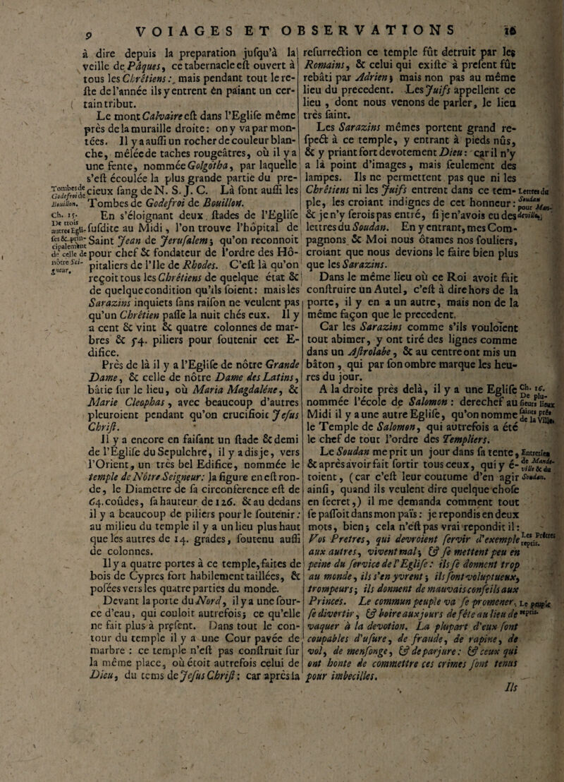 à dire depuis la préparation jufqu’à la veille de Pâques, ce tabernacle eft ouvert à tous les Chrétiens:, mais pendant tout le re¬ fie de l’année ils y entrent èn pâiant un ccr- ( tain tribut. Le mont Calvaire eft dans l’Eglife même près de la muraille droite: ony vaparmon- tées. 11 y a aufli un rocher de couleur blan¬ che, mêlée de taches rougeâtres, où il y a J une fente, nommée Golgo'tha, par laquelle s’eft écoulée la plus grande partie du pre- Sïï/r«accieux fang de N. S* J. C. Là font auffi les JUuiUon. Tombes de Godefroi de Bouillon. ch. if. En s’éloignant deux, ftades de l’Eglife autrel«EguTufdite au Midi, l’on trouve l’hôpital de cTÏemW Saint Jean de Jerufalem j qu’on reconnoit de celle de pour chef 6c fondateur de l’ordre des Hô- tneur?a“ pitaùers de l’Ile de Rhodes. C’eft là qu’on reçoit tous les Chrétiens de quelque état 6c de quclquecondition qu’ils foient: maisles Sarazïns inquiets fans raifon ne veulent pas qu’un Chrétien paffe la nuit chés eux. 11 y a cent 6c vint 6c quatre colonnes de mar¬ bres 6c 5*4. piliers pour foutenir cet E- difice. Près de là il y a l’Eglife de nôtre Grande Dame, 6c celle de nôtre Dame des Latins, bâtie fur le lieu, où Maria Magdaléne, & Marie Cleophas, avec beaucoup d’autres pleuroient pendant qu’on crucifioic Je fus Chrijl. Il y a encore en faifant un ftade 6cdemi de l’Eglife du Scpulchre, il y a dis je, vers l’Orient, un très bel Edifice, nommée le temple de Notre.Seigneur: ja figure en eft ron¬ de, le Diamètre de fa circonférence eft de 64.coûdes, fa hauteur de I2<S. & au dedans il y a beaucoup de piliers pour le foutenir; au milieu du temple il y a un lieu plus haut que les autres de 14. grades, foutenu aufli de colonnes. 11 y a quatre portes à ce temple, faites de bois de Cyprès fort habilement taillées, 6c pofées vers les quatre parties du monde. Devant la porte du Nord, il y a uncfour- ce d’eau, qui couloir autrefoisj ce qu’elle ne fait plus à prçfent. Dans tout le con¬ tour du temple il y a une Cour pavée de marbre : ce temple n’cft pas conftruit fur la même place, oùétoit autrefois celui de Dieu, du tems ù&JefusCbrift\ car après la refurre&ion ce temple fût détruit par Ie$ Romains, 6c celui qui exifte à prefent fûc rebâti par Adrien j mais non pas au même lieu du precedent. Les Juifs appellent ce lieu , dont nous venons de parler, le lieu très faint. Les Sarazïns mêmes portent grand re« fpeét à ce temple, y entrant à pieds nûs, 6c y priant fort dévotement Dieu : qir il n’y a là point d’images, mais feulement des lampes. Ils ne permettent pas que ni les Chrétiens ni les Juifs entrent dans ce tem-Lettre» du pie, les croiant indignes de cet honneur : pô^Man- 6c je n’y ferois pas entré, fi je n’avois eu des^/ft»; lettres du Soudan. En y entrant, mes Com¬ pagnons 6c Moi nous ôtâmes nosfouliers, croiant que nous devions le faire bien plus que les Sarazïns. Dans le même lieu où ce Roi avoit fait conftruire un Autel, c’eft à dire hors de la porte, il y en a un autre, mais non de la même façon que le precedent. Car les Sarazïns comme s’ils vouloîent tout abimer, y ont tiré des lignes comme dans un Ajirolabe, 6c au centre ont mis un bâton , qui par fon ombre marque les heu¬ res du jour. A la droite près delà, il y a une Eglife 1<r* nommée l’école de Salomon : derechef aufieuÆux Midi il y aune autre Eglife, qu’on nomme deiaviu'*, le Temple de Salomon, qui autrefois a été le chef de tout l’ordre des Templiers. Le Soudan me prit un jour dans fa tente, tmreiîe» 6c après avoir fait fortir tous ceux, qui y é- toient, (car c’eft leur coutume d’en agir ainfi, quand ils veulent dire quelque choie en fecret,) il me demanda comment tout fe pafloit dans mon païs : je répondis en deux mots, bien* cela n’eftpas vrai répondit il: Vos Pretres, qui devroient fervir d'exemple rTep* isP/<cteî aux autres, vivent mal} & fe mettent peu en peine du fervice de T Eglife : ilsfe donnent trop au monde, ils s'en yvrent 5 ils font voluptueux, trompeurs ; ils donnent de mauvais confeils aux Princes. Le commun peuple va fe promener, Le peuple fe divertir, if boire aux jour s de fête au lieu de MPris* vaquer à la dévotion. La plupart d'eux font coupables d'ufure, de fraude, de rapine, de vol, de menfonge, if de parjure: & ceux qui ont honte de commettre ces crimes font tenus pour imbecilles. d ■■■' __