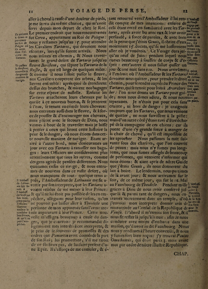 manière naviger aller à cheval à caufe d’une douleur de pieds, jemefervis du même chariot, quim’avoit fervi depuis mon départ de chez le Roi. iis arrivent Le premier endroit que nous rencontrâmes à cer*a, a- fut Cerea, appartenant au Roi de Pologne: auRo?de nous y reliâmes jufqu’au if. pour attendre P\s°m‘n°à les Cavaliers Tartares, qui dévoient nous doKi’cf- efeorter, lorsqu’ils furent arrivés. Nous a.,ne ues nous nrîmes en chemin , de Nous traver- lelTtd>T6f» y • * r * famés le grand defert de Tartane julquau iis patient fieuvc Boriflene ^ qui fépare \zTartarieàz\* nouvéfS Rttffi*! & qui eft large de quelques miles; dangereufe & comme il nous fatloic paffer le fleuve, ck nos Cavaliers coupèrent des arbres, de les lièrent enfemble: apres quoi ils étendirent deflus des branches, & mirent nos bagages fur cette efpece de naflelle. Enfuite les Tartares attachèrent leurs chevaux par la queiic à ce nouveau bateau, de fejetterent à Peau, le tenant au crin de leurs chevaux: nous entrâmes auflidans le fleuve, & à for¬ ce de pouffer de d’encourager nos chevaux, mais plutôt avec le fecours de Dieu, nous vînmes à bout de le traverfer: mais je laiffe à penfer à ceux qui liront cette hittoire la peur ôcledanger, où nous étions dans cet¬ te nouvelle maniéré de naviger. Etant ar¬ rivé à l’autre bord, nous demeurâmes un jour avec ces Tartares àramafler nos baga¬ ges : leurs Officiers me conflderoient plus attentivement que tous les autres, comme des gens agités'de penfées differentes. Nous quittâmes enfin ce rivage , de nous entrâ¬ mes de nouveau dans ce valle delèrt, où nous manquions de tout: quelque tems a- tant retourné versl’Ambaffadeur il lui ren-i/Ambair. dit compte de mes intentions: enluite de^ne^f‘r cela étant entré en familiarité avec les TV-fes'promef- tares, après avoir bu avec eux de leur avoir^,in[; perfuadé, à force de paroles, de avec bientirer c* de la pernequej’étois Génois, il obtint d’eux moiennant if. ducats. qu’ils me l;ufferoienttcüflit mo* aller où je voudrois. Ce Voiage dura juf- ducats «iu‘ il qu’au neuf de Juin: pendant lequel nous^ai^ eûmes beaucoup à fouffrir de corps de d’e- officiers, fprit : entr’autres il nous fallut -paffer unTatcates* jour dçune nuit fans eau. Nous arrivâthesn quîtte à l’endroit où l’Ambafiadeur de les Tartares1’*0^' dévoient nous quitter, pour prendre le droit nieL6c\Ts' chemin, pour le rendre auprès du Prince des Ta!:wres' Tartares .qui fe renoit pour lofs à Arcer chéri ûïajîü her : l’on nous donna un Tartare pour gui- dej nous nous dîmes adieu, de nous nousfuivî par leparames. Je n’étois pas pour cela fansces ?uanï* crainte , ni hors de danger : je craignois toujours que les Tartares ^ que nous venions de quitter , ne nous fuiviffent à la pifte : mais d’un autre côté j’etois ravi d’être écha- pé delà compagnie de ces chiens ; car ils puent d’une s’y grande force à manger de la chair de cheval , qu’il elt impoiTible de les aproeber Nous pafl'ames la nuit fui- vante fous des chariots, que l’on couvrit de peaux: mais nous n’y fumes pas long- tems, que nous fumes afliegés de beaucoup de perfonnes, qui venoient s’informer qui nous étions: de aiant apris de nôtre Guide quej’étois Génois, ils nous donnèrent du lait à boire. Le lendemain, nouspartimes de là avant jour: de nous arrivâmes fur le l* AmbalT. prés, l’Ambaffadeur de Lithuanie mefit a- , loir, de ce même jour, qui fut le 16. Mai de fait* fa- vertir par fon interprète, que les Tartares a- au Fauxbourg de Theodofie. Pendant mille o'fficierVne pouvoir pas lai fier aller à Theodofie une j’eiwoiai mon interprète donner avis vcukoHc Perl°nne démon apparencefansl’avoir rioe- mon arrivée au Confiai de la République dep^ Ie conduire à née auparavant à leur Prince. Cene nou- Venife. D’abord il m’envoia fon frère,& il ik’qu’u'nê velle nVaffligea- beaucoup à caufe du dan- nous fit relier là jufqu’à la nuit ; afin Je nous peuttem- ger, que je courrois: je recommandai di- conduire avec moins d’embaras dans une ligemment mes intérêts àcec interprète, de mailon,qu’il avoir au dit Fauxbourg Nous je priai de fe_fduvenir de promeffes de des nousy rendimesàl’heureconvenüe,& nous ordres que Pamartinzvon. donnés de la part y fumes fort bien reçus: j’y trouvai PaaUs de fon Roi j lui promettant, s’il me riroit Gmnibamus, qui étoir parti 3. mois avant de ce fâcheux pas, de lui faire prelcntd’u- moi par ordre de nôtre illultre République. ' ne Epée. 11 s’efforça de me conlcler, de é- recevwr. CHAP.