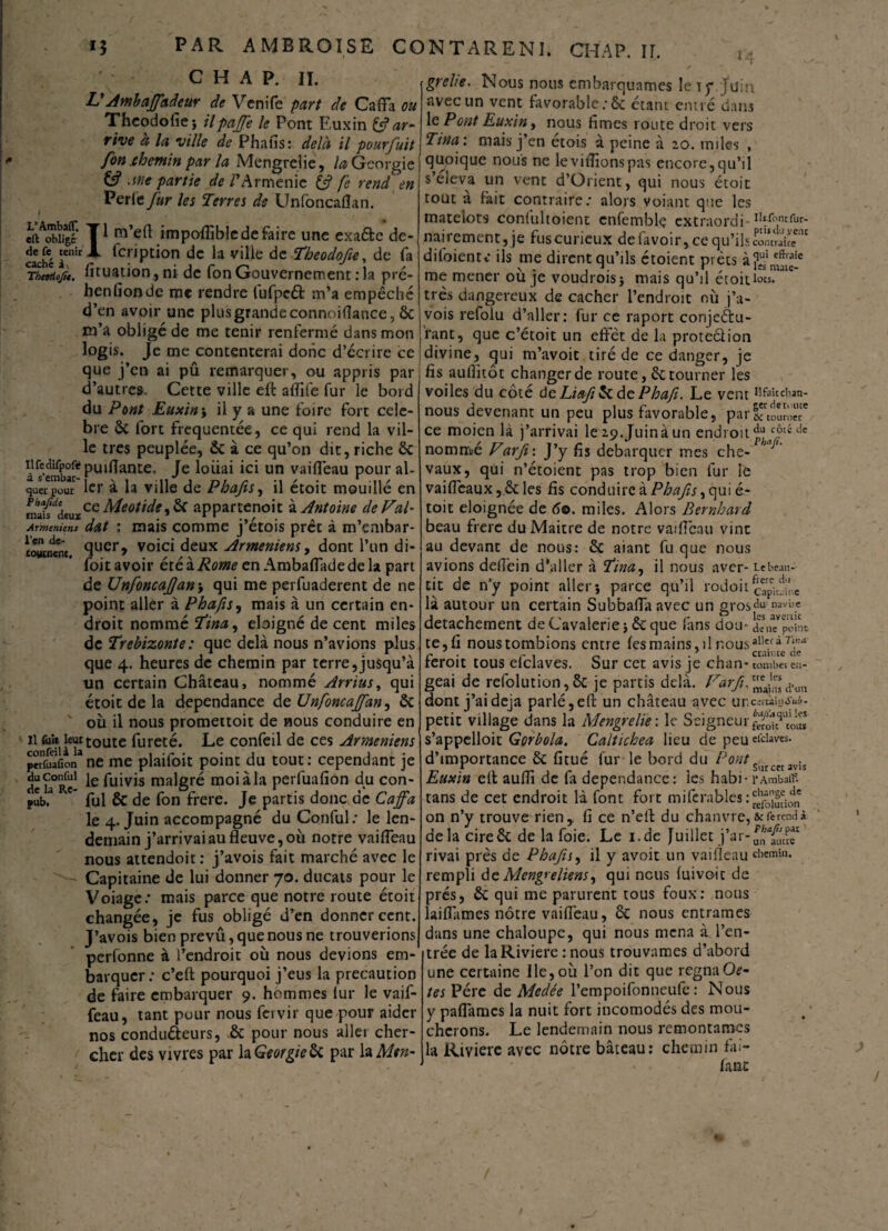 14 C H A P. II. V Ambaffadeur de Venife part de Caffa ou Theodofiej ilpaffe le Pont Euxin & ar¬ rive à la ville de Phafis: delà il pourfuit <• fon .chemin par la Mengrelie, la Géorgie Jtie partie de PArménie & fe rend en Perle fur les Terres de Unfoncaflan. .LÆsf* T1 ro’cft OTpoffibjc de faire une exa&e de- tenir X fcription de la ville de Theodofie, de fa CTh<KioJt. fituation, ni de fon Gouvernement :1a pré- henfionde me rendre lùfpctt m’a empêché d’en avoir une plus grande connoiflance, 6c m’a obligé de me tenir renfermé dans mon logis. Je me contenterai donc d’écrire ce que j’en ai pû remarquer, ou appris par d’autres. Cette ville eft affilé fur le bord du Pont Euxin y il y a une foire fort célé¬ bré ôc fort fréquentée, ce qui rend la vil¬ le très peuplée, 6c à ce qu’on dit, riche 6c UfedirpoftpUiflante. Je loiiai ici un vaiffeau pour al- quer pour 1er à la ville de Phafis y il étoit mouillé en malfdcu xce A/<?o/ùfc,6c appartenoit à Antoine de Val- Arméniens dat ; mais comme j’étois prêt à m’embar- ÏoÏbicm. 9ucr> voici deux Arméniens y dont l’un di- foit avoir étéïRome en Ambafladedela part de UnfoncaJJany qui me perfuaderent de ne point aller à Phafis, mais à un certain en¬ droit nommé Tinay éloigné de cent miles de Trebizonte: que delà nous n’avions plus que 4. heures de chemin par terre,jusqu’à un certain Château, nommé Arriusy qui étoit de la dépendance de Unfoncaffan^ 6c où il nous promettoit de nous conduire en il fa» leu*toute fureté. Le confeil de ces Arméniens pnfSfion3 ne me plaifoit point du tout : cependant je duconfui je fuivjs malgré moi à la perfuafion du con- pîb.3 ' fui ôc de fon frere. Je partis donc de Caffa le 4. Juin accompagné du Conful; le len¬ demain j’arrivai au fleuve, où notre vaiffeau nous attendoit : j’avois fait marché avec le Capitaine de lui donner 70. ducats pour le Voiage: mais parce que notre route étoit changée, je fus obligé d’en donner cent. J’avois bien prevû, que nous ne trouverions perfonne à l’endroit où nous devions em¬ barquer: c’eft pourquoi j’eus la précaution de faire embarquer 9. hommes lur le vaif¬ feau, tant pour nous fervir que pour aider nos conduéteurs, 6c pour nous aller cher¬ cher des vivres par la Géorgie 6c par la Mtn- grelie. Nous nous embarquâmes le iy.Jüin avec un vent favorable;6c étant entré dans le Pont Euxin, nous fîmes route droit vers Tina: mais j’en étois à peine à zo. miles , quoique nous ne le vidions pas encore,qu’il s’éleva un vent d’Orient, qui nous étoit tout a fait contraire; alors voiant que les matelots confultoient enfemble extraordi- ^«fur- nairement, je fus curieux de favoir, ce qu’ils contrite'11 diloienu* ils me dirent qu’ils étoient prêts à?ui eft,aîc me mener ou je voudroisj mais qu il eroitiots. très dangereux de cacher l’endroit où j’a¬ vois refolu d’aller: fur ce raport conjeétu- fant, que c’étoit un effet de la protection divine, qui m’avoit tiré de ce danger, je fis auffitôt changer de route, 6c tourner les voiles du côté deLiaf&àc Phafi. Le vent Hfaîcdian- nous devenant un peu plus favorable, parSTtoûnwt ce moien là j’arrivai le zp.Juinàun endroit pLc/létle nommé Varft : J’y fis débarquer mes che¬ vaux, qui n’étoient pas trop bien fur le vaifleaux, 6c les fis conduire à Phafis, qui é- toit éloignée de 6e. miles. Alors Rernhard beau frere du Maître de notre vaiffeau vint au devant de nous: 6c aiant fu que nous avions delfein d’aller à Tina, il nous aver- Le beau-- tit de n’y point aller 5 parce qu’il rodoit capitaine là autour un certain Subbalîà avec un grosd« n2vi,.c détachement de Cavalerie \ 6c que fans dou- appoint te, fi nous tombions entre fes mains, 11 nous feroit tous délaves. Sur cet avis je chan* tomba en- geai de refolution,6c je partis delà. Farfue.‘“dNm dont j’ai déjà parlé, eft un château avec unguia «sa¬ pent village dans la Mengrelie : le Seigneur s’appelloit Gorbola. Caltichea lieu de peu efdaves. d’importance 6c fitué fur le bord du Pont. _ s , Sur cct avis Euxin elt aufli de la dépendance: tes habi- rambain tans de cet endroit là font fort m i fera b les : on n’y trouve rien, fi ce n’eft du chanvre,&fercndà. delà cire6c de la foie. Le i.de Juillet rivai près de Phafis^ il y avoit un vaifîeau cIiemhl- rempli deMengreliens, qui nous fuivoic de prés, 6c qui me parurent tous foux: nous laiffames nôtre vaiffeau, 6c nous entrâmes dans une chaloupe, qui nous mena à l’en¬ trée de la Rivière : nous trouvâmes d’abord une certaine Ile, où l’on dit que régnaOe- tes Pérc de Medée l’empoifonneufe : Nous y paffames la nuit fort incomodés des mou¬ cherons. Le lendemain nous remontâmes la Rivière avec nôtre bâteau: chemin fai- fane