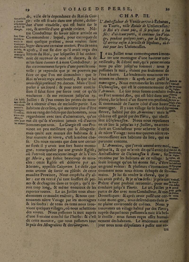 19 . , de, ville de la dépendance du RoideGw* ÆV- e*^e ^ru^e ^ans unc plaine î defen- auRofdeC^uc d’une citadelle, qui eft bâtie fur le tsengic. roc, ôtarrofée d’une grande riviere. Nô¬ tre Conduêteur fit favoir nôtre arrivée au Scurîr Commandant ; lequel, pour extorquer de vécût le moi quelque prêtent , nous vouloic faire damdefonloger dans une certaine mailon. Peu de tems Mtivée, & après, il me fit dire qu’il avoit reçu des meïitcju'il lettres du Roi, par lefquelles il lui ordon- cnreçue, recevoir de moi 16. ducats, & de m’en faire donner 6. à mon Conducteur; je fus extrêmement furpris d’une pareille nou¬ velle : je répondis que je ne pouvois pas faire ce que l’on me demandoit : que le Roi m’avoitreçu avec bonté, & que je lui avoisdéjà prefenté 70.ducats. Mais c’étoit parler à un.lourd : & pour toute conclu fion il falut faire par force tout ce qu’ils voulurent ; ils me retinrent jufqu’au 19. «ans Ju^ec : & j’eus toutes les peines du mon- r/eexcre- dc à obtenir d’eux de me laiflêr partir. Les rnemenc habitans de ce lieu, qui méritent plus d’être îlsrefïèm. mis au rang des bêtes que des hommes, nous regardoient avec tant d’admiration, qu'on (im, pour eut dit qu’ils n’avoient jamais vû d’autres tnucurs.|10mrncS(jUÈn0us La Géorgie eft une Pro¬ vince un peu meilleure que la Mengrèlie: mais quant aux mœurs des habitans à leur maniéré de vivre, c’eft la même cho- fe. On nous raconta que dans une certai¬ ne forêt il y avoit une fort haute monta¬ gne, remarquable par une grande Eglife* où l’on voit une ancienne image de la Vier¬ ge Marie , qui faifoit beaucoup de mira¬ cles : cette Eglife eft défervie par 40. Moines, appellés Calojerien. Ledefir,que nous avions de fortir au plûtôt de cette maudite Province, Nous empêcha d’y al¬ ler : car en vérité j’ai tant fouffert de pei¬ nes ôc de chagrins dans ce trajet ; qu’il fe- roit trop long, ôc même cnnuieux de les raporter toutes. Le 20.Juillet nous aban¬ donnâmes ce maudit endroit} Ôcnous con¬ tinuâmes nôtre Voiage par les montagnes & les forêts : de tems en tems nous trou¬ vions' quelques villages,où nous achettions | des vivres. Nous paflames la nuit auprès 1 d’une fontaine couché fur l’herbe: & c’clt de cette maniéré, que nous paflames tout le pais des Mengr client & des Géorgiens. C H A P. III. U Ambafifadeur de Vende arrive à Ecbatan, ou Tauris, ville Roiale de Unfuncaflan; le Roi n'y étant pas, il fe prefente à fort - fils: d'où étant partie il continue Jon Voia¬ ge-, pendant quelques jours, par la Perfe, 6? arrive enfin à la ville dé Ifpahan, où é- toit pour lors Unfuncaflan. Le 22. Juillet nous comménçamcs à mon¬ ter une montagne d’une hauteur mer- vedleufe} & ilétoit nuit, qu’à peine avions nous pu aller jufqu’au fommet ; nous y paflames la nuit, n’aiant pas feulement de l’eau à boire. Le lendemain nous nous rc- mimes en chemin : ôc apres avoir pafle la. . , , N1 /s « * , Arrivée de _ „ ous entrâmes fur les terres dei*Ambair. Unfuncafifan, qui eft le commencement dejuerl*”err« \'Arménie. Le foir nous fumes conduits un Fort nommé Reo9 qui eft bâti dans une^u , plaine, fur le bord d’un fleuve très profond,UifonVo-u & commandé de l’autre côté d’une haute montagne. II y a un village furie bordduI10“vea«i fleuve, habité par des Arméniens: mais lesuwi*' château eft gardé par des Tara, qui obeïf- fent ùUnfiuncafifan. Nous nous repofames en ce lieu là jufqu’au if. Juillet, en atten¬ dant un Conduéieur pour achever le r^fte de nôtre Voiage : nous marquâmes nôtre re- connoiflànce aux habitans du lieu, qui en parurent contens. L’Arménien, quej’avois amené avec moiL.Arine> jufquelà, & qui m’avoit dit qu’il avoit éténie»foi dî- Ambafladcur de Unjuncajfan à Rome, futde^»/^ reconnu par les habitans de ce village; laM/4”* e(t feule loiiange qu’on lui donna fut, d’être SSL un grand voleur: & pluficurs s’étonnoientcie7^*P°UI comment nous nous étions échapés de fesvoiS. mains. Je lui fis rendre le cheval, que je lui avois prêté, & je m’eadéfis: jeprisunL’Ambair. - Prêtre d’une probité reconnue, pour meÿe^jjt conduire julqu’à Tauris. Le 25. Juillet je * prend partis deReo avec mon Condu&eur, & mes^pLfL'*1' Domeftiques: & après avoir pafle une cer-‘ic vert“ taine montagne, nousdefcendimesdans u- * ne plaine environnée de colines. Nous y trouvâmes un village habité par des Turcs j auprès duquel nous paflames la nuit à la bel¬ le étoille ; nous fumes reçus aflez humai¬ nement des habitans. Le lendemain avant jour nous nous difpofames à pafler une au¬ tre reconuc. -