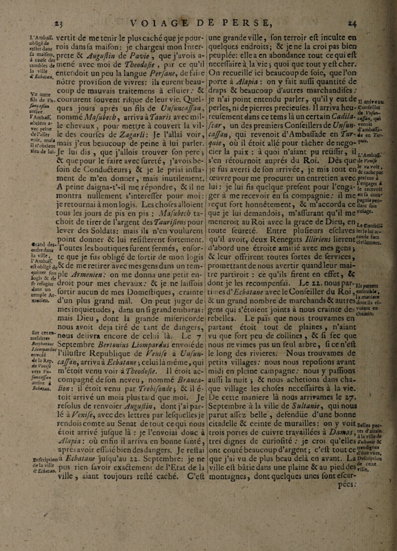 obüSd?* vcrt’r mcten*r Ie plus caché que je pdur- reikrdans rois dans fa maifon : je chargeai mon ïnter- iacTufdc’sPrete ^ duguftin de Pavie , que j’avois a- uoubies de mené avec moi de 'theodofie , par ce qu’il ; àcutendoit un peu la langue Perfane, defaiie. ' nôtre provifion de vivres: ils eurent beau- j vn autre C0ÜP de mauvais traitcmens à efîuier: &; sis de Vn- coururent (ouvent rifque de leur vie. Quel- {7ciy{an <îuc,s jours après un fils de Unfuncajfan, l'Ambafl: nommé Mafubech, arriva à l’auris avec mil- vèc pèine’ chevaux , pour mett/e à couvert la vil- deTaiier le des courlès de Zagarli: je l’allai voir, Hn’obtient ma*s j’eus beaucoup de peine à lui parier. ïîendeiui.Je lui dis , que j’allois trouver Ton pere * & que pour le faire avec fureté, j’avois be- foin de Conducteurs* & je le priai infia- ment de m’en donner, mais inutilement. A peine daigna-t’-il me répondre, ôc il ne montra nullement s’intercfier pour moi : i je retournai à mon logis. Leschofesalloient I tous les jours de pis en pis : Mafubech ta-[ choit de tirer de l’argent des T’aurifiem pour lever des Soldats: mais ils n’en voulurent point donner &: lui rcfïfierent fortement, ordre dan* 1 outes les boutiques furent termes, enlor- rVmbjtr te (lue Jc obligé de fortir de mon logis ettobligéde& de me retirer avec mesgens dans un tem- îogir&^de P^e ^rmemen: on me donna une petit en- feréfugier droit pour mes chevaux: & je ne laifiois fempieUAr-^ortir aucun de mes Domeftiques, crainte ai»uien. d’un plus grand mal. On peut juger de mes inquiétudes, dans unfigrandembaras: mais Dieu , dont la grande miiencorde nous avoit déjà tiré de tant de dangers, délivra encore de celui là. Le 7. v~ Sur ces en Kefaittes nous Mejthmtus Septembre Bertonius Liompardus envoiéde -Acwpar l’iiltiftfe Republique de Venife à Unfun- envoie vers Vn~ juncajfan arrive à Mcbttan. de vwïft' ca.(ffn'i wvwz'xEcbatane * celui là même, qui m’étoit venu voir à Theodofie. J1 croit ac¬ compagné de fon neveu, nommé Branca-\ lion: il étoit venu par' frebifonde * Sc il é- toit arrivé un mois plus rai d que moi. Je refolus de renvoier Augujtin, dont j’ai par¬ lé à Penife, avec des lettres par lefquellesje rendoiscomte au Sénat detout cequi nous étoit arrivé jufque là : je l’envoiai donc à Alapia : où enfin il arriva en bonne fanté, après avoir e(]i.ié bien desdangers. Je reliai Defcrîptionà Ecbaiam julqu’au 2.Z. Septembre: je ne àEcbata». Pus r*en ^avo^r exaélement de l’Etat de la ville , aiant toujours relié caché. C’elt une grande ville, fon terroir eft inculte en quelques endroits ; ôc je ne la croipas bien peuplée: elle a en abondance tout ce qui eft necelTaircà la Vie* quoi que tout y eft cher. On recueille ici beaucoup de foie, que l’on porte à Alapia : on y fait auffi quantité de draps & beaucoup d'autres marchandées ; je n’ai point entendu parler y qu’il y cutdeIlarrîreui4 perles, ni de pierres preciculcs. 11 arriva heu-conTeiiiet reufement dans ce tems là un certain Cadila- djpJf^à f car, un des premiers Confeillers de Unfun- cajfan> qui revenoit d’Ambaffade en l’ur-iî en Tut- fuie, où il étoit allé pour tâcher denego-^*- cier la paix : à quoi n’aiant pu reüfiir, ilL.Amba(I; s’en îétournoit auprès du Roi. Dès que de venife je fus averti de fon arrivée, je mis tout œuvre pour me procurer un entretien avec^efens i lui : je lui fis quelque prefent pour l’enga* îcTcevo* ger à me recevoir en fa compagnie: il me,nfa.cora* r , A r T J pagmepen- ieçut tort honnêtement, o£ m accorda cedanc fon que je lui demandois, m’affurant qu’il mevoiase* meneroit au Roi avec la grâce de Dieu, en uc toute feureté. Entre plufieurs efclavesierieiuiac qu’il avoit, deux Renégats Illiriem lierent^^®^ d’abord une étroite amitié avec mes gens* & leur offrirent toutes fortes de ferviees, promettant de nous avertir quand leur maî¬ tre partiroit : ce qu’ils firent en effet, ÔC dont je les rccompenfaî. Le 11. nous par-IJîpartent ti:nesEcbatane avec leConfeiller du Roi,“ftmbi*, & un grand nombre de marchands ôcautresdom’ns'vi- gens qui s’étoient joints à nous crainte des^g^®1 rebelles. Le païs que nous trouvâmes en partant étoit tout de plaines , n’aiant vu que fort peu de collines , ÔC fi fec que nous nevimes pas un feul arbre, ficen’eft le long des rivières. Nous trouvâmes de petits villages: nous nous repofions avant midi en pleine campagne: nous y pallions auiîî la nuit * ôc nous achetions dans cha¬ que village les chofcs neceffaires à la vie. De cette manière là nous arrivâmes le 27. Septembre à. la ville de Sultanie, qui nous parut affez belle , defendue d’une bonne citadelle & ceinte de murailles: on y voit Belle, Por- trois portes de cuivre travaillées à Damas,^ très dignes de curiofité : jc croi qu’elles suitanic u ont coûté beaucoup d’argent ; c’eft tout ce que j’ai vu de plus beau delà en avant. Lar>efcripikm ville efi bâtie dans une plaine & au pied des montagnes, dont quelques unes fontefear- pées;