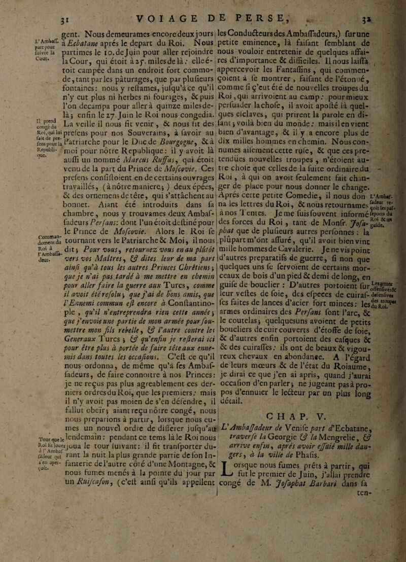 31 3* part pour fuivre la Cour. Il prend congé du gent. Nous demeurâmes encoredeuxjours L'Aœwr. àEcbatane apres le départ du Roi. Nous partîmes le io.dejuin pour aller rejoindre laCour, qui étoit àay. milesdelà; elleé- toit campée dans un endroit fort commo¬ de, tant par les pâturages, que parplufieurs fontaines: nous y reliâmes, jufqu’àce qu’il n’y eut plus ni herbes ni fourages, êepuis l’on décampa pour allerà quinze milesde- j là} enfin le 17.Juin le Roi nous congédia.1 La veille il nous fit venir , 6c nous ht des RoCquiluiprefens pour nos Souverains, à favoir au; fenspouria P^triarche pour le Duc de Bourgogne, 6c à. Repubiï- nioi pour nôtre Republique: il y avoit làl auffi un nommé Marcus Ruffus, qui -étoit; venu de la part du Prince de Mofcovie. Ces! prefens conlifloient en de certains ouvrages! travaillés, ( à nôtre maniéré} ) deux épées, 6c des ornemensdetête, qui s’attachent au bonnet. Aiant été introduits dans fa chambre, nous y trouvâmes deux Ambaf- fadeurs Per fans: dont l’un étoit defliné pour le Prince de Mofcovie. Alors le Roi le dSnïdu tournant vers le Patriarche6c Moi, il nous jpAmbaflà Pour vous ^ yetournez vous en au plutôt % rieur. vers vos Maîtres, 13 dites leur de ma part ainft qu'à tous les autres Princes Chrétiens} que je n'ai pas tardé à me mettre en chemin pour aller faire la guerre aux Turcs, comme il avoit êtérefolu} que j'ai de bons amis, que l'Ennemi commun efi encore à Conftantino- ple , qu'il n'entreprendra rien cette année } que j'envoie une partie de mon armée pour fou- mettre mon fils rebelle, & l'autre contre les Generaux Turcs } (3 qu'enfin je refierai ici pour être plus à portée de faire têteaux enne¬ mis dans toutes les occafiom. C’elt ce qu’il nous ordonna, de même qu’à fes Ambaf- fadeurs, de faire connoitre à nos Princes: je ne reçus pas plus agréablement ces der¬ niers ordres du Roi, que les premiers; mais il n’y avoit pas moien de s’en défendre, il fallut obéît} aiant reçu nôtre congé, nous nous préparions à partir, lorsque nous eû¬ mes un nouvel ordre de différer jufqu’au T«urqueie^en^ema‘n : pendant ce tems là le Roi nous Roi fît jouet joua le tour luivant: il fit tranfporter du- ffdeurquV rant la nuit la plus grande partie de fon In- senaper- fanxerie del’autre côté d’une Montagne, 6c nous tûmes menés a la pointe du jour par un Ruijcafon^ (c’ell ainli qu’ils appellent les Conduéleurs des AmbalTadeurs,) fur une petite eminence, là faifant femblant de nous vouloir entretenir de quelques affai¬ res d’importance 6c difficiles. Il nous laifla appercevoir les Fantaffins, qui commen* çoient à lé montrer , faifant de l’étonné, comme fi ç’eut été de nouvelles troupesdu Roi, qui arrivoient au camp; pour mieux perluader la choie, il avoit apollé là quel¬ ques elclaves, qui prirent la parole en di- fantj voilà bien du monde; mais il en vient bien d’avantage, 6c il y a encore plus de ' dix milles hommes en chemin. Nous con¬ nûmes aiferaentcette ryle, 6c que cespre- tendiies nouvelles troupes , n’étoient au¬ tre choie que celles de la fuite ordinaire du - Roi, à qui on avoit feulement fait chan¬ ger de place pour nous donner le change. Après cette petite Gomedie, il nous don i/Ambtf- na les lettres du Roi, 6c nous retournâmes à nos rl entes. Je me fuisfouvent informéfeP?rc$cla des forces du Roi , tant de Monfr. Jofa-%S£m phat que de plufieurs autres perfonnes : la plupart m’ont alfuré, qu’il avoit bien vint mille hommesde Cavalerie. Je ne vis point d’autres préparatifs de guerre, fi non que quelques uns fe fervoient de certains mor— 1 ceaux de bois d’un pied 6c demi de long, en guife de bouclier : D’autres portoient fur^jggj^' leur vertes de foie, des efpeces de cuirai-d«fen<îvw fes faites de lances d’acier fort minces: leSduRoiT4’ armes ordinaires des Perfans font l’arc, 6c le coutelas} quelquesuns avoient de petits boucliers de cuir couverts d’étoffe de foie, 6c d’autres enfin portoient des cafques 6c 6c des cuiraffes; ils ont de beaux 6c vigou¬ reux chevaux en abondance. A l’égard de leurs mœurs 6c de l’état du Roiaume, je dirai ce que j’en ai apris, quand j’aurai occafion d’en parler} ne jugeant pas à pro¬ pos d’ennuier le leéleur par un plus long détail. C H A P. V. L'Amb a (fadeur de Ven i le part ^’Ecbatane, Vaverfe la Géorgie (3 /tf Mengrelie, & arrive enfin, après avoir ejfuié mille dan¬ gers , à la ville de Phafîs. Lorsque nous fumes prêts à partir, qui fut le premier de Juin, j’allai prendre congé de M. Jofaphat Batbati dans fa ten-