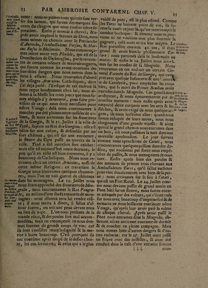 “I'if£nt,C: nous ne pûmes nous quitterons ver- congéde Rt des larmes, qui furent des marques fin- ^£UCeresduchaJrj.n Sue nous caufoit nôtre fc- part d’£c- paration. Enfin je montai à cheval j m' Prés avoir imploré le fecours de Dieu, nous nous mimes en chemin avec le Patriarche d'Antioche, l’Ambafladeur Perfan, & Mar- eus Ru fus le Mofcovite. Nous commençâ¬ mes nôtre route vers Phaftde, qui eft de la L*Ambaf- Domination de TJnfuncaffun, parlarencon* SmS’trc.de certains oifeaux de mauvais augures, oifeaux de qui furent comme les avant-coureurs des r»'i’i”i,horriblcs Rangers que nous eûmes dans la prognofti- luite a efluier. Nous trouvâmes d’abord 3«mai!n Ifs villages Arminiens Catholiques, dont heurt. j’ai déjà parlé: l’Evêque de cet endroit là 34 nous reçut honêtement chez lui; nous al¬ lâmes à la Mefle les trois jours que nous fu¬ mes obligés d’y demeurer, pour faire pro¬ vision de ce qui nous étoit neceflaire pour nôtre Voiage: delà nous continuâmes à marcher par des plaines entre-mêlées de co- narrive» linesJ & nous arrivâmes fur les frontières Tjtffujèt de la Géorgie, & le 12. Juillet à la ville de Geo^en*T\’P?* fujette au Roi des Géorgiens : elle eft defeription bâtie fur une coline, & defendiie par un d'la ville. port châceau # qL,i eft fur une eminence .• le fleuve du Tigre pafle au travers de la ville. Typft a été autrefois fort célébré: mais elle eftaujourd’hui toutedetruite; le peu qu’il en relie eft bien entretenu, il y a beaucoup de Catholiques. Nous nous re¬ tirâmes chez un certain Arminius, auflî de cette même Religion: en traverfant la Géorgie nous trouvâmes quelques chaumiè¬ res, mais l’on ne voit guerre de châteaux u«ntTc^idans les montagnes. Le 19. Juillet nous qui eft unFortRoiaï. Le 24rjùifleVcôîn- Pangrate nous étant approche des frontières de Alen- me nous devions pafler de grand matin un » nous re?contrames le Roi Pangra- Pont bâti fur un fleuve, nous fumes enco- lesreçoitaf-/^, au milieud une foretentoureedemon- re attaqués par des voleurs, qui s’etantrués maisbmaf tagn?s : nou? al.lamfs tous lui rendre vifi- fur nous avec beaucoup d’impetuoluéêc de propre- te 5 il nous invita a diner, il fallut s’af- menaces ne nous laiflerent continuer nôtre feoir à terre, on mitune peau devant nous Voiage, qu’aprés leur avoir paié la valeur au lieu de mpe. L’on nous prefenta de la de chaque cheval. Après avoir pafle le viande rôtie, & des poules fort mal accom- Pont nous entrâmes dans la Mengrelie, ob- modées.; mais en recompenfe on nous don- fervant nôtre ancienne coutume de dormir noie fou vent de grands coups de vin: car & de coucher en pleine campagne. Mais ils font eonfifter toute la dignité 8c le. me- nous eûmes bien d’autres dangers 8c d’au- rite à boire beaucoup. C’elt pourquoi ils très embaras: car le zy. Juillet aiant pafle ont coutûme après loupé de fedefieràboi- un fleuve avec des naflèiles, 8c aiant été rc, les uns les aunes 5 & celui qui a leplus conduit dans la café d’une certaine femme 4- J- J. ~ nom* vuidé de pots, eft le plus eftimé. Comme les Turcs ne boivent point de vin, ils fu¬ rent la caufe cejour là, qu’on interrompit le combat bachique : 8c comme nous ne pou¬ vions ni ne voulions non plus foutenir la gageure, cela nousatrira leur mépris. Le carabe Roi p.iroîfloit environ 40. ans , il étoit tleIanatif>ft giand 8c avoir bien la phifionomie Tar è/iiol™ tare : nous partîmes delà le lendemain au matin: & enfin le 22.. Juillet nous arrivâ¬ mes fur les confins de la Mengrelie. Nous trouvâmes en cet endroit un certain Ge- nei al d armée du Roi de Géorgie, qui carrt- poit avec quelque Infanterie & une Cornet* te de Cavalerie, pour empêcher les trou- bles, que la mort du Prince Bendian avoir excitées dans la Mengrelie. Ces gens là nous Hsfont ac- arrêterent, 8c nous épouventerent par de^S* ciuelles menaces : mais enfin après avoiri» Mengrc* emporté deux carquois avec les arcs 8c les fléchés, 8c avoir exigé de nous quelque ar-de gent, ils nous laiflerent aller: quand nous fumes echapés de leurs mains, nous nous éloignâmes d’une grande vitefle: & aiant quitte le grand chemin nous entrâmes dans un bois, où nouspaflames la nuit dans une mortelle aprehenfion. Le jour fuivant comme nous aprochions de Cotati, nous rencontrâmes quelquespaïfans dansdes dé¬ fiiez, qui vouloient par force nous empê¬ cher de pafler, & nous menaçoientdenous tuer. Enfin apres bien des paroles 8c des menaces ils prirent trois chevaux aux Ambaflàdeurs Turcs, qu’il fallut racheter pour vint ducats encore avec bien de la pei¬ ne : nous arrivâmes fur le foir à Cotati,