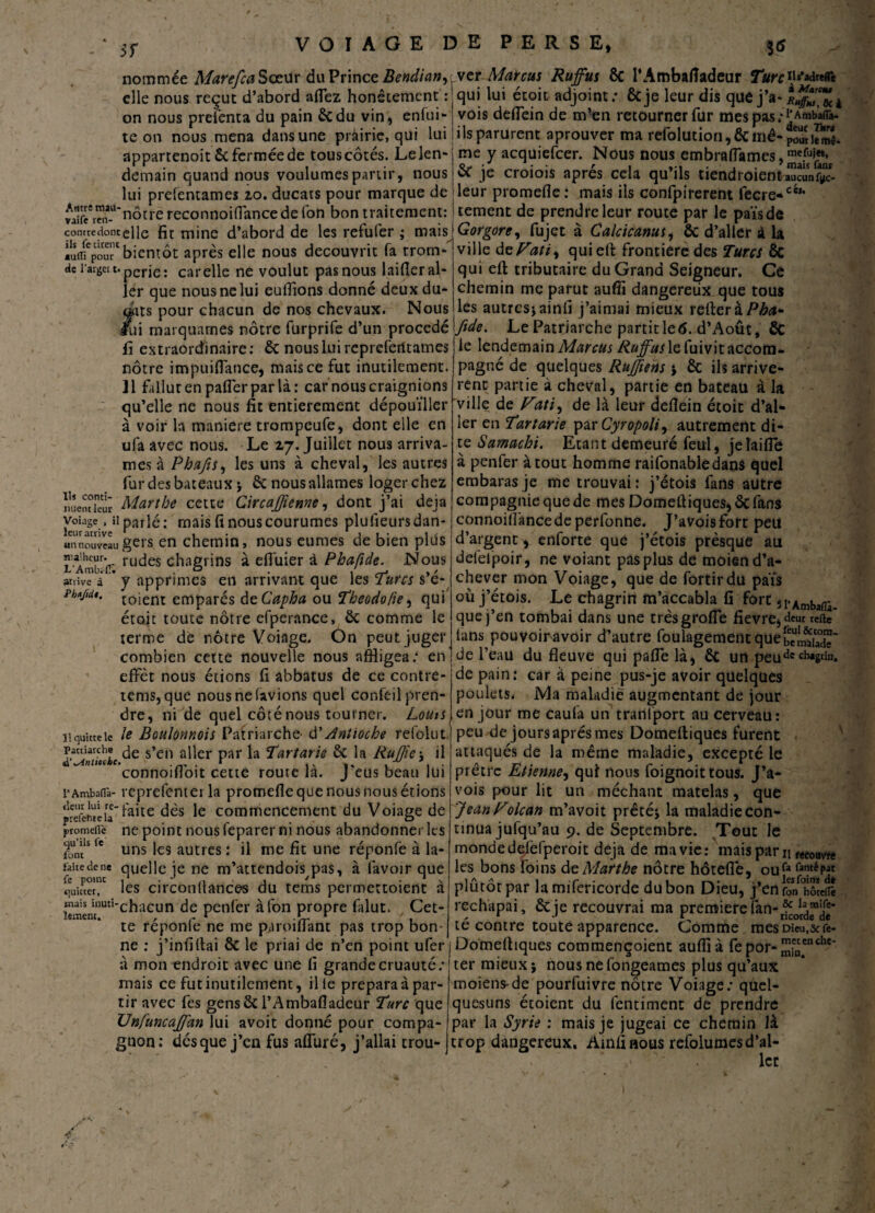 nommée Mare fia Sœur du Prince Bendiany ver Marcus Rujfus ôc l’Ambafiadeur Turc H **!«(& elle nous reçut d’abord affez honêtement : qui lui étoit adjoint; ôcje leur dis que j'a-i«^Tôcà on nous preienta du pain ôcdu vin, enfui- vois deffein de m?en retourner fur mespas.-^Amb’aflà- te on nous mena dansune prairie, qui lui ils parurent aprouver ma refolution,&inê-pSiem*. me y acquiefcer. Nous nous embrafiâmes, & je croiois après cela qu’ils tiendroienta^un?^- leur promefle : mais ils confpirerent recre«c',t cernent de prendre leur route par le païsde Gorgore, fujet à Calcicanus, ôc d’aller à la ville deVati^ qui elt frontière des Turcs ôc qui eft tributaire du Grand Seigneur. Ce chemin me parut suffi dangereux que tous les autres* ainfi j’aimai mieux relier à P bd* appartenoit ôc fermée de touscôtés. Lelen demain quand nous voulûmes partir, nous lui prefentames 20. ducats pour marque de vaiïTmi-U*nôtre reconnoillancede Ion bon traitement: contredonceiie fit mine d’abord de les refufer ; mais iuffi'pour' bientôt après elle nous découvrit fa trom¬ pe l’argci t. per je. car elle ne voulut pas nous lailîer al¬ ler que nous ne lui eulîions donné deux du¬ rits pour chacun de nos chevaux. Nous fui marquâmes nôtre furprife d’un procédé fide. Le Patriarche partit le <5. d’Août, fie i■ • o_ 1*__r*_*^ _ __—. I .a lrtM .-1 « —— ^ ^... _ . rr . 1 _ * *. . _ fi extraordinaire: ôc nous lui reprefeiitames nôtre impuifiance, mais ce fut inutilement. Jl fallut en pafler par là: car nous craignions qu’elle ne nous fit entièrement dépouiller à voir la maniéré trompcufe, dont elle en ufa avec nous. Le 27. Juillet nous arriva¬ ntes à Phafis, les uns à cheval, les autres fur des bateaux * ôc nous allâmes loger chez nuendeür Marthe cette Circajfienne, dont j’ai déjà voiaSe. il parlé: mais fi nous courûmes plufieursdan- miinouveaugers en chemin, nous eûmes de bien plds L'AmbV ruc^es chagrins à effuier à Phaftde. Nous arrive à * y apprimes en arrivant que les Turcs s’é- toiem emparés àeCapha ou Theodofu, qui étoit toute nôtre efperance, ôc comme le terme de nôtre Voiage. On peut juger combien cette nouvelle nous affligea; en effet nous étions fi abbatus de ce contre- tems, que nous ne lavions quel confeil pren¬ dre, ni de quel côté nous tourner. Lotus 11 quitte le le Boulonnois Patriarche- d’Antioche refolut patriarche ^e s’en aj]er par ja Tartarie & la Rufîte * il connoifloit cette route la. J eus beau lui t’Ambaflà- vcprefentei la promefle que nous nous étions pSfeiteia^aite dès Ie commencement du Voiage de promefle ne point nous feparer ni nous abandonner les fonffe uns les autres : il me fit une réponfe à la- rauedene quelle je ne m’attendois pas, à lavoir que quitta, les circonflances du tems permettoient à mais imm-chacun de penfer àfon propre falut. Cet- te réponfe ne me paroiffant pas trop bon¬ ne : j’infiftai & le priai de n’en point ufer à mon endroit avec une fi grande cruauté; mais ce fut inutilement, il te prépara à par¬ tir avec fes gensôc l’Ambafladeur Turc que Unfuncajffdn lui avoit donné pour compa- le lendemain Marcus Ruffus le fuivit accom¬ pagné de quelques RuJJiens * ôc ils arrivè¬ rent partie à cheval, partie en bateau à la ville de Fati, de là leur deflein étoit d’al¬ ler en Tartarie pvtCyropoli, autrement di¬ te Samachi. Etant demeuré feul, jeîaifle à penfer atout homme raifonabledans quel embaras je me trouvai ; j’étois fans autre compagnie que de mes Domeûiques,ôcfans connoiflàncedeperfonne. J’avoisfort pett d’argent, enforte que j’étois presque au defelpoir, ne voiant pas plus de moien d’a¬ chever mon Voiage, que de fortirdu païs où j’étois. Le chagrin m’accabla fi fort îi-Amba^ que j’en tombai dans une trèsgrofle fievre, dem refte lans pouvoir avoir d’autre foulagement quebeJ^S' de l’eau du fleuve qui paffe là, ôc un peudccb*S“n. de pain: car à peine pus-je avoir quelques poulets. IVIa maladie augmentant de jour en jour me caula un tranfport au cerveau: peu de jours après mes Domeftiques furent attaqués de la même maladie, excepté le prêtre Etienne, qui nous foignoit tous. J’a* vois pour lit un méchant matelas, que Jean Folcan m’avoit prêté* la maladie con¬ tinua jufqu’au 9. de Septembre. Tout le monde delèfperoit déjà de ma vie: mais paru f<couv,w les bons foins de Marthe nôtre hôtefle, Ou fa famé pat plûtôtpar lamifericorde du bon Dieu, j'enrÔn hôîeflî rechapai, ôcje recouvrai ma première fan- té contre toute apparence. Comme mesDicu.&fe- Domefliques commençoient auflîà fepor- ™enche* ter mieux* nousnefongeames plus qu’aux moiens-de pourfuivre nôtre Voiage; quel- quesuns étoient du fentiment de prendre par la Syrie : mais je jugeai ce chemin là gnon: desque j’en fus affuré, j’allai trou- trop dangereux. Ainfinous refolumesd’al- lcc