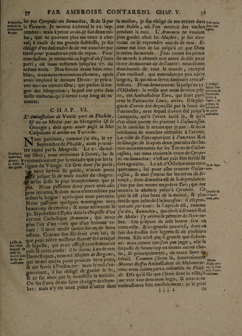 37 h retombe 1er par Cyropolis ou Sumachia, &de là par malade & ja ^artarie. le montai achevai le io. Sep- retourne fur . v *f \ • • r • j • ks pis. tembre: mais a peine avois-je rait deux mi¬ les , que ne pouvant plus me tenir à che¬ val, à caufe de ma grande foiblefle, je fus obligé d’endefcendre&de me coucher par terre pour prendre un peu de repos. Pour conclufion, je retournai au logis d’où j’étois parti } où nous reliâmes julqu’au 17. du même mois. Nos forces étant bien réta¬ blies, nous nous remimes en chemin, après avoir imploré le fecours Divin: je pris a- vec moi un certain Grec, qui parloitlalan gue des Mengrehens *, lequel me jetta dans mille embaras, qu’il (eroit tiop long de ra conter. CHAP. VI. JJ Ambajfadeur de Venife part de Phafide, (J va en Medie par la Mengrelie & la Géorgie j delà après avoir pajfé la Mer Cafpienne il arrive en Tartane. Nous partimes, comme j’ai dit, le 17 Septembre de Phafide, aiant pris no ¬ tre route parla Mengrelie. Le 1 <. dumê- c.SÎfore me Mois» nous arrivâmes à Cotati, las & abbatu, ôc exténués autant par la maladie que par lesta fcogïteî'ligues du Voiage. Ce Grec dont j’ai parlé, qua nous fervoit de guide, n’avoit point péîfé jufque là de nous caufer du chagrin : •je m’en défis le plus honnêtement que je pus. Nous pafiames deux jours avec *des gens inconus, 6c dont nous n’entendions pas même la langue: apres quoi nous partimes. Nous partîmes quelques montagnes avec beaucoup de crainte} 6c nous arrivâmes le îo. Septembre à Ttphis dans la chapelle d un certain Catholique Arménien , qui avoit plus l’air d’un mort que d’un homme vi¬ vant ; il nous rendit toutes tortescde bons offices. Comme fon fils étoit avec lui, 6c _ -, , que pour notre malheur il avoir été attaque fon hôtel de lape fie, qui avoit affligé cruellement ce Hta de païs là cette année : il la donna a un de mes ilonne àun pomeftiques, nomme Maphée de Bo game, tfoqt: qui ne me quitta point pendant deux jours, 2c rue fei vit à l’ordinaire: mais le mal s au- ementant, il fut obligé de garder le lit, & ce fut alors que fe manifetta la maladie. On fut d’avis de me faire changer de cham- - bre : mais n’y en aiant point d’autre -dans la maifon, je fus obligé de me retirer dans nre retftt une étable , où l’on mettoit des vaches^jeuns pendant la nuit. \JArménien ne voulantct plus garder chez lui Maphée, je fus con¬ traint de le reprendre auprès de moi: £- tienne eut foin de lui jufqu’à ce que Dieu e retira du monde, j’eus toutes les peines du monde à obtenir une autre étable pour ortir dumauvais airdel’autre: nousétions abandonnés de tout le monde , excepté d’un vieillard qui entendoir un peu nôtre angue, 6c qui nous fepvit toujours avecaf- fe&ion. Nous demeurâmes là jufqu’au 21. d’Oétobre: la veille que nous devions par- parti avec le tir, cet Ambaffadeur Turc, qui étoit parti^[“*^he avec le Patriarche Louis, arriva, llfeplai- Ttphis. ii« gnoit d’avoir été dépouillé par la faute du réfoiudin Patriarche, avec lequel il avoit été jufqu’à de pan« Lavogafie, qu’il l’avoit laillé là, 6c qu’ilcnem c‘ s’en alioit porter fes plaintes à U nfuncajfan. je le confolai le mieux que je pus : 6c nous refoiumes de marcher enfemble à l’avenir. La ville de Tipis apartient à Pancrates Roi de Géorgie: de là après deux journées de che¬ min nousentrames fur les 1 enesdeUnfun- cajfan-y car nous tenions la route de Cyropo¬ lis ou Samachia : c’eût un païs fort fertile 6c fort agréable. Le 16. d’Oétobre nous nous Ilt ft quittâmes} lui pour aller trouver Unfun- *ens. caffan , 6c moi j’entrai fur les terres de 57- vanfe , dont Sirnachiacft.de ladependance: j’eus par fon moien un prêtre Turc, qui me montra le chemin jufqu’à Cyropolis. CeLepaïs de païs là éft plus beau de la moitié, 6c plus fertile que celuideUnfuncajfan’. il elt pres-be*“ pais’ que uni* par tout : la Capitale eût, comme j’ai dit, Samachia , qui,obeïtà57‘y<*»/*Roi , de Medie: j’y arrivai le premier de Novem¬ bre. On prépare de très bonne foie en cette ville, 6c en grande quantité} dont on fait des étoffes fort legeres 6c de plufieurs fortes. Elle n’eft pas iï grande c\ueEcbata- ne: mais autant quej’en pus juger,, elle la fur parte de beaucoup en toutes autres cho¬ ies, 6c principalement, entoure forte de bétail. Comme j’étois là, heureufemerit Marcus Ruffus AmbaHadeur de Mofcoviear- Kuf/unr«- riva: nous étions partis enfemble de de. Dés qu’il fût que j’étois dans U ville, ilbaiüdew. me vint voir dans mon logis, nousnous^ embraffames fort cordialement: je le priai 1J-4-1 de