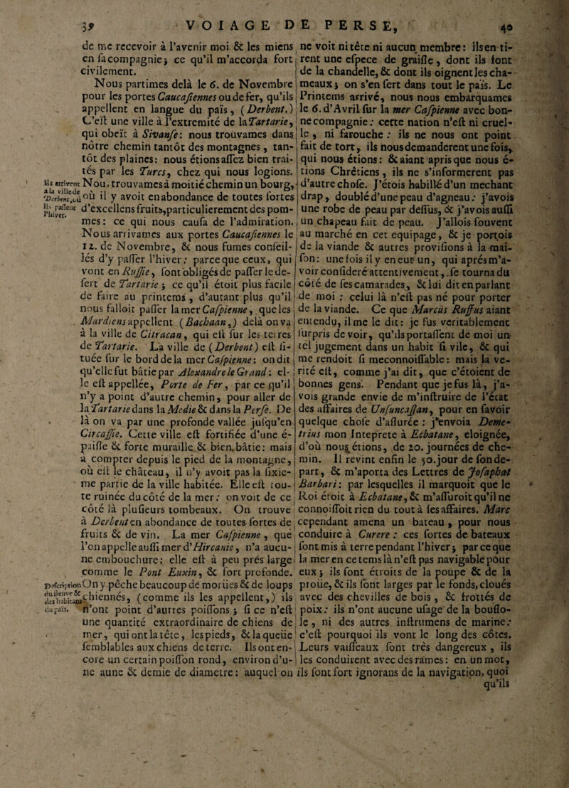 de me recevoir à l’avenir moi ôc les miens en facompagniej ce qu’il m’accorda fore civilement. Nous partîmes delà le 6. de Novembre pour les portes Caucafiennes ou de fer, qu’ils appellent en langue du pais, (Derbent.) C’eft une ville à l’extremité de la Tartane^ qui obcïc à Sivanfe: nous trouvâmes dans nôtre chemin tantôt des montagnes, tan¬ tôt des plaines: nous étions affez bien trai¬ tés par les Turcs, chez qui nous logions. ^‘jventNou^ trouvâmes à moitié chemin un bourg, Prient,Tù°ù »1 y avoit en abondance de toutes fortes i'hiv«.ent ù’excellens fruits,particulièrement des pom¬ mes: ce qui nous caufa de l’admiration. Nous arrivâmes aux portes Caucafiennes le il. de Novembre, ôc nous fumes confeil- iés d’y pafler l’hiver ; parce que ceux, qui vont en Rujfe, font obligés de pafler le de- fert de Tartarie $ ce qu’il étoit plus facile de faire au printems , d’autant plus qu’il nous falloir pafler la mer Cafpienne ^ que les Mardiensappellent (Bachaan,) delàonva à la ville de Citracan, qui eh fur les tares de Tartarie. La ville de (Derbent) eh ii- tuée fur le bord de la mer Cafpienne'. on dit qu’elle fut bâtie par Alexandre le Grandi el¬ le eh appellée, Porte de Fer, par ce .qu’il n’y a point d’autre chemin, pour aller de MTar tarie dans laA/;<s//eôcdansla Perfe. De . là on va par une profonde vallée jufqu’en Circafïe. Cette ville eh fortifiée d’une é- pufle Ôc forte muraille ôc bien.bâtie: mais à compter depuis le pied de la montagne, où elt le château, il n’y avoit pas la fixie- me partie de la ville habitée. Elle eh tou¬ te ruinée du côté de la mer; on voit de ce côté là plufieurs tombeaux. On trouve à Derbent en abondance de toutes fortes de fruits ôc de vin. La mer Cafpienne , que l’on appelle aufli mer d'Flircanie^ n’a aucu¬ ne embouchure: elle eh à peu prés large comme le Pont Euxin, ôc fort profonde. DîfcriptionOn y pêche beaucoup de moi lies ôc de loups SÎXLÏsVhiennés, (comme ils les appellent,) ils n’ont point d’autres poifions $ fi ce n’eh une quantité extraordinaire de chiens de mer, qui ont la tête, les pieds, & laquelle femblables aux chiens de terre. Ils ont en¬ core un certainpoifîon rond, environ d’u¬ ne aune ôc demie de diamètre : auquel on du raïs. ne voit ni tête ni aucun membre: ils en ti¬ rent une efpece de graifle, dont ils font de la chandelle, ôc dont ils oignent les cha¬ meaux } on s’en fert dans tout le pais. Le Printems arrivé, nous nous embarquâmes le (S.d’Avriifur la mer Cafpienne avec bon¬ ne compagnie; cette nation n’eh ni cruel¬ le , ni farouche ; ils ne nous ont point fait de tort, ils nous demandèrent une fois, qui nous étions: ÔCaiant aprisque nous é- tions Chrétiens, ils ne s’informèrent pas d’autre chofe. J’étois habillé d’un méchant drap, doublé d’une peau d’agneau; j’avois une robe de peau par defiùs, ôc j’avois aufli un chapeau fait de peau. J’allois fouvent au marché en cet équipage, ôc je portais de la viande ôc autres provifions à la-mai- fon: une fois il y en eut un, qui après m’a¬ voir confideré attentivement,.fe tourna du côté de fes camarades , ôclui dit en parlant de moi ; celui là n’eh pas né pour porter de la viande. Ce que Marcus Ruffus aiant entendu, il me le dit: je fus véritablement lurpris devoir, qu’ilsportaflent de moi un tel jugement dans un habit fi vile, ôc qui me rendoit fi meconnoiflable 1 mais la vé¬ rité eh, comme j’ai dit, que c’étoient de bonnes gens. Pendant que je fus là, j’a¬ vois grande envie de m’inhruire de l’ccat des affaires de Unfuncafan, pour en favoir quelque chofe d’aflurée : j'envoia Deme~ trias mon In te prête à Ecbatane, éloignée, d’où nou^érions, de 20. journées de che¬ min. Il revint enfin le 50.jour de fondé- part , ôc m’aporta des Lettres de Jofaphctt Barbari : par lesquelles il marquoit que le Roi étoic à Ecbatane,ÔC m’afiùroit qu’il ne connoifloitrien du tout à fes affaires. Marc cependant amena un bateau , pour nous conduire à Curere : ces fortes de bateaux font mis à terre pendant l’hiver j par ce que la mer en cetemslàn’eh pas navigable pour eux* ils font étroits de la poupe ôc de la proiie, Ôcils font larges par le fonds, cloués avec des chevilles de bois, ôc frottés de poix; ils n’ont aucune ufage de la boufîo- le, ni des autres inhrumens de marine; c’eh pourquoi ils vont le long des côtes. Leurs vaifleaux font très dangereux , ils les conduirent avec des rames: en un mot, ils font fort ignorans de la navigation, quoi . qu’ils