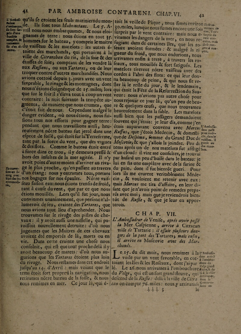 L'ÀmbaC- ftdeuc *‘emb*tque; ils font ùr- {ris d’ur.e îoriblc tempête, te comment ils s’en ti¬ nrent. 41 qu’ils Te croient les feuîs mariniersdu mon¬ de. Ils font tous Mahometans. Le y. A- vril nous nous embarquâmes, 6c nous éloi¬ gnâmes de terre : nous étions en tout jy. hommes fur le bateau, y compris lemaitre -du vailfeau ÔC les matelots : les autres é- toient des marchands, qui portoient à la ville de Citrarchan du ris, delà foie 6c des étoffes de foie> comptant de les vendre là aux Rujfiens, ou au\Tartares, ou de leur troquer contre d’autres marchandifes.Nous avions cottoié depuis 3. jours avec un vent favprable, le rivage & les montagnes, dont nous n’étions éloignés que de iy. miles; lors que fur le foiril s’éleva tout à coup un vent contraire: la nuit fuivante la tempete au-(nousréjouir ce jour là, qu’un peu debeu- gmenta, de mamere que nous crûmes, quere 6c quelques œufs, que nous trouvâmes C etOJt fait denous. Cenendanr malcrr^ Ip hpm-pnfprr.,0.-.»-t con¬ traire, mais rnet- à eoa- toit fc veilledc Pâque , nous fîmes environ iiSfer,- 30.miles, lorsque nous fumes encore une foismettem e* furpris par le vent contraire: mais nous virâmes les dangers de la mer, en nous re-tvre;c fugiant dans de certaines îles, que les ro* ifcfci féaux avoient formées : 6c malgré la ri ^ gueur du froid, que nous endurions, nous arrivâmes enfin à terre , à travers les ro- féaux, tous mouillés 6c fort fatigués. Les matelots tirèrent notre vaifleau avec des cordes à l’abri des flots: ce qui leur don¬ na beaucoup de peine, & qui nous fit re¬ lier la le refie du jour, 6c le lendemain, qui etoit la Fête de laRefurreéliondu Sau- nous n’avions pas autre chofe pour veur c’étoit fait denous. Cependant malgré le danger évident, où nous étions, nous fai¬ sons tous nos efforts pour gagner terre : pendant que nous travaillions ainfi, heu- Ilitrarer- fentttn é- tang avec. bien des in- commodi¬ tés. heureufement dans la fable. Les matelots aufli bien que les paflagers demandoient fouvent quij’étois: je leur dis, comme j’en - . . A - —-,- étois auparavant convenu avec Marcu^'KmX^ reulement notre bateau fut jetté dans une\Rufusy quej’étois Médecin, ôc domefi 1- pourmed?- elpece de fol.c, qui étoit fur laTerrefermc, quede Defpima, femme du Grand DucdefÿailtlM. tant par la force du vent, que des vagues Mofcovicy 6c que j’allois la joindre. Peu dtïrucri 6c des flots. Comme le bateau étoit entré tems après un de nos matelots fut affligé a force dans ce trou, ily demeura prefTé 6c d’un cloud: il vint me confuker,je trouvai hors des infuhes de la mer agitée. Il n’y par hafard un peud’huilè dans le bateau: je avoit point d’autre moien d’arriver au riva- lui en fis une emplâtre avec delà farine 6c ge le plus proche, qu’enpaflant au travers du pain, dont il fut bientôt guéri. Pour lors ils me crurent véritablement Mede- 1111 mate- d’un étang: nous y entrâmes tous, portans nos bagages fur nos épaules. Nôtre vaif- feau faifoit eau: nous étions tranlis de froid, tant à caufe du vent, que par ce que nous étions mouillés. Lors qu’il fut jour, nous convînmes unanimement, que perfonen’al- lumeroit de feu, crainte des 'Tartares, que nous avions tout lieu d’aprehender. Nous trouvâmes fur le rivage des pilles de che¬ vaux: il y avoitaulli unenaflellc, qui pa- roiffoit nouvellement détruite: d’où nous jugeâmes que les Maitres de ces chevaux avoient été emportés de là, morts ou en vie. Dans cette crainte une chofe nous confoloit, qui eft que tout proche delà ily avoit beaucoup de marets: d’où nous au¬ gurions que les Tartares étoient plus loin du rivage. Nous reliâmes dans cet endroit jufqu’au 14. d’Avril ; mais voiant que le tems étoit fort propre-àla navigation, nous retirâmes nôtre bateau de la folfe, 6c nous nous remimes en mer. Ce jour là,^ui é- cin , 6c v ou loi en t me retenir avec eux : mais Marcus me tira d’affaire, en leur di- font quejen’avois point de remedes prépa¬ rés avec moi 5 mais ^yeje reviendrais bien¬ tôt de Ru [fie , 6c que je leur en appor¬ terais. CHAP. VH. V Ambajfadcur de Venife, après avoir pajj'ê la Mer Cafpienne , arrive à Citracan ville de Tartarie : il efifuie plufieurs dan¬ gers de la pari des Tartares y mais enfin r il arrive en Mofcovie avec des Mar¬ chands. Le.iy. du dit mois, nous remimes à larArnbaifc; voile par un vent favorable, en cot-f£n£i! toiant les Iles 6c les Rofeaux, dont j’ai par ol;ure du lé. Le 26.nous arrivâmes à l’embouchure du Z7”olge, qui efi un fort grand fleuve, qui ¥*..Iaviii<r delcend de la Rujfifie : delà à la ville de Citra- can on compte 76. miles : nous y arrivâmes + + 4- 3 Ie v Ut i