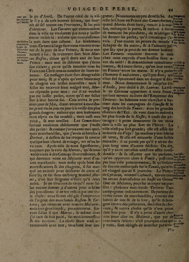 vfur pas leur permet¬ tre l'entrée. On le vient chercher de la part du Prince des Tartans ; mauvais traitemens de ces Bar* baies. 45 le $o d’Avril. De l’autre côté de la vil¬ le il y a de très bonnes falines, qui four¬ nit de fel toutes ces Provinces, 6c les pais d’alentour. Les Tartares qui commandent dans la ville ne voulurent pas nous y laiffer entrer ce foir là : enforte que nous paffam.es la nuit dans une cabane. Le lendemain trois Tartares à large face nous vinrent trou¬ ver de la part de leur Prince, 6c nous me¬ nèrent à lui : ils traitèrent fort bien Mar¬ cus Ruffus, difans qu’il étoit ami de leur Prince : mais moi ils difoient que j’étois fon efclave j parce qu’ils tenoient tous les Francs ou Chrétiens au nombre de leurs en¬ nemis. Ce meffager étoit fort désagréable pour moi j 6c je n’apris qu’avec beaucoup de chagrin ces trilles nouvelles : mais il fallut les recevoir bien malgré moi, Mar¬ cus répondit pour moi : car il ne vouloir pas me laiffer parler, outre qu’il me fallut fier à leur bonne foi. Cela arriva le pre¬ mier jourde Mai, étant retourné à ma caba- ne.-jeme vis de jour en jour à la veille des plus grands dangers; enforte que non feulement mon efprit en fut troublé , mais auffî mes yeux , 6c mes oreilles. Les Comerchiers iurtout vouloient abfolument que j’eufle des perles : 6c comme j’avois avec moi quel¬ ques marchandées, que j’avois achettées à JDerbent, à deffein de les troquer là contre quelque bon cheval devoiage, on m’enle¬ va tout. Après cela ils nous fignifierent, toujours par la voix âe Marcus, qu’ils nous vendroient à des Gens qu ilsattendoient, 6c qui dévoient venir en Mofcovie avec d’au¬ tres marchands: mais enfin après bien des mortifications 6c des chagrins, il fut mar¬ qué un endroit pour délibérer de cette af¬ faire là} ce fut dans un bourg nommé Aîer- wi , d’où leur Seigneur n’étoit qu’à deux miles. Je ne dirai rien de ce qu’il nous Fal¬ lut encore donner J, d’autres pour achéter des provifions: il ne me reftoitpas une feu¬ le obole; nous fumes obligés d’emprunter de l’argent des marchands Rujfiens 6c Tar~ tares, qui venoicnt avec nousen Mofcovie , mais à un gros intérêt, pas autrement. En core fallut il que Marcus ,1e même dont j’ai tant de fois parlé, fut monintercefieui 6c ma caution» La chofc étant ainfi ac¬ commodée avec eux, touchant leur bei- VOIAGE DE PERSE, 44 gneur; Nouseumes un peu de relâche. Au^c^oa reffe leCham ou Prince des Camercheriens ,v\Sr. quand Marcus étoit forti, venoit à la fon, enfonçoit la porte, 6c tachoit à force^iSSî1 de menaces les plusdures, de m’obliger lui donner les perles, qu’il croioitque j’a- vois. J’eus toutes les peines du monde àdeTSiï. échaper de fes mains, 6c à l’adoucirjuf-rwf que là} que je priai de me donner la mort. Les Tartares venoient fouvent la nuit chez nous enyvrés d’une boiflon faite a- vec du miel1: 6c demandoient tumultueu- oc’eft de iement, 6c à toute force, qu’on leur remit^J^. les Francs1 entre les mains. 11 n’y a, pointlcncail,d d’homme fi audacieux, qu’il put être, qui chrétiens n’eut été épouvanté dans un danger fi évi- üccide“- dent. Nous demeurâmes là julqu’au io.aux* d’Aout, jour dédié à St. Laurens. La vil-neferiptio» le de Citracau appartient à trois freres, qui font neveux du frère de l’Empereur des Tartares : les habitans vont chercher à bu¬ tiner dans les campagnes de CtnaJJte 6c le long des bords du Tanais : dans les grandes chaleurs de l’Eté . ils vont dans les endroits les plus froids de la RuJJie, à caufe des pâ¬ turages ; à peine demeurent ils un mois dans la ville au plus fort de l’hiver. La ville n’eflpas fort grande} elle eft affife fur les bords du Folge : les maifons y font bâties de terre, ôc elle efl entourée d’une foible muraille: il ne paroit pas qu’il y ait eu de¬ puis long tems d’autres édifices. On dit, qu’il y avoit autrefois unefoire aflez confi- derable ; 6c ils aflurent que les parfums, Les qu’on apportoit alors à Fenife , pafloientïc^iJiep^ par leur ville premièrement, 6c qa’enfuite1™^* ils étoient embarqués fur le Tanais, qui n’en ?« pàrîS* elt éloigné que de 8. journées. Le Prince 9u’®naJ*?> de Cjytracan, nomme Caftnacb, envoie touspaiibiemp» les ans un Amhaffadeur en RuJJie au Grand^'2^ Duc de Mofcovie, pour lui attraper un prê¬ tent : plufîeurs marchands Tartares l’ac¬ compagnent ordinairement. Ils portent di- verfes fortes de marchandées, comme des habits de foie 6c de la foie, qu’ils échan¬ gent contre des pelleteries, des felles de che¬ vaux , 6c autres chofes qu’ils n’ont point daiu leur pais. Il n’y a point d’autre che¬ min pour aller en Mofcovie , que par de*°e““* continuels deferts: c’eil pourquoi ceux qui pat Je y vont, font obligés de marcher par trou- 1 '* pe,