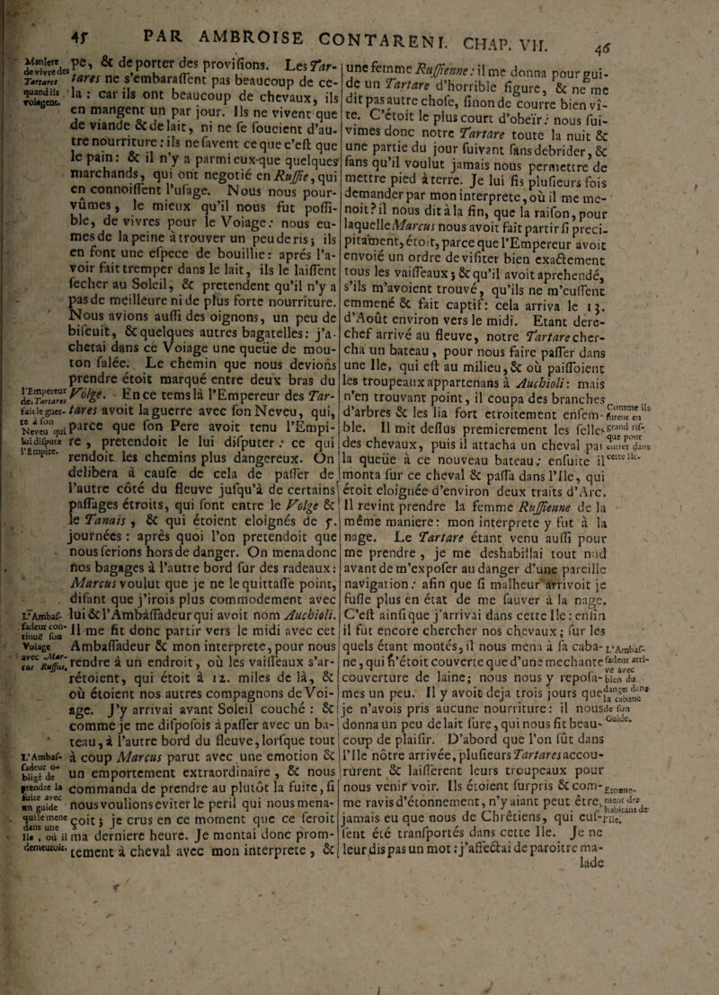 «. - 4r PAR AMBROISE CONTARENI. CHAP. VII. 4* ^ d<;Poner àes provifîons. Les7ùr- T*rtartt ftires ne s embaralfent pas beaucoup de ce- ÎÜ^i1.1 la = car '1s ont beaucoup de chevaux, ils en mangent un par jour. Us ne vivent que de viande ÔC de lait, ni ne fe foucient d’au¬ tre nourriture; ils nefavent cequec’eft que le pain: & il n’y a parmi eux-que quelques marchands, qui ont negotié enRuJJie, qui en connoiflent l’ufage. Nous nous pour¬ vûmes , le mieux qu’il nous fut polfi- ble, de vivres pour le Voiage; nous eû¬ mes de la peine à trouver un peu de ris s ils en font une efpece de bouillie: après l’a¬ voir fait tremper dans le lait, ils le laiflent fecher au Soleil, & prétendent qu’il n’y a pas de meilleure ni de plus forte nourriture. Nous avions aufli des oignons, un peu de bifcuit, ôcquelques autres bagatelles: j’a¬ chetai dans ce Voiage une queiie de mou¬ ton falée. Le chemin que nous devions prendre étoit marqué entre deux bras du aEn ce temslà l’Empereur des Tar- faidegu n-tares avoit la guerre avec fon Neveu, qui, Netefü“quiParCe fluc f°n Pere avoit tenu l’Empi- !«idîfpuce re , pretendoit le lui difputer ; ce qui l£mpuc' rendoit les chemins plus dangereux. On délibéra à caufe de cela de palier de l’autre côté du fleuve jufqu’à de certains! partages étroits, qui font entre le Folge & le Tanais , & qui étoient éloignés de y. journées : après quoi l’on pretendoit que nous ferions hors de danger. On mena donc nos bagages à l’autre bord fur des radeaux : Marcus voulut que je ne lequittafle point, . difhnt que j’irois plus commodément avec LrAmbaf- lui & rÂmbàfladeur qui avoit nom Auchioli. rinSTfoa'll me ^ ^onc partir vers le midi avec cet voiage Ambafladeur & mon interprète, pour nous rendre à un endroit, où les vailîèaux s’ar- rétoient, qui étoit à iz. miles de là, & où étoient nos autres compagnons de Voi¬ age. J’y arrivai avant Soleil couché: &i comme je me difpofois à palier avec un ba-j tenu, à l’autre bord du fleuve,lorfque tout L’Ambaf- à coup Marcus parut avec une émotion ôc bi§de* un emportement extraordinaire , de nous ftendte la commanda de prendre au plutôt la fuite, fi ■nguideC nousvoulionseviterle péril qui nousmena- quüemenc cojt. ;c crus en ce moment que ce feroit iu , où il ma dermere heure. Je mcntai donc prom- demeurou. tement £ cheval avec mon interprète , & une femme Ruffîeme: il me donna pour gui¬ de un Tartare d’horrible figure, & ne me dit pas autre chofc, linon de courre bien vi¬ te. C etoit le plus court d’obeïr; nous fui* vîmes donc notre Tartare toute la nuit & une partie du jour fuivant fans débrider, ôc fans qu’il voulut jamais nous permettre de mettre pied àterre. Je lui fis plufieursfois demander par mon interprète, où il me me- noit ? il nous ditàla fin, que la raifon,pour laquelleMarcus nous avoit fait partir 11 preci- pitament, étoit, parce que l’Empereur avoit envoie un ordre devifîter bien exaélement tous les vailTeauxî&;qu’il avoit aprehendé, s ils m’avoienc trouve, qu’ils ne îu’eufîent emmené & fait captif: cela arriva le 13. d’Août environ vers le midi. Etant dere¬ chef arrivé au fleuve, notre Tartare cher¬ cha. un bateau , pour nous faire pafler dans une Ile, qui eft au milieu,Sc où pailfoient les troupeaux appartenais à Auchioli: mais n’en trouvant point, il coupa des branches d’arbres & les lia fort etroitement enfem-cV5 ble. 11 mit deflus premièrement les felle^™’^* des chevaux, puis il attacha un cheval pai murer dans la queüe à ce nouveau bateau; enfuite ilcmeUt> monta fur ce cheval &z paffa dans l’ile, qui étoit éloignée d’environ deux traits d’Arc. Il revint prendre la femme RuJJienne de la même maniéré: mon interprète y fut à la nage. Le Tartare étant venu aufli pour me prendre , je me déshabillai tout nud avant de m’expofer au danger d’une pareille navigation; afin que fi malheur'arrivoit je fufle plus en état de me fauver à la nage. C’eft ainfique j’arrivai dans cette Ile : enfin il fut encore chercher nos chevaux; fur les quels étant montés, il nous mena à fa caba- L’Ambaf- ne, qui n’étoit couverte que d’une méchantefa<leur aui_ couverture de laine; nous nous y repola-bicn du mes un peur II y avoic déjà trois jours que^ng,‘a‘lKnî je n’avois pris aucune nourriture : il nousde fou donna un peu de lait fure, qui nous fit beau- Guide’ coup de plaifir. D’abord que l’on fût dans nie nôtre arrivée, plufieursT^r/tfrmccou- rùrent & laiflèrent leurs troupeaux pour nous venir voir. Ils étoient furpris & com-Eroanc_ me ravis d’étonnement, n’yaiant peut être d* , , « « a * p nabicans (le* jamais eu que nous de Chrétiens, qui eul-nie. lent été tranfportés dans cette Ile. Je ne leur dis pas un mot ; j’afre&ai de paroitre ma¬ lade 1