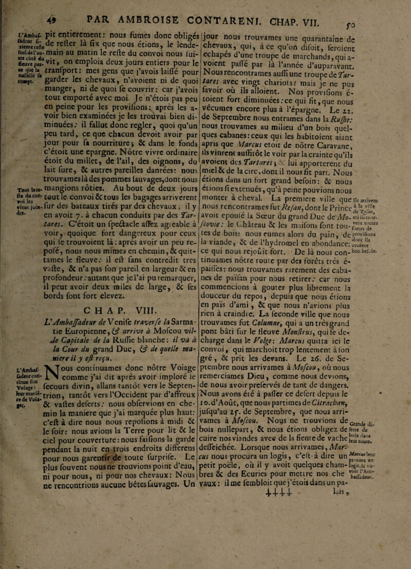 L'Amhat pit entièrement : nous fumes donc obligés fi£mereiiede fefter fix fluc nous étions> le lende- ftuidei’au- main au matin le refte du convoi nous lui- flcuv°cpaï on eraploia deux jours entiers pour le naflei!clr« rranfPort •* mes gens que j’avoisiaiffé pour tQ»pC. * garder les chevaux, n’avoient ni de quoi manger, ni de quoi fe couvrir: car j’avois tout emporté avec moi. Je n’étois pas peu en peine pour les provifions: après les a- voir bien examinées je les trouvai bien di¬ minuées: il fallut donc regler, quoi qu’un peu tard, ce que chacun devoit avoir par jour pour fa nourriture; & dans le fonds c’écoit une épargné. Nôtre vivre ordinaire étoit du millet, de l’ail, des oignons, du lait fure, 6c autres pareilles danrées: nous trouvameslàdes pommes lauvages,dont nous Tout îere* mangions rôties. Au bout de deux jours ft*.c}“scon'tout le convoi ôc tous les bagages arrivèrent vieuc join- fur des bateaux tirés par des chevaux ; il y en avoir 7. à chacun conduits par des Tar- tares. C’étoit un fpe&acle affez agieable à voir, quoique fort dangereux pour ceux qui fe trouvoient là : après avoir un peu re- pofé, nous nous mimes en chemin, & quit¬ tâmes le fleuve: il eft fans contredit très vafte, 6c n’a pas fon pareil en largeur 6c en profondeur .‘autant que je l’ai pu remarquer, il peut avoir deux miles de large, 6c fes bords font fort devez. CHAP. VIH. VAmbajfadeur de Venife traverfe la Sarma- tie Europienne, 6? arrive à Mofcou vil- Je Capitale de la Ruflie blanche: il va à la Cour du grand Duc, 13 de quelle ma¬ niéré il y eft reçu. L’Ambaf- '^Tous continuâmes donc nôtre Voiage ûdmrcon- L\| comme j’ai dit après avoir imploré le Voiage: fecours divin, allans tantôt vers le Septen- KUdeVoia*tr*on’ tant°c vers l’Occident par d’affreux g«.e *’& vafles deferts: nous obfervions en che¬ min la maniéré que j’ai marquée plus haut: c’eft à dire nous nous reposons à midi 6c le foir: nous avions la Terre pour lit 6c le ciel pour couverture: nous faifions la garde pendant la nuit en trois endroits difterens pour nous garentir de toute furprife. Le plus fouvent nous ne trouvions point d’eau, ni pour nous, ni pour nos chevaux: Nous ne rencontrions aucune bêtes fauvages. Un jour nous trouvâmes une quarantaine de chevaux, qui, ace qu’on difoit, feroient echapés d une troupe de marchands, qui a- voient pafle par là l’annee d’auparavant. Nous rencontrâmes auflïune troupe de Tar- tares avec vingt chariots t mais je ne pus lavoir ou ils alloient. Nos provilîons é- toient fort diminuées:ce qui fit,que nous vécûmes encore plus à l’épargne. Le zi. de Septembre nous entrâmes dans la Ruffie: nous trouvâmes au milieu d’un bois quel¬ ques cabanes:ceux qui les habitoient aiant apris que Marcus etoit de nôtre Caravane, ils vinrent auflitôt le voir par la crainte qu’ils avoient des T’attares-y lui apportèrent du miel 6c de la cire,dont il nous fit parc. Nous étions dans un fort grand befoin : 6c nous étions fi exténués, qu’à peine pouvions nous monter à cheval. La première ville que iis arrivent nous rencontrâmes fut Refan. dont le Prince! v;1!e avoit epouie la bœur du grand Duc de Mo. où ihtrou- fcovie: le C hâteau 6c les maifons font tou-£“eces tes de bois: nous eûmes alors du pain, dePcovi^ons la viande, 6c de^l’hydromel en abondance:.toLÎ ce qui nous réjouît fort. De là nous con-bonbcfoin- tinuames nôtre route par des forêts très é- pailfes: nous trouvâmes rarement des caba¬ nes de païlàn pour nous retirer: car nous commencions à goûter plus librement la douceur du repos, depuis que nous étions en païs d’ami , 6c que nous n’avions plus rien à craindre. La fécondé ville que nous trouvâmes fut Columney qui a un trèsgrand pont bâti fur le fleuve MondntSy qui fe de- charge dans le Volge-. Marcus quitta ici le convoi, qui marchoit trop lentement à ton gré, 6c prit les devans. Le 16. de Se¬ ptembre nous arrivâmes à Mofcou y où nous remerciâmes Dieu, comme nous devions, de nous avoir prefervés de tant de dangers. Nous avons été à pafler ce defert depuis le io.d’Août, que nous parti mes de Citracban, jufqu’au zy. de Septembre, que nous arri¬ vâmes à Mofcou. Nous ne trouvions deGrande<1._ bois nullepart, 6c nous étions obligez de feue dc k cuire nos viandes avec de la fiente de vache deffeichée. Lorsque nous arrivâmes, A/rtr- cus nous procura un logis, c’elt à dire un petit poele, ou il y avoit quelques cham-logis,& va~ bres ôc des Ecuries pour mettre nos che vaux: il me fembloitque j’étoisdansun pa- 4444 . Lis,