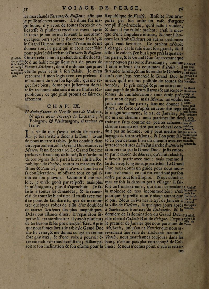 sr les marchands Tartares ôc RuJ/iens : afin que je pufle m’en retourner. Le diner fut ma¬ gnifique, il y avoit de toutes fortes de de- 1 ica telle & plufieurs excellens mets : après le repas je me retirai fuivant la coutume: quelques jours après je fus encore invité, ÔC le Grand Duc ordonna à fon Treforier de me donner tout l’argent qui m’étoit neceflaire pour paieries MarchandsT^rtaw 8c RuJJîens. n lut fait Outre cela il me fit prefentde mille ducats, &siech[îg^ d’un habit magnifique fait de peaux de de compii -Fouines Scitiques, dont il ordonna que je me R?epubU-vêciITe pour venir à fon Palais. Je m’en que. retournai à mon logis avec ces prefens: il m’ordonna de voir fon Epoufc, qui me re¬ çut fort bien, ôc me pria juftement de fai¬ re fes recommandations à nôtre Illuftre Ré¬ publique ; ce que je lui promis de faire ex- aétement. C H A P. IX. L* Ambajfadeur de Venife part de Mofcou, 6? après avoir traverfé la Lituanie , la Pologne, /’Allcmagne, il revient en * Italie. La veille que j’avois refolu de partir, je fus invité à diner à la Cour : avant de nous mettre à table, je fus conduit dans) un appartement,où le Grand Duc étoit avec Marcus Ôc un Secrétaire. Le Grand Duc me parla avec beaucoup de bonté; Ôc m’ordonna de témoigner de fa part à la très illuftre Ré¬ publique de Venife, toutes les marques d’e- ftime ôc d’amitié, qu’il m’avoit données en fa confideration, m’offrant tout ce qui é- toit en fon pouvoir. Comme il me par- loit, je m’éioignois par refpeét: maisplus je m’éloignois, plus il s’aprochoir. Je fa- tisfis à toutes fes demandes, Sc le remer¬ ciai de touts fes bienfaits: il en ufa avec moi à ce point de familiarité, que de me mon¬ trer quelques robes de tiffu d’or doublées de martes Scitiques des plus magnifiques. Delà nous allâmes diner: le repas étoit fu- perbeôc extraordinaire: il y avoit plufieurs de fes Barons ôc les pre niers’de l’Etat. A prés que nous fumes fortisde tabîe,le Grand Duc me fit venir, ôc me donna congé en termes fort gratieux, ôc d’une voix à pouvoir é* tre entendüe de tous les affiftans ; faifant pa* roitrè fon inclination ôc fon eftime pour la Republique de Venife. Enfuite l’on m’a- - porta par fon ordre un vafe d’argent' rempli d’hydromele , qu’il falloit vuider, ôc dont il me faifoit prefent : c’eft la mar¬ que d’une finguliere eftime, 8cdont il ho¬ nore les Ambafladeurs ou autres perfonnes qu’il veut favorifer. Ce prefent m’étoit i charge: carie vafe étoit fort grand, ôc il falloit le vuider; j’en bus à peu prés la quatriè¬ me partie, Ôc le Grand Duc s’apercevant que je ne pouvois pas boire d’avantage , comme i/AmbaC il étoit inftruit des coutumes d'Italie : iJpanenfin* fit vuider le refte,Ôc me fit rendre le Gobelet;uétudié après que j’eus remercié le Grand Duc le ^veiIIç à ta mieux qu il me fut poilible de toutes fescundDuc. bontés; Je pris congé Ôcje me retirai ac¬ compagné de plufieurs Barons ôc autres per- DuSfe fonnes de confideration ; tout étoit prêtai * pour mon départ : mais Marcus ne voulut deur.^ jamais me laifîer partir, fans me donner à®J1ean‘.il diner, de forte qu’aprés enavoir été rega >faicàl’Atu- !é magnifiquement, le 21. de Janvier, je^/ÊJ me mis en chemin: nous parrimes fur des^u Paï*- trainaux faits comme de petites cabanes idcureft*** chaque trainau eft tiré par un cheval con-V““P« dui t par un homme: on y peut mettre fes parc avec de bagages Ôc fes provifions, ôc l’on peut fai-eft”*^^ re en peu detems bien du chemin avec ces tuieai&z ïoncsdtvoïtmcsXoüisVxiimchtÜAntiocbe'’0™™**' étoit retenu par le Grand Duc: jefisenfor- te parlemoien de Marcus qu’il fut relâché,, il devoir partir avec moi : mais comme il tardoit trop long tems,je partis feül.LeGrand Duc nous donna un guide pour nous mon¬ trer le chemin: ce qui fut continué par fon ordre par tout fon Empire. Nous couchâ¬ mes ce foir là dans un petit village: il fai- foi.t un froid extreme , qui étoit cependant i/Ambafn la moindre de nos incommodités : c’eft fau‘'Jen£rte pourquoi jeprefiai mon Voiage autant que triarebe eft je pus. Nous arrivâmes le 2,7. de Janvier la ville de Viefeme, ôc quelques jours après duc, qui le à Smolenzech frontière de Lithuanie, Ôc latecenoic* derniere de la domination du Grand Duc:pAmba{L elle obéît à Cafimir Roi de Pologne. Depuisjjj* j 1* le premier de Janvier que nous partîmes de Mofcovie, jufqu’au 12. Février que nous ar¬ rivâmes^, une ville de Lithuanie nommée Trach, nous marchâmes toujours dans les bois; c’eftun pais plat entrecoupé de Col¬ lines: ôcnousn’éumes point d’autres retrai¬ tes