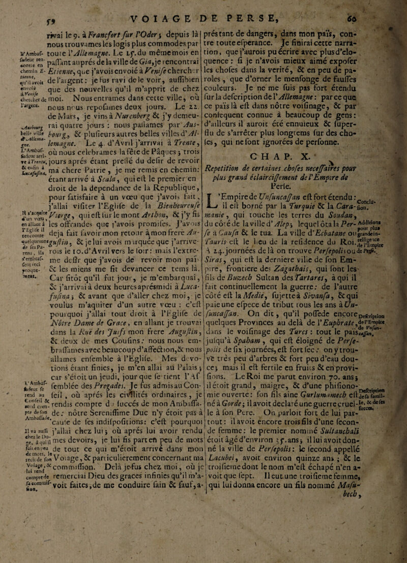 f* rivai le 9. àFrancfort fur l'Qder 5 depuis là nous trouvâmes les logis plus commodes par i’Ambaf- toute \'Allemagne. Le Lf.du même mois en «Mine fçn paffant auprès de la ville de Gia,je 1 encontrai chemin £- Etienne, que j’avois envoié à Vmfe chercher «u””aVoit de l’argent: je Fus ravi de le voir, auflibien irn/oié qiie des nouvelles qu’il m’apprit de chez <h«cbcr de moi. Nous entrâmes dans cette ville, ou l’argent, nous nous repofames deux jours. Le zz. de Mars, je vins kNurcnberg 2t j’ydemeu- KAmbourg rai quatre jours : nous palîames par Aus- beHî'vMe boni g,, 2c plufieurs autres belles villes à'Ah g™lUma~ lentagne. Le 4. d’Avril j’arrivai à Trente, L' Ambaf- où nous célébrâmes la fête de Pâques}'trois fcdeararri- . , , rr'jir'i itiTrcm», jours apres étant pretle du delir de revoir ma chc-re Patrie , je me remis en chemin: étant arrivé à S cala, qui efi le premier en droit de la dépendance de la Republique, pour fatisfairc à un vœu que j’avois fait, j’allai vifiter l’Eglife de la Bienbeureufe dVn*vœu! ylerie > qui e-fï fur le mont Artbon, 2c j’y fis enaiiautà’les offrandes que j’avois promifes. J’avois {encontre déjà fait favoir mon retour à mon frere Au- ^ueiqucsun*guflin, ôejelui avois muquéeque j’arrive- f rois le 10.d’Avril vers le loir; mais l’extre- me deflr que j’avois de revoir mon paf 2c les miens me fit devancer ce tems là. Car fitôt qu’il fut jour, je m’embarquai, 2c j’arrivai à deux heuresaprésmidi àLuca- fujîna j & avant que d’aller chez moi, je voulus m’aquiter d’un autre vœu : c’ell pourquoi j’allai tout droit à l’Fglife de Nôtre Dame de Grâce, en allant je trouvai * dans la Rué des Juifs mon frere Augujlin, 2c deux de mes Coufins; nous nous em- bradâmes avec beaucoup d’affeétion,& nous allâmes cnfemble à l’Eglile. Mes d> vo¬ tions étant finies, je m’en allai au Palais j car s’étoitun jeudi, jour que fe tient l’ if kûufcc' femblée des Pregades. Je fus admis au Con- rend au fefi , où après les civilités ordinaires, je kiÏci?- rendis compte d > luccés de mon Ambafia- rens s'embraf» font 1 eci ytoque- WMI. prés tant de dangers, dans mon paYs, con* tre toute efperance. Je finirai cette narra¬ tion, quej’aurois pu écrire avec plusd’clo- quence : fi je n’avois mieux aimé expofer les chofes dans la vérité, & en peu de pa¬ roles , que d’orner le menfonge de fauffes couleurs. Je ne me fuis pas fort étendu fur la defeription dé l’Allemagne : par ce que ce pais là efi: dans nôtre voifinage, ôc par conséquent connue à beaucoup de gens: d’ailleurs il auroit été ennuieux 2c fuper- flu de s’arrêter plus longteras fur des cho¬ ies, qui ne font ignorées de perfonne. C H A P. X. Répétition de certaines chofes neceffaires pour plus grand éclair ci(fentent de T Empire de Perle. L’Empire de Unfuncajjan efi: fort étendu : il efi borné par la Turquie ôc la Cara-fo™ manie , qui touche les terres du Soudan, du côté de la ville d' /îlep\ lequel ôta la Per- A0^5tp°™ fe à Caufa 2c le tua. La ville d’Ecbatane oitgwndem- Tauris cfi le Feu de la retidence du \ *4. journées delà on trouve Perfepoli\ou de Siras, qui efi la derniere vilie de fon Em¬ pire, frontière des Zagathais, qui font les fils de Buzecb Sultan des Tartares, à qui il fait continuellement la guerre: de l’autre côré efi: la Mediè, fujetteà Sivanfa, 2c qui paie une efpece de tribut tous les ans àün- funcaffan. On dit, qu’il poflede encore Defcr;pt;on quelques Provinces au delà de V EuphrateîjEmpke dans le voifinage des Turcs : tout le païsî/J. julqu’à Spaham , qui efi éloigné de Perfe- polis de fix journées, efi: fort lec : on y trou¬ ve très peu d’arbres 2c fort peu d’eau dou¬ ce* mais il cfi: fertile en fruits ôcenprovi- fions. Le Roi me parut environ 70. ans* il étoit grand, maigre, 2c d’une phifiono-_ . ’ mie ouverte: fon fils aine Gurlutnamecb efijefafamii- né à Gorde ; il avoit déclaré une guerre crue.l-J.e> &tiefeï le à fon Pcre. On parloir fort de lui par- °ice*’ ptedefon dç ; nôtre Sereniflime Duc n’y étoit pas à Ambaüa.e.cau!e de les indifpofitions : c?eff pourquoi | tout : il avoit encore trois fils d’une fecon 21 va auttî j’allai chez lui ; où après lui avoir rendu J de femme : le premier nomméSultanchaJi «e'Yciuiü nnes devoirs, je lui fis part en peu de mots! étoit âgéd’environ $f.ans* il lui avoit don- l'niorY^d6 tout ce qu‘ arrive dans mon né la ville de Perfepolis: le fécond appelle YdeYn Voiage, 5c particulièrement concernant ma Lacubei, avoit environ quinze ans ; ÔC le récit voiage,üc commifiion. Delà je fus chez moi, où je troideme dont le nom m’efi échapé n’en a- !ui rend . . _ . J , . r . _ 1 compte de remerciai Dieu des grâces infimes qu il m a- voit que lept. Il eut une troifieme femme. fi»aümralf~yoli faites,de me conduire fain 2c fauf,a- qui lui donna encore un fils nommé Mafu* becb y