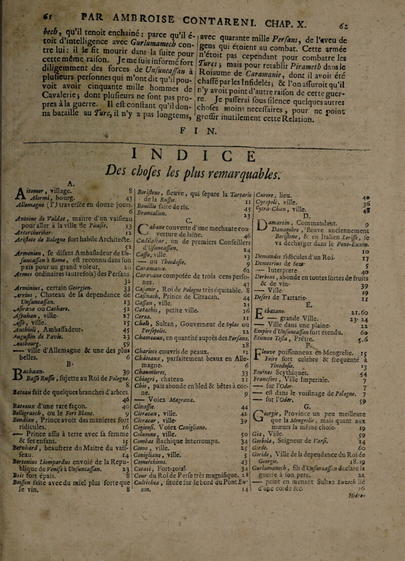 et PAR AMB ROI SE CO NT A RE NI. CHAP. X. sz becb, qu’il tenoit enchaîné • mrr#» «M»:i ' toit d’intelligence avec Gurlumameri con Xem ^,larante mil,e Perfa™, de l’«veu de tre lui: il le fît mourir dans la fuite nonr n’/r ?U1 etoient al? combat- Cette armée cette même raifon. Je mefuis informéPfort I Turc!- Ef Cependant, P°“r. combatre les diligemment des forces de Unfonça flan à R * * mais P?ur rétablir Pirametb dans Je pluueurs perfonnesqui m’ontdiOl *»t ü avoir etc voit avoir cinquante mille homme,^ Cavalenej dont plufieurs ne font pas pro- re^ le n<T> *une i aifon de cetteguer- pres à la guerre. Il eft conftant q£ 1„. chnfi l foaif'eace quelques autre, «“ V».« -y . r» C:, |ïot =;S2S,E„ F I N. I 8 43 a. ; Aitomor, village. Alermi, bourg. Allemagne fl’) traverféeen douze jours. 6 Antoine de Valdat, maitre d’un vaifleau pour aller à la ville de Phafis. 13 Arccrcheriher■■ r  iz Ariflote de Bologne fort habile Architecte. ' 5* Arménien, fe difant Ambafladeur de Un- funcajfan à Rome, eft reconnu dans fon pais pour un grand voleur. 20 Armes ordinaires (autrefois) des Perfans. N D I C E Des chofes les plus remarquables. Arminius, certain Géorgien- 3* 33 Arrius , Chateau de la dépendance de Unfuncajfan. 13 ^ifirave ou Cathare. S* Afpahan, ville- 17 Ajfo, ville! 15 Auchioli, Ambafladeur. 45 Augujtin de Pavk. 13 Ausbourg. 59 —— ville d’Allemagne & une des plus belles. 6 B- Bachaan- 39 Baffe Ru/fte, fuj ette au Roi de Pologne. 8 Bateau fait de quelques branches d’arbres. 46 Bateaux d’une rare façon. 40 Belligraoch, ou le Fort Blanc. 9 Bendian, Prince avoit des maniérés fort ridicules. 16 *■— Prince affis à terre avec ia femme Scfesenfans. ij Betnhard, beaufrere du Maitre du vaif- feau. ^ 14 Bertonius liompardus envoié de la Répu¬ blique de Venife à Unfuncaffan. 23 j Bois fort épais. 8 j Boijfon faite avec du miel plus forte que: le vin. 8 1 Boriflene, fleuve, qui fepare la Tartane delà Rujjie. ~ 11 Bouillie faire de ris. Branoalion. 2, C. Ç'abatte couverte d’une méchante cou verture de laine. 4ô Cadilafrar, un de premiers Confeillers d’Ufuncaffan. rA Caffa.'nlle — ou Theodofie. 9 Caramanie• fa Caravane compofée de trois censperfo- nes. Caj.mir, Roi de -Po/ogwtrèséquitable. 8 Cafinach, Prince de Citracan. 44 Cajfan , ville. 1 j Catacbis, petite ville. 16 Cerea. ^ j t Chah, Sultan, Gouverneur deSylas ou Perfepolis. 21 Chameaux, en quantité auprès des Fer fans. . 28 Chariots couvris de peaux. 12 Châteaux y parfaitement beaux en Alle¬ magne. , 6 Chaumières. 33 Chiagri, chateau- 21 Chio, pais abonde en bled & bêtes à cor¬ ne. 9 *— Voiez Magrana, Cinajfte■ 44 Citracan y ville. 42 Citracar, ville- 39 Cogienfi. Voiez Conigliano. Columne, ville. 50 Combat Bachique interrompu. 34 Como , ville. 2 y Conigliano y ville. 5 Comerchïens. 43 Cotâti, Fort-roial- 34 Cour du Roi de Perfe très magnifique., 28 Cultichta, fituéelur le bord du Pont Eu- xin. 14 4® 3<> 45 Curere, lieu. Cyropoli, ville. Cytra-Chan, ville. D. | \amartin, Commandant. 9 Banambre /fleuve anciennement Boriflene y &r en Italien Leriffe, le va décharger dans le Pont-Euxin. xo Demandes ridicules d’un Roi* 17 Berne trias de Sente- ç — Interprète 40 Derbent, abonde en toutes lortes de fruits & de vin* — Ville- Defert de Tartarie E. 39 *9 ir 21.60 23- 24 22 ÔO 5.5 Ecbatane■ —- grande Ville. •— Ville dans une plaine- Empire d’Unfuncaffan fort etendu. Etienne Tejla, Prêtre. F. Fleuve poiflbnneux enMengrelie. ij Foire fort célébré ' bc fréquenté à Theodofie. Foumes Scythiques. Francfort, Ville Impériale. - fur l'Oder — eft dans le voifinage de Pologne. — fut l’Oder. G. . Géorgie, Province un peu meilleure que la Mengrelie, mais quant aux mœurs la même chofe. 19 Gia, Ville. 59 Gorbola, Seigneur de Varfi. 14 Gorde. 60 Goride, Ville de la dépendance du Roi de Géorgie. 18.19 Gurlumanecb, fils d'Unfuncajfiin déclaré la guerre à fon pere. 22 — peint en menant Sultan luzech lié d’upe corde &c- ?6 l3 54 7 7 7 59