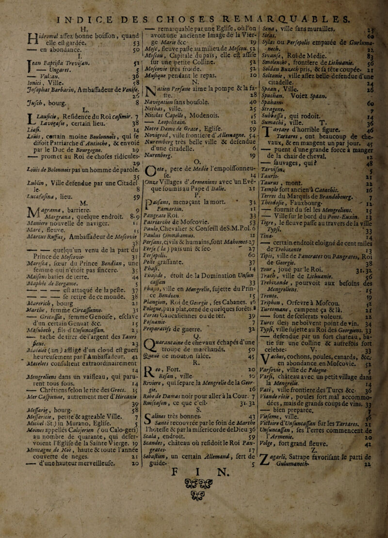 H. Hidromel allez bonne boiffon, quand elle eit gardée. 53 - en abondance. > 50 I. Te an Eaptifa Trevifan. 51 - Ungartt. J — Vulcan. . 36 loriici, Ville. 58 Jofaphat Barbarin, Ambafiadeur de Ventfe 3ufch, bourg. 8 L. LLaufcie, Refidence du Roi cafimir. 7 Lavogafte, certain lieu. 38 Liafi. 14 Louis, cartain moine Boulonnois, qui fe dil'oit Patriarche à' Antioche, 8c envoié par le Duc de Bourgogne. 29 —— promet au Roi dechofes ridicules* *9 Louis de Bolonnois pas un homme de parole. 3? Lublin, Ville defendue par uneCitadel le- Lucafufma, lieu. M. Magrama, barrière. Margrana, quelque endroit. Maniéré nouvelle de naviger. Marc, fleuve. Marcus Raffut, Ambaiïadeur de Mofcovie 3* —— — quelqu’un venu de la part du Prince de Mofcovie• 31 Marefca, iœur du Prince Bendian, une 8 59 9 8-9 11 M 35 44 5 37 3* 21 3* femme quin’étoit pas fincere. Maifons bâties de terre. Maphêe de Bergame. -eft attaqué de la pelle. -fe retire de ce monde. Marerich, bourg Marthe, femme Circafftenne- ■— Gncaffia, femme Genoife, efelave d’un certain Genuat 8cc. 15 Mafubech , fils dünfuncaffan. 23 •— tache de tirer del’argent des Tauri fiens. 23 Matelot (un ) affligé d’un cloud eit guéri heureufement paiTAmbaffadeur. 42 Matelots confultent extraordinairement 1 . 14 JMengreliens dans un vaifieau, qui paru¬ rent tous fous. 14 —— Chrétiens félon le rite des Grecs. 15 Mer Cafpicnne, autrement mer d'Hircanie 39 Meffarig, bourg- 58 Meffaricie, petite 8c agréable Ville. 7 Michel (St.) in Murano, Eglife. 5 Moines appellés Calojerien ( ou Calo-geri) au nombre de quarante, qui defer- voient l’Eglifede la Sainte Vierge. 19 Montagne de Noè, haute 8c toute l’année couverte de neges. 21 d’une hauteur merveillcufe. 20 V —— remarquable par une Eglife, où l’On avoitune ancienne Image de la Vier¬ ge Marie k c 19 Mojc, fleuve pafle au milieu de Mofcou. 52 Mofcou, Capitale dupais, elle eft affife fur une petite Colline. 52 I Mofcovie très froide. 52 Maji^ue pendant le repas. 10 N. XI ation Fer fane aime la pompe 8c la fa- li\ fre. 28 Navigation fans boufole. 4° j N et bas, ville. 25 ! Nicolas Capelle, Modenois. XÇ - Leopclitain. 52 Notre Dame de Grâce, Eglife. 59 Novigrod, ville frontière à'Allemagne. 54 Nuremberg très belle ville 8c defendue d’une citadelle. 6 Nurenberg. t9 1 O. Oete, pere de Medée l’empoiffonneu- fe. 14 Onze Villages d’Arméniens avec un Evê¬ que fournis au Pape A. Italie. 21 P. f)aïfans, menaçant la mort. * 34 i Pamarttn. 11 Pangrate Roi. 3 3 Patriarche de Mofcovie. 53 Paulo,Chevalier de Conleill deS.M.Pol. 6 Paulus Omnibamus. iz Perfans,civils 8c humains,font Mahomet.ij Perfe (la) pais uni 8c fec- ' 27 Perfepolh. 60 Pe/te grattante. 37 Phafi. 14 Phajide, étoit de la Domination Unfun caffan 33 ï'hajis, ville en Mer.grelie, fujette du Prin¬ ce Bendian. 15 Plangion, Roi de Géorgie , fes Cabanes. 16 Pologne,pais plat,orné de quelques forêts.8 Portes Caucafiennes ou de ter. 39 Po/nanie■ 7 Préparatifs de guerre. ' _ 32 Q- Quarantaine de chevaux échapés d’une , troupe de marchands. 50 Queue ce mouton i'alée. 45 R. Reo, Fort. 20 Refan, ville- • Jo Rtviere, qui fepare la Mengrelie de la Géor¬ gie. 16 Robe de Damas noir pour aller à la Cour. 7 Rttifcajon, ce que c’eft- 31.32 S. Salines très bonnes- 43 Santé recouvrée parle foin de Marthe l’hotefle k parlamifericordedeDieu 36 Scala, endroit. 59 Scandes, château où refldoitleRoi Pan- grates• x 7 Sebaftien, un certain Allemand, fert de Sena, ville fans murailles. Stras. _ 60 Sylas ou Per/epolis emparée de Gurluma- nech. 22, Sivanfe, RoideMedie. 83 Smolensko, frontière de Lithuanie. 5 6 Soldan Buzech pris, & fa tête coupée. 21 Soltanie, ville affez belle- defendue d’une *4 2(5 guide. I N. II® citadelle. Spaan, Ville. Spachan. Voiez Spaan. j Spaham• Stragone. \ Subbaffa, qui rodoit. Sumachi, ville. T. Tartare d’horrible figure. Tartares, ont beaucoup de che¬ vaux, & en mangent un par jour. 45 — puent d'une grande force à manger 60 7 M 3« 46 12 48 S 21 22 l6 7 12 15 IJ de la chair de cheval. -fauvages, qui? Tarvifn4 Tauris- Taurus, mont. Temple fort ancien-* Catachis. Terres du Marquis de Brandebourg. Theodojie, Fauxbourg- —• fournit du fel les Mengreliens. — Ville fur le bord du Pont-Euxin. _ # Tigre, le fleuve paife au travers de la ville Typfi- . ' *33 Tina• 14 —• certain endroit éloigné de cent miles de Trebizonte j 3 Tïpis, ville de P ancrâtes ou Pangrates, Roi de Géorgie. 38 Tour, joué par le Roi. 31*32 Trach, ville de Lithuanie. 56 Trebizonde, pourvoit aux befoins des Mengreliens. Trente. Triphon, Orfevreà Mofcou. Turcomans, campent ça 8clà. — lont defeelerats voleurs. Turcs (les) ne boivent point de vin. ^ Typfi, ville fujette au Roi des Géorgiens. 33 — defendue par un fort chateau, bâ¬ tie fur une colline 8c autrefois fort célébré: V- 33 Vaches, cochons, poules, canards, 8cc.- en abondance en Mofcovie. 52 Varfoyie, ville de Pologne g Varfi, château avec un petit village dans la Mengrelie. ‘ 14 Vati, ville frontière des Turcs 8cc- 36 viande rôtie, poules fort mal accommo¬ dées , mais de grands coups de vins. 33 — bien préparée. 7 Viefeme, ville. {6 Vitloire d’Unfuncaffan fur les Tartares. 21 Unfuncaffan, fes Terres commencent-de Y Arménie. 20 Volge, fort grand fleuve. 42 Z. Zagarli, Satrape faYorifant le parti de Gultimanech' 2a *5 19 î* 21 22 34