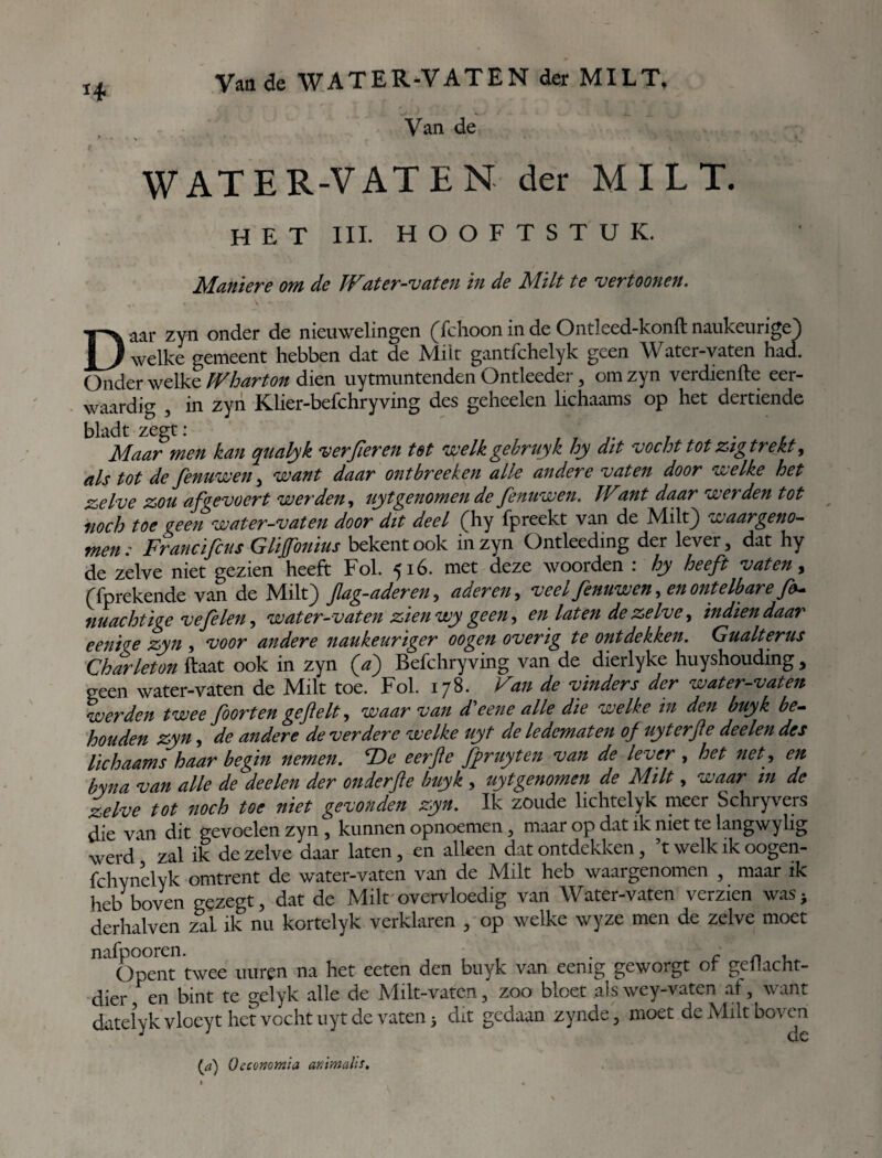 Van de WATER-VATEN der MILT, Van de WATER-VATEN der MILT. HET III. HOOFTSTUK. Manier e om de Water-vaten in de Milt te vertoonen. Daar zyn onder de nieuwelingen (fchoon in de Ontleed-konft naukeurige) welke gemeent hebben dat de Milt gantfchelyk geen Water-vaten had. Onder welke Wharton dien uytmuntenden Ontleeder , om zyn verdienfte eer¬ waardig , in zyn Klier-befchryving des geheelen lichaams op het dertiende bladt zegt: ' . . , Maar men kan qualyk ver fier en tet welkgebruyk hy dit vocht tot zig trekt, als tot de fenuwen , want daar ontbreeken alle andere vaten door welke het zelve zou afgevocrt werden, uyt genomen de fenuwen. IVant daar werden tot noch toe geen water-vaten door dit deel (hy fpreekt van de Milt) waargeno¬ men: Francificus Glifonius bekent ook in zyn Ontleeding der lever, dat hy de zelve niet gezien heeft Fok 516. met deze woorden : hy heeft vaten, (fprekende van de Milt) Jlag-aderen, aderen, veel fenuwen, en ontelbare f&- machtige vefelen, water-vaten zien wy geen, en laten de zelve, indiendaar eeni^e zyn , voor andere naukeuriger oogen overig te ontdekken. Gualterus Charleton ftaat ook in zyn (a) Befchryving van de dierlyke huyshouding , geen water-vaten de Milt toe. Fok 178. Van de vinders der water-vaten werden twee foor ten ge fielt, waar van d'eene alle die welke in den buyk be¬ houden zyn, de andere de verdere welke uyt de ledematen of uyterfie deelen des lichaams haar begin nemen. T>e eerfte fpruyten van de lever , het net, en byna van alle de deelen der on derft e buyk , uyt genomen de Milt, waar tn de zelve tot noch toe niet gevonden zyn. Ik zoude lichtelyk meer Schryvers die van dit gevoelen zyn, kunnen opnoemen, maar op dat ik met te lang wy lig werd^ zal ik de zelve daar laten, en alleen dat ontdekken, ’t welk ik oogen- fchynelyk omtrent de water-vaten van de Milt heb waargenomen , maar ik heb boven gezegt, dat de Milt overvloedig van Water-vaten verzien was; derhalven zal ik nu kortelyk verklaren , op welke wyze men de zelve moet nafpooren. . Opent twee uuren na het eeten den buyk van eemg geworgt of geilacht- dier, en bint te gelyk alle de Milt-vaten, zoo bloet .als wey-vaten af, want datelyk vloeyt het vocht uyt de vaten 5 dit gedaan zynde, moet de Milt boven {a) Oecommia animalis.