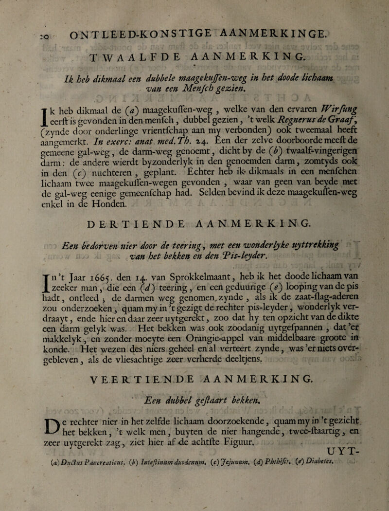 :o TWAALFDE AANMERKING. Ik heb dikmaal een dubbele maagekuffen-weg in het doode lichaam van een Men/ch gezien. Ik heb dikmaal de (a) maagekuffen-weg 5 welke van den ervaren Wirfung eerft is gevonden in den menfch, dubbel gezien, ’t welk Regnerus de Graaf, (zynde door onderlinge vrientfchap aan my verbonden) ook tweemaal heeft aangemerkt. In exen: anat med.Th. 24. Een der zelve doorboordemeeftde gemeene gal-weg, de darm-weg genoemt, dicht by de (b) twaalf-vingerigen darm: de andere wierdt byzonderlyk in den genoemden darm 3 zomtyds ook in den (c) nuchteren , geplant. Echter heb ik* dikmaals in een menfchen lichaam twee maagekuffen-wegen gevonden , waar van geen van beyde met de gal-weg eenige gemeenfchap had. Selden bevind ik deze maagekuffen-weg enkel in de Honden. DERTIENDE AANMERKING. Een bedorven nier door de teering, met een wonderlyke uittrekking van het bekken en den Tis-leyder. , [,. ^ f . i 4'. i In ’t Jaar 1665. den *4- van Sprokkelmaand heb ik het doode lichaam van zeeker man, die een (V) teering, en een geduurige (e) looping van de pis hadt, ontleed de darmen weg genomen, zynde , als ik de zaat-flag-aderen zou onderzoeken, quam my in ’t gezigt de rechter pis-leyder, wonderlyk yer- draayt, ende hier en daar zeer uytgerekt, zoo dat hy ten opzicht van de dikte een darm gelyk was. Het bekken was ook zoodanig uytgefpannen , dat ’er makkelyk3 en zonder moeyte een Orangie-appel van middelbaare groote in konde. Het wezen des niers geheel en al verteert zynde 3 was ’er niets over¬ gebleven 3 als de vliesachtige zeer verherde deeltjens. VEERTIENDE AANMERKING. Een dubbel gefiaart bekken. De rechter nier in het zelfde lichaam doorzoekende, quam my in ’t gezicht het bekken 5 ’t welk men 3 buyten de nier hangende 3 twee-ftaartig 3 en zeer uytgerekt zag. ziet hier af de achtïle Figuur. ; UYT- (a)D»3as PoKcreaticus. (b) Intejiimm duodenum, (c) Jejunum, (d) Phtbifis. {e) Diabetes.