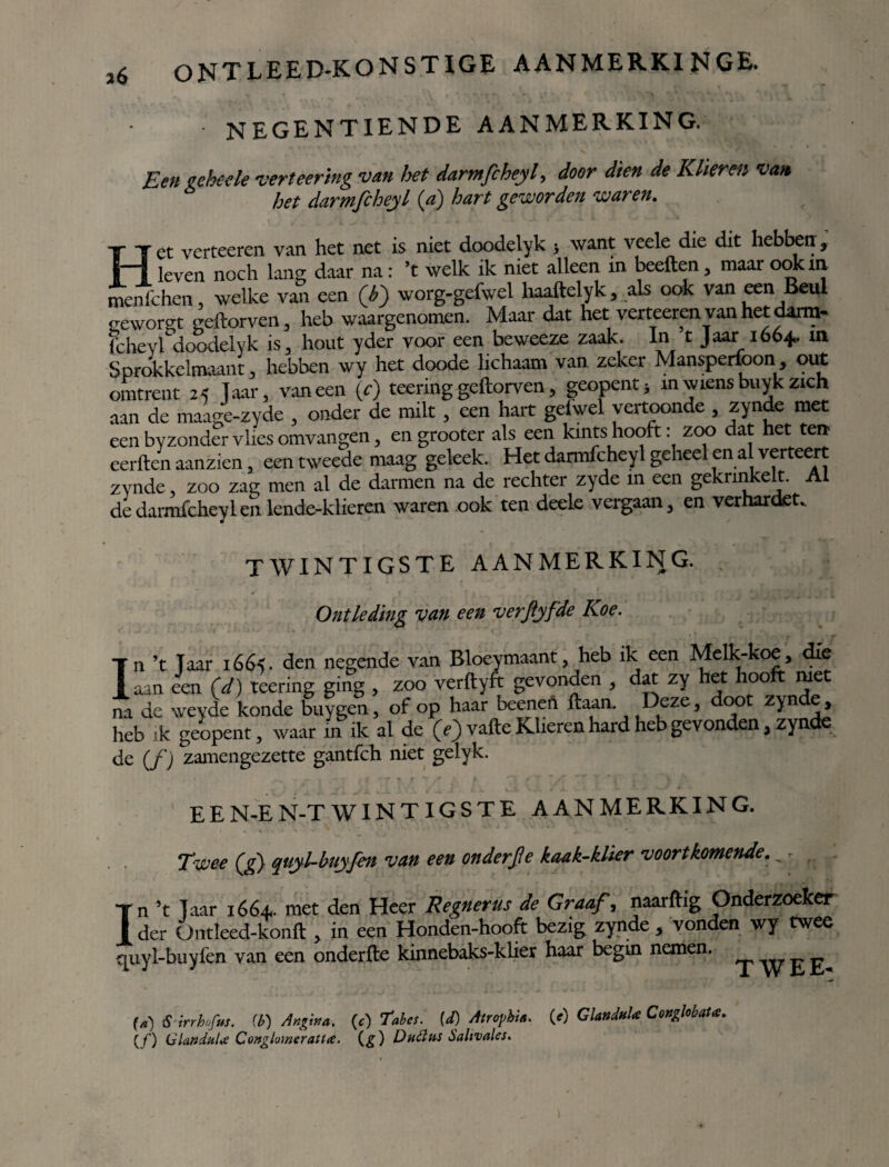 NEGENTIENDE AANMERKING. Een geheele verteering van het darmfcheyl, door dien de Klieren van het darmfcheyl (a) hart geworden waren. Het verteeren van het net is niet doodelyk ; want veele die dit hebben, leven noch lang daar na: ’t welk ik niet alleen in beeften, maar ook in, menfchen welke van een (b) worg-gefwel haaftelyk, als ook van een Beul o-eworgt geftorven, heb waargenomen. Maar dat het verteeren van het darm- fcheyrdoodelyk is, hout yder voor een beweeze zaak. In t Jaar 1664.. xn Sprokkelmaant, hebben wy het doode lichaam van zeker Mansperfoon out omtrent 24 Taar, vaneen (c) teering geftorven, geopentj in wiens buyk zich aan de maage-zyde , onder de milt, een hart gelwel vertoonde , zyndemet een byzonder vlies omvangen, en grooter als een kints hooft: zoo dat het ten eerden aanzien, een tweede maag geleek. Het darmfcheyl geheel en al verteert zynde, zoo zag men al de darmen na de rechter zyde xn een gekrinkelt. Al de darmfcheyl en lende-klieren waren ook ten deele vergaan, en verharden I twintigste aanmerking. Ontleding van een verpfde Koe. 11 ’t Taar i66<. den negende van Bloeymaant 5 heb ik een Melk-koe, die laan een Cd) teering ging , zoo verftyft gevonden , dat zy het hooft met na de weyde konde buygen, of op haar beenefi ftaan. Deze, 00 zyn e, heb ik geopent, waar in ik al de (e)vafte Klieren hard heb gevonden, zynde <je (f ) zamengezette gantfch niet gelyk. E E N-E N-T WINTIGSTE AANMERKING. Twee (g) quyl-buyfen van een onderfe kaak-klier voortkomende. „ - Tn ’t Taar 1664.. met den Heer Regnerus de Graaf, naarftig Onderzoeker I der Üntleed-konft , in een Honden-hooft bezig zynde , vonden wy twee quyl-buyfen van een onderfte kinnebaks-kher haar begin nemen. _• £ £ («) S irrlnfm. (t) Angina, (t) Taia. (d) Alrojibm. (f) GiattdnU CmghbaU. (ƒ) GluftduU Conglomeratie. (g) DhóIus óalivales.